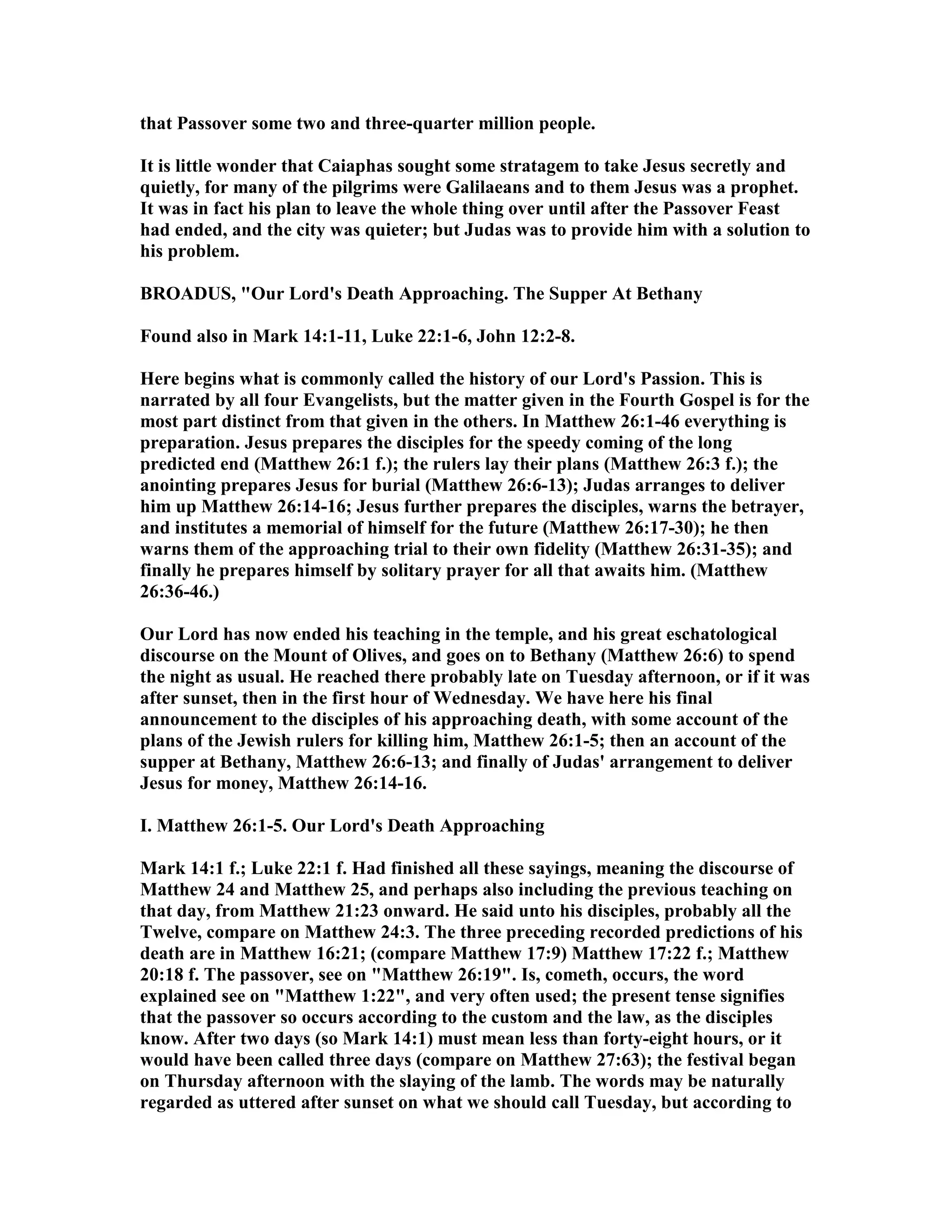 that Passover some two and three-quarter million people.
It is little wonder that Caiaphas sought some stratagem to take Jesus secretly and
quietly, for many of the pilgrims were Galilaeans and to them Jesus was a prophet.
It was in fact his plan to leave the whole thing over until after the Passover Feast
had ended, and the city was quieter; but Judas was to provide him with a solution to
his problem.
BROADUS, "Our Lord's Death Approaching. The Supper At Bethany
Found also in Mark 14:1-11, Luke 22:1-6, John 12:2-8.
Here begins what is commonly called the history of our Lord's Passion. This is
narrated by all four Evangelists, but the matter given in the Fourth Gospel is for the
most part distinct from that given in the others. In Matthew 26:1-46 everything is
preparation. Jesus prepares the disciples for the speedy coming of the long
predicted end (Matthew 26:1 f.); the rulers lay their plans (Matthew 26:3 f.); the
anointing prepares Jesus for burial (Matthew 26:6-13); Judas arranges to deliver
him up Matthew 26:14-16; Jesus further prepares the disciples, warns the betrayer,
and institutes a memorial of himself for the future (Matthew 26:17-30); he then
warns them of the approaching trial to their own fidelity (Matthew 26:31-35); and
finally he prepares himself by solitary prayer for all that awaits him. (Matthew
26:36-46.)
Our Lord has now ended his teaching in the temple, and his great eschatological
discourse on the Mount of Olives, and goes on to Bethany (Matthew 26:6) to spend
the night as usual. He reached there probably late on Tuesday afternoon, or if it was
after sunset, then in the first hour of Wednesday. We have here his final
announcement to the disciples of his approaching death, with some account of the
plans of the Jewish rulers for killing him, Matthew 26:1-5; then an account of the
supper at Bethany, Matthew 26:6-13; and finally of Judas' arrangement to deliver
Jesus for money, Matthew 26:14-16.
I. Matthew 26:1-5. Our Lord's Death Approaching
Mark 14:1 f.; Luke 22:1 f. Had finished all these sayings, meaning the discourse of
Matthew 24 and Matthew 25, and perhaps also including the previous teaching on
that day, from Matthew 21:23 onward. He said unto his disciples, probably all the
Twelve, compare on Matthew 24:3. The three preceding recorded predictions of his
death are in Matthew 16:21; (compare Matthew 17:9) Matthew 17:22 f.; Matthew
20:18 f. The passover, see on "Matthew 26:19". Is, cometh, occurs, the word
explained see on "Matthew 1:22", and very often used; the present tense signifies
that the passover so occurs according to the custom and the law, as the disciples
know. After two days (so Mark 14:1) must mean less than forty-eight hours, or it
would have been called three days (compare on Matthew 27:63); the festival began
on Thursday afternoon with the slaying of the lamb. The words may be naturally
regarded as uttered after sunset on what we should call Tuesday, but according to
 