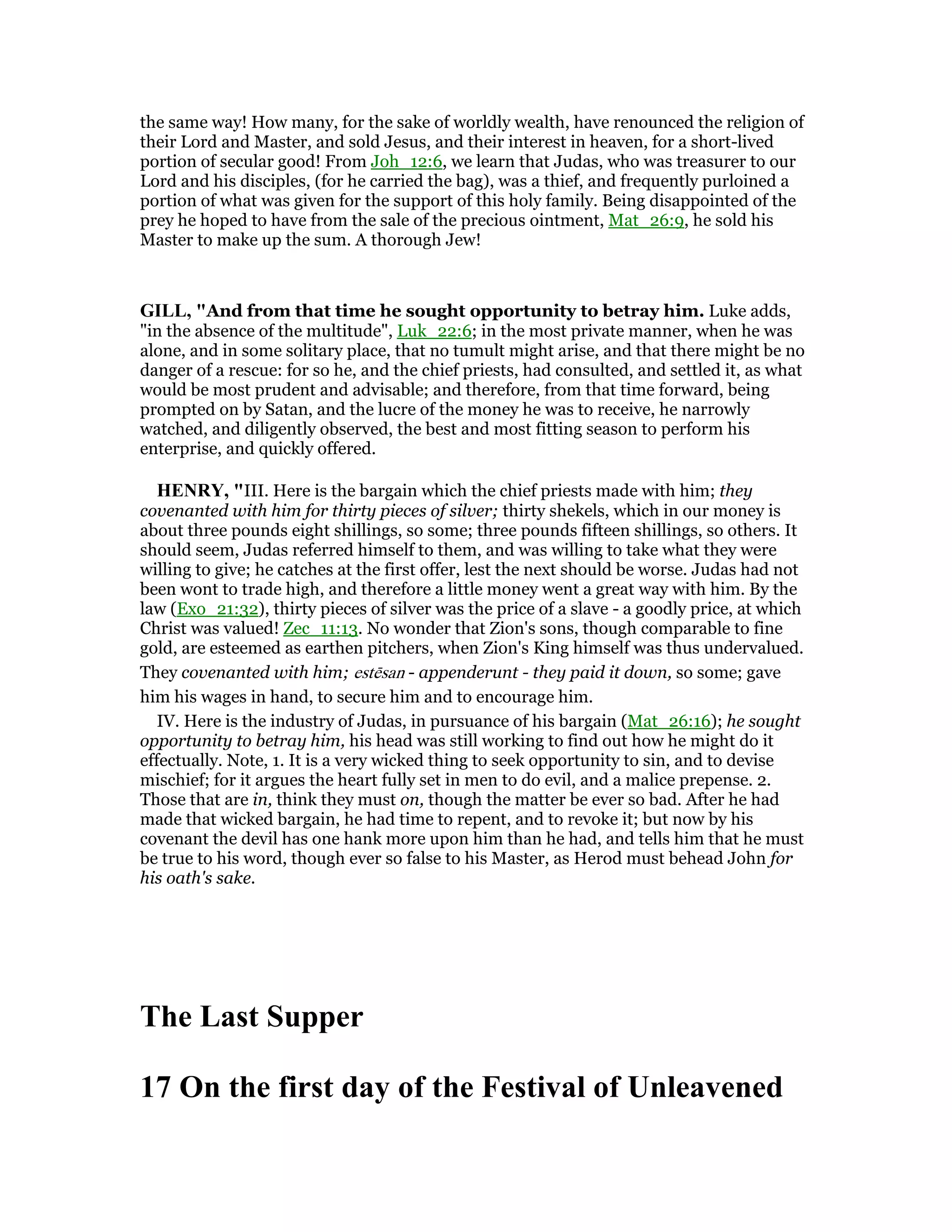 the same way! How many, for the sake of worldly wealth, have renounced the religion of
their Lord and Master, and sold Jesus, and their interest in heaven, for a short-lived
portion of secular good! From Joh_12:6, we learn that Judas, who was treasurer to our
Lord and his disciples, (for he carried the bag), was a thief, and frequently purloined a
portion of what was given for the support of this holy family. Being disappointed of the
prey he hoped to have from the sale of the precious ointment, Mat_26:9, he sold his
Master to make up the sum. A thorough Jew!
GILL, "And from that time he sought opportunity to betray him. Luke adds,
"in the absence of the multitude", Luk_22:6; in the most private manner, when he was
alone, and in some solitary place, that no tumult might arise, and that there might be no
danger of a rescue: for so he, and the chief priests, had consulted, and settled it, as what
would be most prudent and advisable; and therefore, from that time forward, being
prompted on by Satan, and the lucre of the money he was to receive, he narrowly
watched, and diligently observed, the best and most fitting season to perform his
enterprise, and quickly offered.
HE RY, "III. Here is the bargain which the chief priests made with him; they
covenanted with him for thirty pieces of silver; thirty shekels, which in our money is
about three pounds eight shillings, so some; three pounds fifteen shillings, so others. It
should seem, Judas referred himself to them, and was willing to take what they were
willing to give; he catches at the first offer, lest the next should be worse. Judas had not
been wont to trade high, and therefore a little money went a great way with him. By the
law (Exo_21:32), thirty pieces of silver was the price of a slave - a goodly price, at which
Christ was valued! Zec_11:13. No wonder that Zion's sons, though comparable to fine
gold, are esteemed as earthen pitchers, when Zion's King himself was thus undervalued.
They covenanted with him; estēsan - appenderunt - they paid it down, so some; gave
him his wages in hand, to secure him and to encourage him.
IV. Here is the industry of Judas, in pursuance of his bargain (Mat_26:16); he sought
opportunity to betray him, his head was still working to find out how he might do it
effectually. Note, 1. It is a very wicked thing to seek opportunity to sin, and to devise
mischief; for it argues the heart fully set in men to do evil, and a malice prepense. 2.
Those that are in, think they must on, though the matter be ever so bad. After he had
made that wicked bargain, he had time to repent, and to revoke it; but now by his
covenant the devil has one hank more upon him than he had, and tells him that he must
be true to his word, though ever so false to his Master, as Herod must behead John for
his oath's sake.
The Last Supper
17 On the first day of the Festival of Unleavened
 