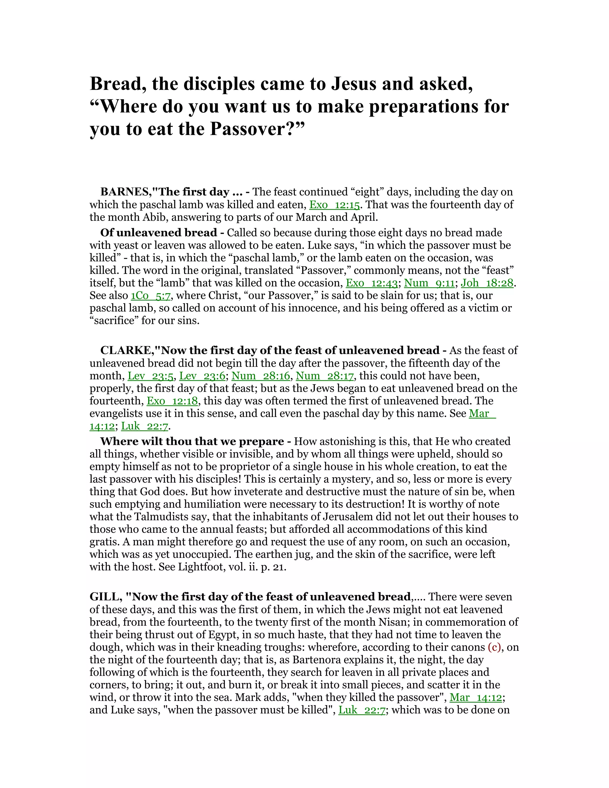 Bread, the disciples came to Jesus and asked,
“Where do you want us to make preparations for
you to eat the Passover?”
BAR ES,"The first day ... - The feast continued “eight” days, including the day on
which the paschal lamb was killed and eaten, Exo_12:15. That was the fourteenth day of
the month Abib, answering to parts of our March and April.
Of unleavened bread - Called so because during those eight days no bread made
with yeast or leaven was allowed to be eaten. Luke says, “in which the passover must be
killed” - that is, in which the “paschal lamb,” or the lamb eaten on the occasion, was
killed. The word in the original, translated “Passover,” commonly means, not the “feast”
itself, but the “lamb” that was killed on the occasion, Exo_12:43; Num_9:11; Joh_18:28.
See also 1Co_5:7, where Christ, “our Passover,” is said to be slain for us; that is, our
paschal lamb, so called on account of his innocence, and his being offered as a victim or
“sacrifice” for our sins.
CLARKE,"Now the first day of the feast of unleavened bread - As the feast of
unleavened bread did not begin till the day after the passover, the fifteenth day of the
month, Lev_23:5, Lev_23:6; Num_28:16, Num_28:17, this could not have been,
properly, the first day of that feast; but as the Jews began to eat unleavened bread on the
fourteenth, Exo_12:18, this day was often termed the first of unleavened bread. The
evangelists use it in this sense, and call even the paschal day by this name. See Mar_
14:12; Luk_22:7.
Where wilt thou that we prepare - How astonishing is this, that He who created
all things, whether visible or invisible, and by whom all things were upheld, should so
empty himself as not to be proprietor of a single house in his whole creation, to eat the
last passover with his disciples! This is certainly a mystery, and so, less or more is every
thing that God does. But how inveterate and destructive must the nature of sin be, when
such emptying and humiliation were necessary to its destruction! It is worthy of note
what the Talmudists say, that the inhabitants of Jerusalem did not let out their houses to
those who came to the annual feasts; but afforded all accommodations of this kind
gratis. A man might therefore go and request the use of any room, on such an occasion,
which was as yet unoccupied. The earthen jug, and the skin of the sacrifice, were left
with the host. See Lightfoot, vol. ii. p. 21.
GILL, "Now the first day of the feast of unleavened bread,.... There were seven
of these days, and this was the first of them, in which the Jews might not eat leavened
bread, from the fourteenth, to the twenty first of the month Nisan; in commemoration of
their being thrust out of Egypt, in so much haste, that they had not time to leaven the
dough, which was in their kneading troughs: wherefore, according to their canons (c), on
the night of the fourteenth day; that is, as Bartenora explains it, the night, the day
following of which is the fourteenth, they search for leaven in all private places and
corners, to bring; it out, and burn it, or break it into small pieces, and scatter it in the
wind, or throw it into the sea. Mark adds, "when they killed the passover", Mar_14:12;
and Luke says, "when the passover must be killed", Luk_22:7; which was to be done on
 