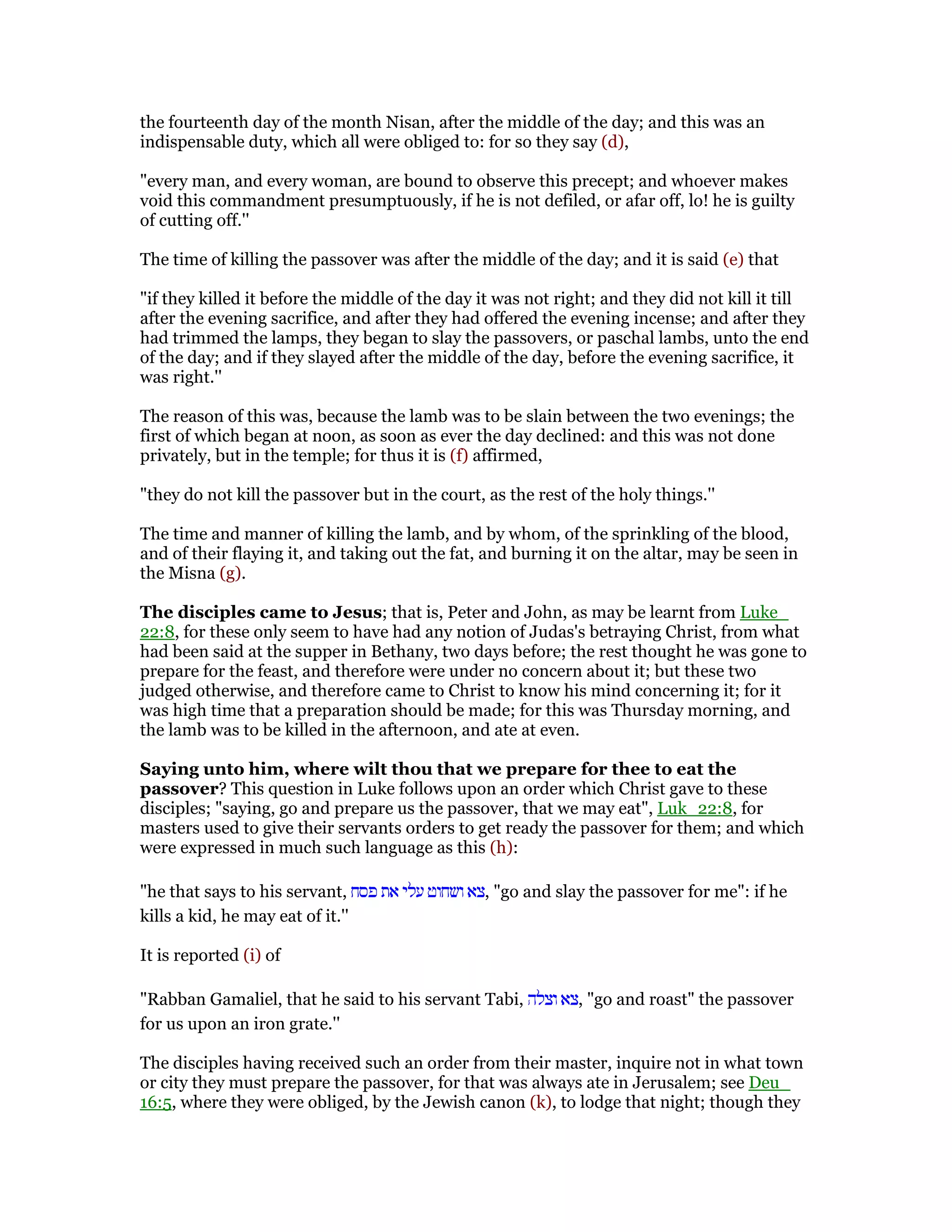 the fourteenth day of the month Nisan, after the middle of the day; and this was an
indispensable duty, which all were obliged to: for so they say (d),
"every man, and every woman, are bound to observe this precept; and whoever makes
void this commandment presumptuously, if he is not defiled, or afar off, lo! he is guilty
of cutting off.''
The time of killing the passover was after the middle of the day; and it is said (e) that
"if they killed it before the middle of the day it was not right; and they did not kill it till
after the evening sacrifice, and after they had offered the evening incense; and after they
had trimmed the lamps, they began to slay the passovers, or paschal lambs, unto the end
of the day; and if they slayed after the middle of the day, before the evening sacrifice, it
was right.''
The reason of this was, because the lamb was to be slain between the two evenings; the
first of which began at noon, as soon as ever the day declined: and this was not done
privately, but in the temple; for thus it is (f) affirmed,
"they do not kill the passover but in the court, as the rest of the holy things.''
The time and manner of killing the lamb, and by whom, of the sprinkling of the blood,
and of their flaying it, and taking out the fat, and burning it on the altar, may be seen in
the Misna (g).
The disciples came to Jesus; that is, Peter and John, as may be learnt from Luke_
22:8, for these only seem to have had any notion of Judas's betraying Christ, from what
had been said at the supper in Bethany, two days before; the rest thought he was gone to
prepare for the feast, and therefore were under no concern about it; but these two
judged otherwise, and therefore came to Christ to know his mind concerning it; for it
was high time that a preparation should be made; for this was Thursday morning, and
the lamb was to be killed in the afternoon, and ate at even.
Saying unto him, where wilt thou that we prepare for thee to eat the
passover? This question in Luke follows upon an order which Christ gave to these
disciples; "saying, go and prepare us the passover, that we may eat", Luk_22:8, for
masters used to give their servants orders to get ready the passover for them; and which
were expressed in much such language as this (h):
"he that says to his servant, ‫פסח‬ ‫את‬ ‫עלי‬ ‫ושחוט‬ ‫,צא‬ "go and slay the passover for me": if he
kills a kid, he may eat of it.''
It is reported (i) of
"Rabban Gamaliel, that he said to his servant Tabi, ‫וצלה‬ ‫,צא‬ "go and roast" the passover
for us upon an iron grate.''
The disciples having received such an order from their master, inquire not in what town
or city they must prepare the passover, for that was always ate in Jerusalem; see Deu_
16:5, where they were obliged, by the Jewish canon (k), to lodge that night; though they
 