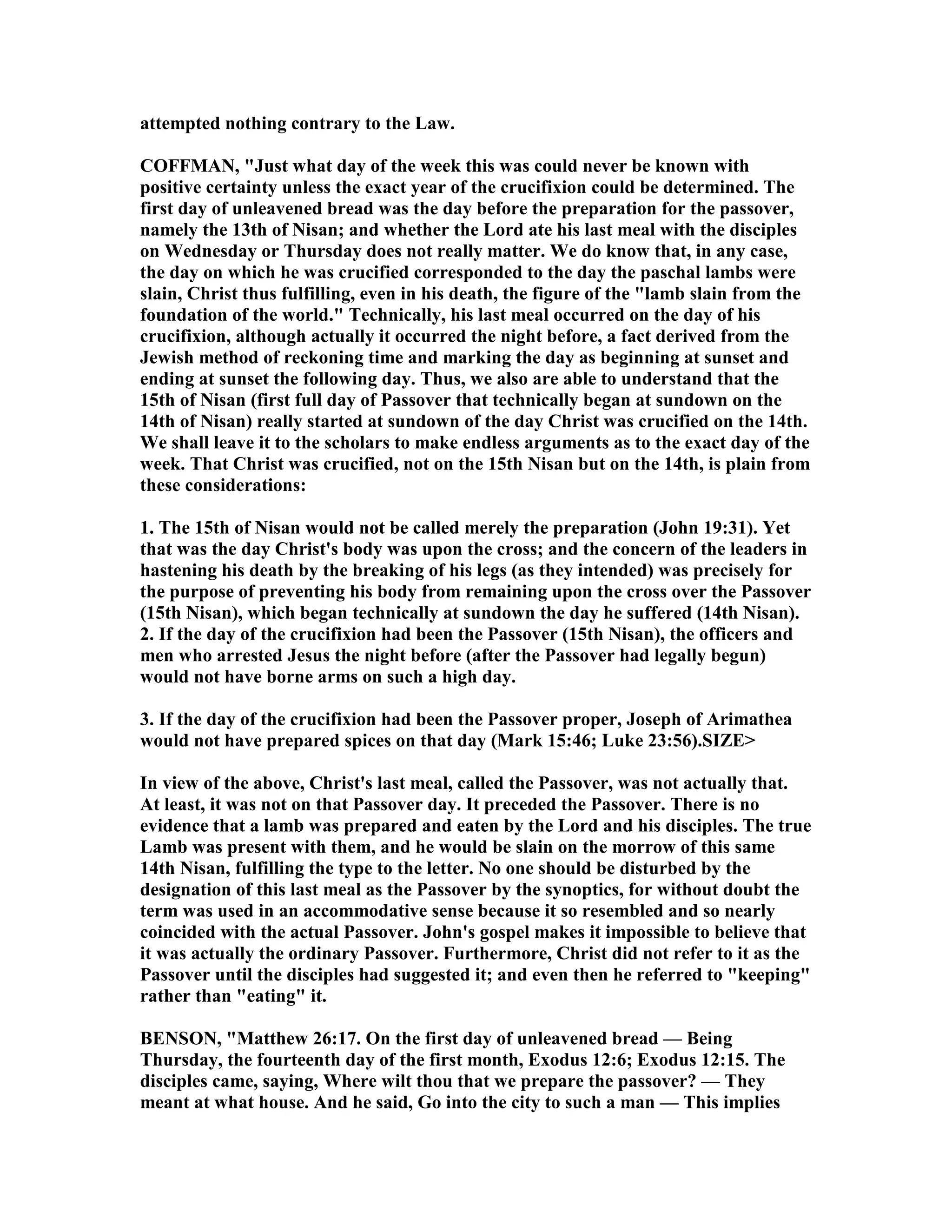 attempted nothing contrary to the Law.
COFFMA , "Just what day of the week this was could never be known with
positive certainty unless the exact year of the crucifixion could be determined. The
first day of unleavened bread was the day before the preparation for the passover,
namely the 13th of isan; and whether the Lord ate his last meal with the disciples
on Wednesday or Thursday does not really matter. We do know that, in any case,
the day on which he was crucified corresponded to the day the paschal lambs were
slain, Christ thus fulfilling, even in his death, the figure of the "lamb slain from the
foundation of the world." Technically, his last meal occurred on the day of his
crucifixion, although actually it occurred the night before, a fact derived from the
Jewish method of reckoning time and marking the day as beginning at sunset and
ending at sunset the following day. Thus, we also are able to understand that the
15th of isan (first full day of Passover that technically began at sundown on the
14th of isan) really started at sundown of the day Christ was crucified on the 14th.
We shall leave it to the scholars to make endless arguments as to the exact day of the
week. That Christ was crucified, not on the 15th isan but on the 14th, is plain from
these considerations:
1. The 15th of isan would not be called merely the preparation (John 19:31). Yet
that was the day Christ's body was upon the cross; and the concern of the leaders in
hastening his death by the breaking of his legs (as they intended) was precisely for
the purpose of preventing his body from remaining upon the cross over the Passover
(15th isan), which began technically at sundown the day he suffered (14th isan).
2. If the day of the crucifixion had been the Passover (15th isan), the officers and
men who arrested Jesus the night before (after the Passover had legally begun)
would not have borne arms on such a high day.
3. If the day of the crucifixion had been the Passover proper, Joseph of Arimathea
would not have prepared spices on that day (Mark 15:46; Luke 23:56).SIZE>
In view of the above, Christ's last meal, called the Passover, was not actually that.
At least, it was not on that Passover day. It preceded the Passover. There is no
evidence that a lamb was prepared and eaten by the Lord and his disciples. The true
Lamb was present with them, and he would be slain on the morrow of this same
14th isan, fulfilling the type to the letter. o one should be disturbed by the
designation of this last meal as the Passover by the synoptics, for without doubt the
term was used in an accommodative sense because it so resembled and so nearly
coincided with the actual Passover. John's gospel makes it impossible to believe that
it was actually the ordinary Passover. Furthermore, Christ did not refer to it as the
Passover until the disciples had suggested it; and even then he referred to "keeping"
rather than "eating" it.
BE SO , "Matthew 26:17. On the first day of unleavened bread — Being
Thursday, the fourteenth day of the first month, Exodus 12:6; Exodus 12:15. The
disciples came, saying, Where wilt thou that we prepare the passover? — They
meant at what house. And he said, Go into the city to such a man — This implies
 