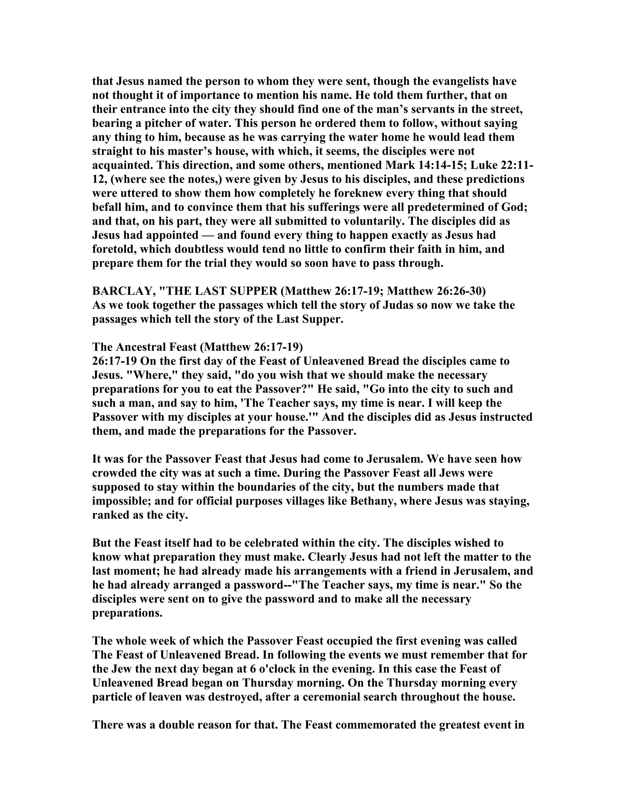 that Jesus named the person to whom they were sent, though the evangelists have
not thought it of importance to mention his name. He told them further, that on
their entrance into the city they should find one of the man’s servants in the street,
bearing a pitcher of water. This person he ordered them to follow, without saying
any thing to him, because as he was carrying the water home he would lead them
straight to his master’s house, with which, it seems, the disciples were not
acquainted. This direction, and some others, mentioned Mark 14:14-15; Luke 22:11-
12, (where see the notes,) were given by Jesus to his disciples, and these predictions
were uttered to show them how completely he foreknew every thing that should
befall him, and to convince them that his sufferings were all predetermined of God;
and that, on his part, they were all submitted to voluntarily. The disciples did as
Jesus had appointed — and found every thing to happen exactly as Jesus had
foretold, which doubtless would tend no little to confirm their faith in him, and
prepare them for the trial they would so soon have to pass through.
BARCLAY, "THE LAST SUPPER (Matthew 26:17-19; Matthew 26:26-30)
As we took together the passages which tell the story of Judas so now we take the
passages which tell the story of the Last Supper.
The Ancestral Feast (Matthew 26:17-19)
26:17-19 On the first day of the Feast of Unleavened Bread the disciples came to
Jesus. "Where," they said, "do you wish that we should make the necessary
preparations for you to eat the Passover?" He said, "Go into the city to such and
such a man, and say to him, 'The Teacher says, my time is near. I will keep the
Passover with my disciples at your house.'" And the disciples did as Jesus instructed
them, and made the preparations for the Passover.
It was for the Passover Feast that Jesus had come to Jerusalem. We have seen how
crowded the city was at such a time. During the Passover Feast all Jews were
supposed to stay within the boundaries of the city, but the numbers made that
impossible; and for official purposes villages like Bethany, where Jesus was staying,
ranked as the city.
But the Feast itself had to be celebrated within the city. The disciples wished to
know what preparation they must make. Clearly Jesus had not left the matter to the
last moment; he had already made his arrangements with a friend in Jerusalem, and
he had already arranged a password--"The Teacher says, my time is near." So the
disciples were sent on to give the password and to make all the necessary
preparations.
The whole week of which the Passover Feast occupied the first evening was called
The Feast of Unleavened Bread. In following the events we must remember that for
the Jew the next day began at 6 o'clock in the evening. In this case the Feast of
Unleavened Bread began on Thursday morning. On the Thursday morning every
particle of leaven was destroyed, after a ceremonial search throughout the house.
There was a double reason for that. The Feast commemorated the greatest event in
 