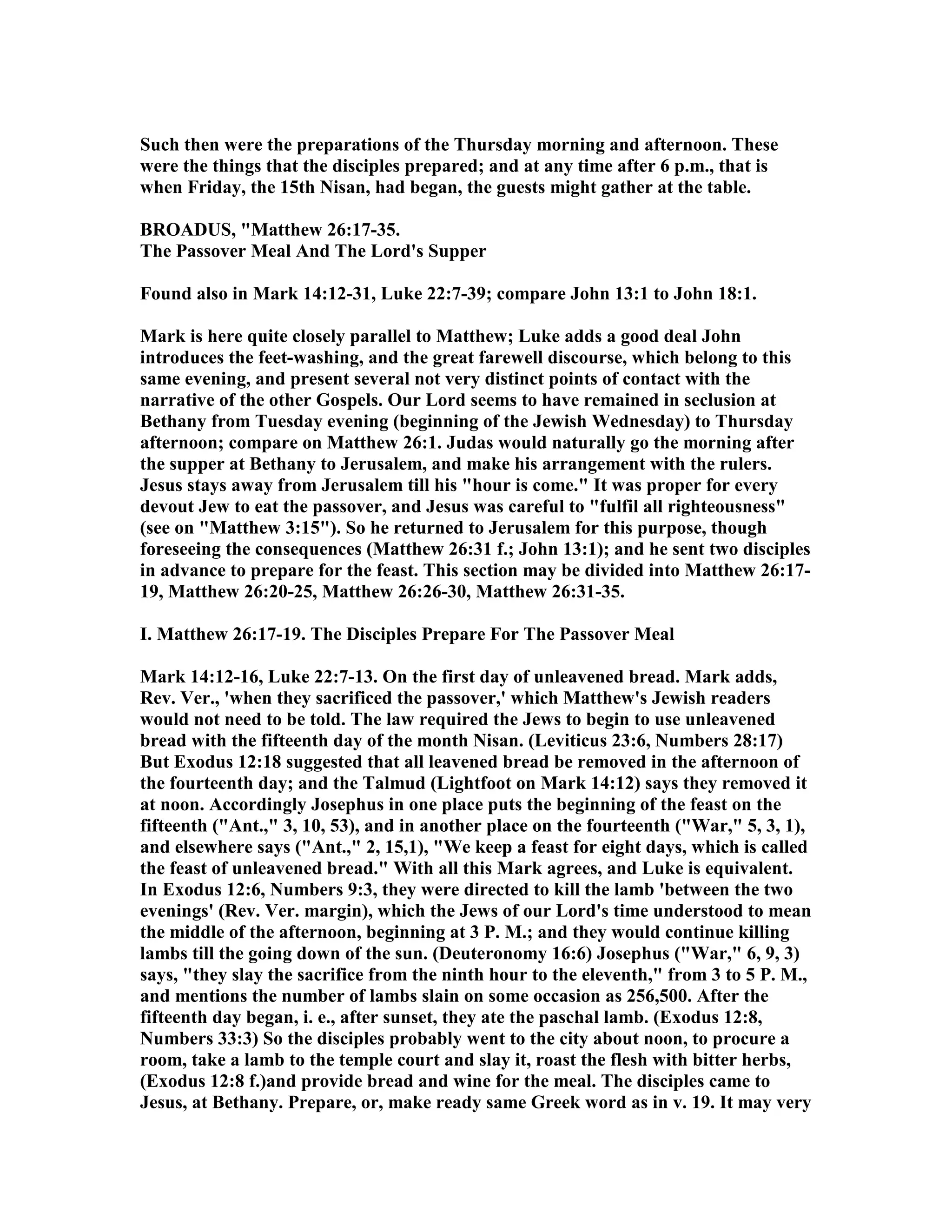 Such then were the preparations of the Thursday morning and afternoon. These
were the things that the disciples prepared; and at any time after 6 p.m., that is
when Friday, the 15th isan, had began, the guests might gather at the table.
BROADUS, "Matthew 26:17-35.
The Passover Meal And The Lord's Supper
Found also in Mark 14:12-31, Luke 22:7-39; compare John 13:1 to John 18:1.
Mark is here quite closely parallel to Matthew; Luke adds a good deal John
introduces the feet-washing, and the great farewell discourse, which belong to this
same evening, and present several not very distinct points of contact with the
narrative of the other Gospels. Our Lord seems to have remained in seclusion at
Bethany from Tuesday evening (beginning of the Jewish Wednesday) to Thursday
afternoon; compare on Matthew 26:1. Judas would naturally go the morning after
the supper at Bethany to Jerusalem, and make his arrangement with the rulers.
Jesus stays away from Jerusalem till his "hour is come." It was proper for every
devout Jew to eat the passover, and Jesus was careful to "fulfil all righteousness"
(see on "Matthew 3:15"). So he returned to Jerusalem for this purpose, though
foreseeing the consequences (Matthew 26:31 f.; John 13:1); and he sent two disciples
in advance to prepare for the feast. This section may be divided into Matthew 26:17-
19, Matthew 26:20-25, Matthew 26:26-30, Matthew 26:31-35.
I. Matthew 26:17-19. The Disciples Prepare For The Passover Meal
Mark 14:12-16, Luke 22:7-13. On the first day of unleavened bread. Mark adds,
Rev. Ver., 'when they sacrificed the passover,' which Matthew's Jewish readers
would not need to be told. The law required the Jews to begin to use unleavened
bread with the fifteenth day of the month isan. (Leviticus 23:6, umbers 28:17)
But Exodus 12:18 suggested that all leavened bread be removed in the afternoon of
the fourteenth day; and the Talmud (Lightfoot on Mark 14:12) says they removed it
at noon. Accordingly Josephus in one place puts the beginning of the feast on the
fifteenth ("Ant.," 3, 10, 53), and in another place on the fourteenth ("War," 5, 3, 1),
and elsewhere says ("Ant.," 2, 15,1), "We keep a feast for eight days, which is called
the feast of unleavened bread." With all this Mark agrees, and Luke is equivalent.
In Exodus 12:6, umbers 9:3, they were directed to kill the lamb 'between the two
evenings' (Rev. Ver. margin), which the Jews of our Lord's time understood to mean
the middle of the afternoon, beginning at 3 P. M.; and they would continue killing
lambs till the going down of the sun. (Deuteronomy 16:6) Josephus ("War," 6, 9, 3)
says, "they slay the sacrifice from the ninth hour to the eleventh," from 3 to 5 P. M.,
and mentions the number of lambs slain on some occasion as 256,500. After the
fifteenth day began, i. e., after sunset, they ate the paschal lamb. (Exodus 12:8,
umbers 33:3) So the disciples probably went to the city about noon, to procure a
room, take a lamb to the temple court and slay it, roast the flesh with bitter herbs,
(Exodus 12:8 f.)and provide bread and wine for the meal. The disciples came to
Jesus, at Bethany. Prepare, or, make ready same Greek word as in v. 19. It may very
 