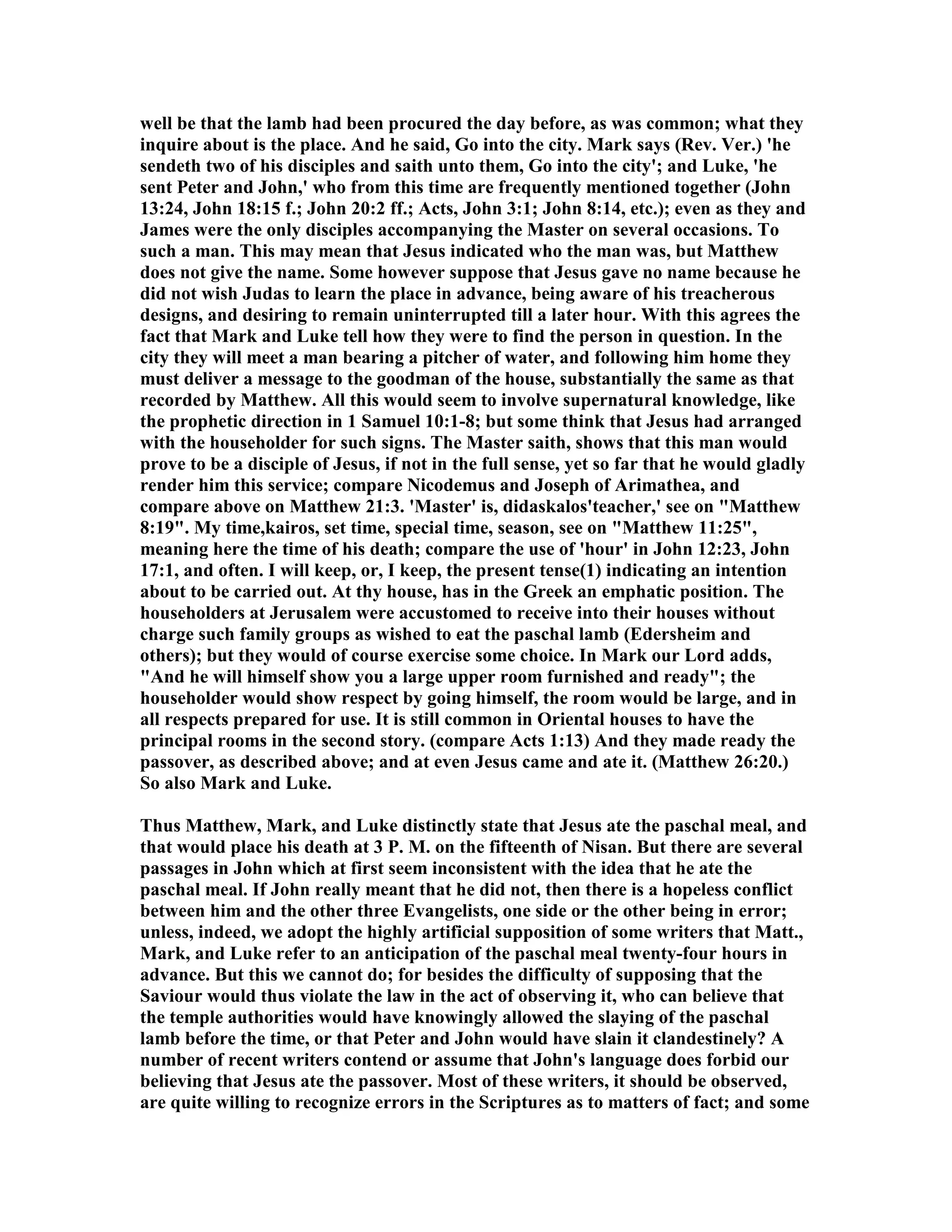 well be that the lamb had been procured the day before, as was common; what they
inquire about is the place. And he said, Go into the city. Mark says (Rev. Ver.) 'he
sendeth two of his disciples and saith unto them, Go into the city'; and Luke, 'he
sent Peter and John,' who from this time are frequently mentioned together (John
13:24, John 18:15 f.; John 20:2 ff.; Acts, John 3:1; John 8:14, etc.); even as they and
James were the only disciples accompanying the Master on several occasions. To
such a man. This may mean that Jesus indicated who the man was, but Matthew
does not give the name. Some however suppose that Jesus gave no name because he
did not wish Judas to learn the place in advance, being aware of his treacherous
designs, and desiring to remain uninterrupted till a later hour. With this agrees the
fact that Mark and Luke tell how they were to find the person in question. In the
city they will meet a man bearing a pitcher of water, and following him home they
must deliver a message to the goodman of the house, substantially the same as that
recorded by Matthew. All this would seem to involve supernatural knowledge, like
the prophetic direction in 1 Samuel 10:1-8; but some think that Jesus had arranged
with the householder for such signs. The Master saith, shows that this man would
prove to be a disciple of Jesus, if not in the full sense, yet so far that he would gladly
render him this service; compare icodemus and Joseph of Arimathea, and
compare above on Matthew 21:3. 'Master' is, didaskalos'teacher,' see on "Matthew
8:19". My time,kairos, set time, special time, season, see on "Matthew 11:25",
meaning here the time of his death; compare the use of 'hour' in John 12:23, John
17:1, and often. I will keep, or, I keep, the present tense(1) indicating an intention
about to be carried out. At thy house, has in the Greek an emphatic position. The
householders at Jerusalem were accustomed to receive into their houses without
charge such family groups as wished to eat the paschal lamb (Edersheim and
others); but they would of course exercise some choice. In Mark our Lord adds,
"And he will himself show you a large upper room furnished and ready"; the
householder would show respect by going himself, the room would be large, and in
all respects prepared for use. It is still common in Oriental houses to have the
principal rooms in the second story. (compare Acts 1:13) And they made ready the
passover, as described above; and at even Jesus came and ate it. (Matthew 26:20.)
So also Mark and Luke.
Thus Matthew, Mark, and Luke distinctly state that Jesus ate the paschal meal, and
that would place his death at 3 P. M. on the fifteenth of isan. But there are several
passages in John which at first seem inconsistent with the idea that he ate the
paschal meal. If John really meant that he did not, then there is a hopeless conflict
between him and the other three Evangelists, one side or the other being in error;
unless, indeed, we adopt the highly artificial supposition of some writers that Matt.,
Mark, and Luke refer to an anticipation of the paschal meal twenty-four hours in
advance. But this we cannot do; for besides the difficulty of supposing that the
Saviour would thus violate the law in the act of observing it, who can believe that
the temple authorities would have knowingly allowed the slaying of the paschal
lamb before the time, or that Peter and John would have slain it clandestinely? A
number of recent writers contend or assume that John's language does forbid our
believing that Jesus ate the passover. Most of these writers, it should be observed,
are quite willing to recognize errors in the Scriptures as to matters of fact; and some
 