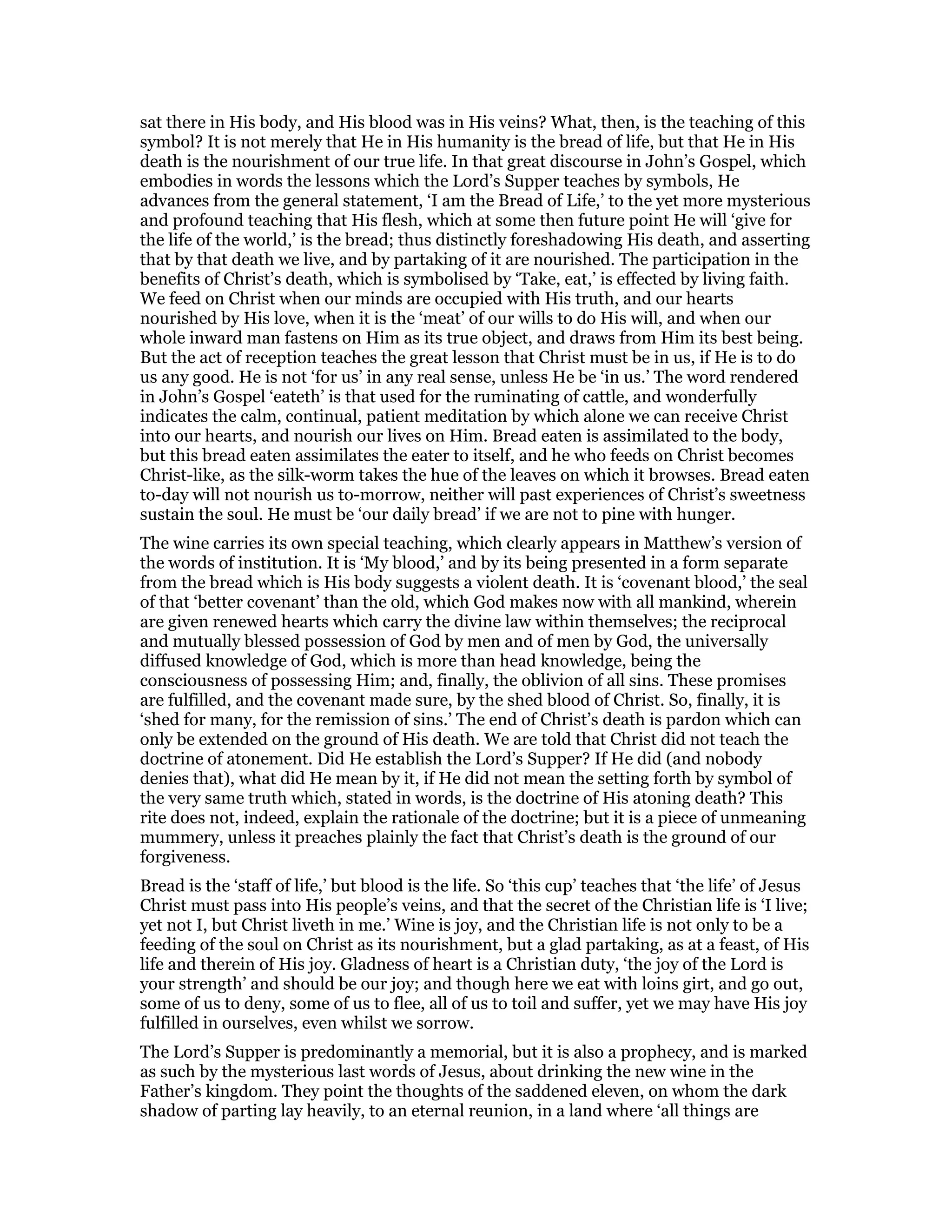 sat there in His body, and His blood was in His veins? What, then, is the teaching of this
symbol? It is not merely that He in His humanity is the bread of life, but that He in His
death is the nourishment of our true life. In that great discourse in John’s Gospel, which
embodies in words the lessons which the Lord’s Supper teaches by symbols, He
advances from the general statement, ‘I am the Bread of Life,’ to the yet more mysterious
and profound teaching that His flesh, which at some then future point He will ‘give for
the life of the world,’ is the bread; thus distinctly foreshadowing His death, and asserting
that by that death we live, and by partaking of it are nourished. The participation in the
benefits of Christ’s death, which is symbolised by ‘Take, eat,’ is effected by living faith.
We feed on Christ when our minds are occupied with His truth, and our hearts
nourished by His love, when it is the ‘meat’ of our wills to do His will, and when our
whole inward man fastens on Him as its true object, and draws from Him its best being.
But the act of reception teaches the great lesson that Christ must be in us, if He is to do
us any good. He is not ‘for us’ in any real sense, unless He be ‘in us.’ The word rendered
in John’s Gospel ‘eateth’ is that used for the ruminating of cattle, and wonderfully
indicates the calm, continual, patient meditation by which alone we can receive Christ
into our hearts, and nourish our lives on Him. Bread eaten is assimilated to the body,
but this bread eaten assimilates the eater to itself, and he who feeds on Christ becomes
Christ-like, as the silk-worm takes the hue of the leaves on which it browses. Bread eaten
to-day will not nourish us to-morrow, neither will past experiences of Christ’s sweetness
sustain the soul. He must be ‘our daily bread’ if we are not to pine with hunger.
The wine carries its own special teaching, which clearly appears in Matthew’s version of
the words of institution. It is ‘My blood,’ and by its being presented in a form separate
from the bread which is His body suggests a violent death. It is ‘covenant blood,’ the seal
of that ‘better covenant’ than the old, which God makes now with all mankind, wherein
are given renewed hearts which carry the divine law within themselves; the reciprocal
and mutually blessed possession of God by men and of men by God, the universally
diffused knowledge of God, which is more than head knowledge, being the
consciousness of possessing Him; and, finally, the oblivion of all sins. These promises
are fulfilled, and the covenant made sure, by the shed blood of Christ. So, finally, it is
‘shed for many, for the remission of sins.’ The end of Christ’s death is pardon which can
only be extended on the ground of His death. We are told that Christ did not teach the
doctrine of atonement. Did He establish the Lord’s Supper? If He did (and nobody
denies that), what did He mean by it, if He did not mean the setting forth by symbol of
the very same truth which, stated in words, is the doctrine of His atoning death? This
rite does not, indeed, explain the rationale of the doctrine; but it is a piece of unmeaning
mummery, unless it preaches plainly the fact that Christ’s death is the ground of our
forgiveness.
Bread is the ‘staff of life,’ but blood is the life. So ‘this cup’ teaches that ‘the life’ of Jesus
Christ must pass into His people’s veins, and that the secret of the Christian life is ‘I live;
yet not I, but Christ liveth in me.’ Wine is joy, and the Christian life is not only to be a
feeding of the soul on Christ as its nourishment, but a glad partaking, as at a feast, of His
life and therein of His joy. Gladness of heart is a Christian duty, ‘the joy of the Lord is
your strength’ and should be our joy; and though here we eat with loins girt, and go out,
some of us to deny, some of us to flee, all of us to toil and suffer, yet we may have His joy
fulfilled in ourselves, even whilst we sorrow.
The Lord’s Supper is predominantly a memorial, but it is also a prophecy, and is marked
as such by the mysterious last words of Jesus, about drinking the new wine in the
Father’s kingdom. They point the thoughts of the saddened eleven, on whom the dark
shadow of parting lay heavily, to an eternal reunion, in a land where ‘all things are
 