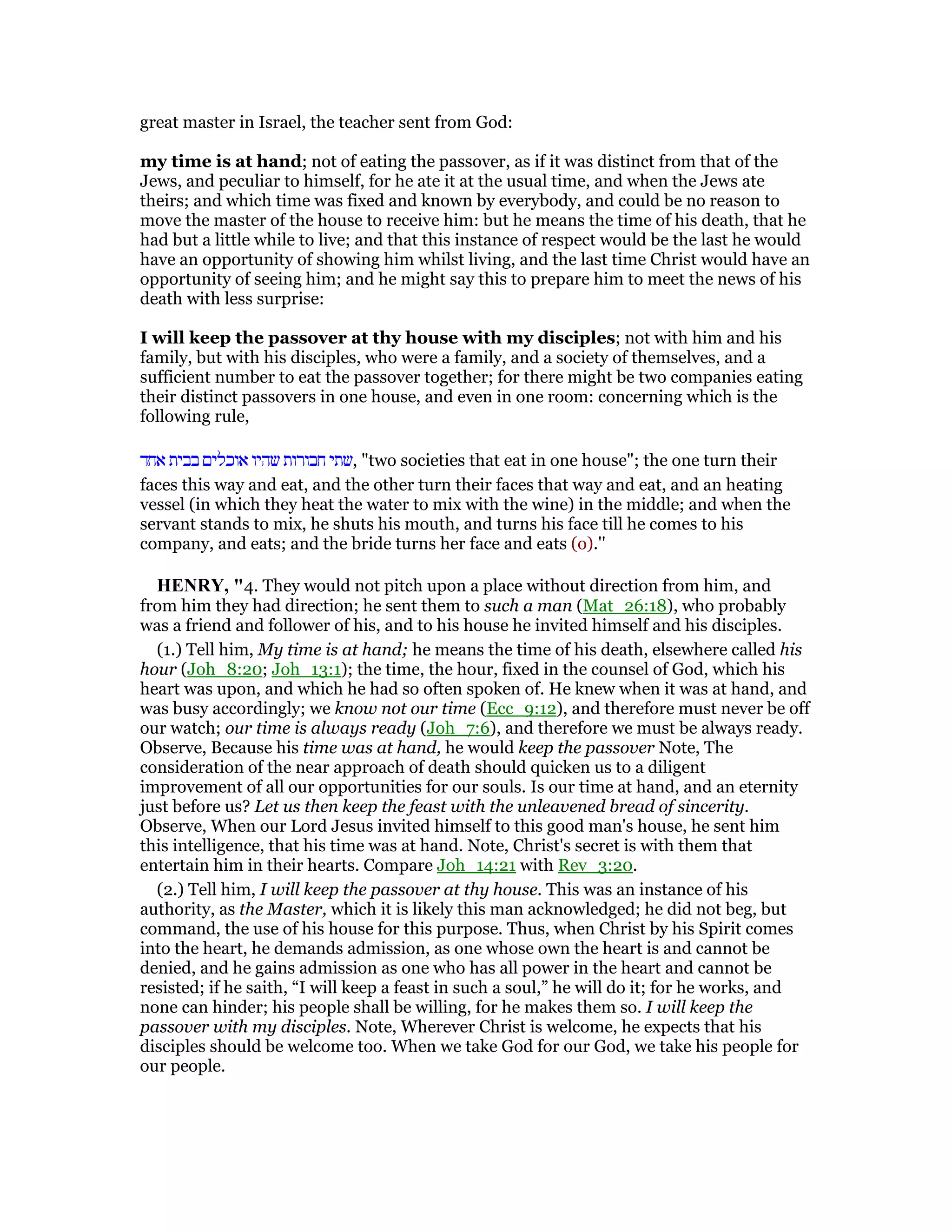 great master in Israel, the teacher sent from God:
my time is at hand; not of eating the passover, as if it was distinct from that of the
Jews, and peculiar to himself, for he ate it at the usual time, and when the Jews ate
theirs; and which time was fixed and known by everybody, and could be no reason to
move the master of the house to receive him: but he means the time of his death, that he
had but a little while to live; and that this instance of respect would be the last he would
have an opportunity of showing him whilst living, and the last time Christ would have an
opportunity of seeing him; and he might say this to prepare him to meet the news of his
death with less surprise:
I will keep the passover at thy house with my disciples; not with him and his
family, but with his disciples, who were a family, and a society of themselves, and a
sufficient number to eat the passover together; for there might be two companies eating
their distinct passovers in one house, and even in one room: concerning which is the
following rule,
‫אחד‬ ‫בבית‬ ‫אוכלים‬ ‫שהיו‬ ‫חבורות‬ ‫,שתי‬ "two societies that eat in one house"; the one turn their
faces this way and eat, and the other turn their faces that way and eat, and an heating
vessel (in which they heat the water to mix with the wine) in the middle; and when the
servant stands to mix, he shuts his mouth, and turns his face till he comes to his
company, and eats; and the bride turns her face and eats (o).''
HE RY, "4. They would not pitch upon a place without direction from him, and
from him they had direction; he sent them to such a man (Mat_26:18), who probably
was a friend and follower of his, and to his house he invited himself and his disciples.
(1.) Tell him, My time is at hand; he means the time of his death, elsewhere called his
hour (Joh_8:20; Joh_13:1); the time, the hour, fixed in the counsel of God, which his
heart was upon, and which he had so often spoken of. He knew when it was at hand, and
was busy accordingly; we know not our time (Ecc_9:12), and therefore must never be off
our watch; our time is always ready (Joh_7:6), and therefore we must be always ready.
Observe, Because his time was at hand, he would keep the passover Note, The
consideration of the near approach of death should quicken us to a diligent
improvement of all our opportunities for our souls. Is our time at hand, and an eternity
just before us? Let us then keep the feast with the unleavened bread of sincerity.
Observe, When our Lord Jesus invited himself to this good man's house, he sent him
this intelligence, that his time was at hand. Note, Christ's secret is with them that
entertain him in their hearts. Compare Joh_14:21 with Rev_3:20.
(2.) Tell him, I will keep the passover at thy house. This was an instance of his
authority, as the Master, which it is likely this man acknowledged; he did not beg, but
command, the use of his house for this purpose. Thus, when Christ by his Spirit comes
into the heart, he demands admission, as one whose own the heart is and cannot be
denied, and he gains admission as one who has all power in the heart and cannot be
resisted; if he saith, “I will keep a feast in such a soul,” he will do it; for he works, and
none can hinder; his people shall be willing, for he makes them so. I will keep the
passover with my disciples. Note, Wherever Christ is welcome, he expects that his
disciples should be welcome too. When we take God for our God, we take his people for
our people.
 