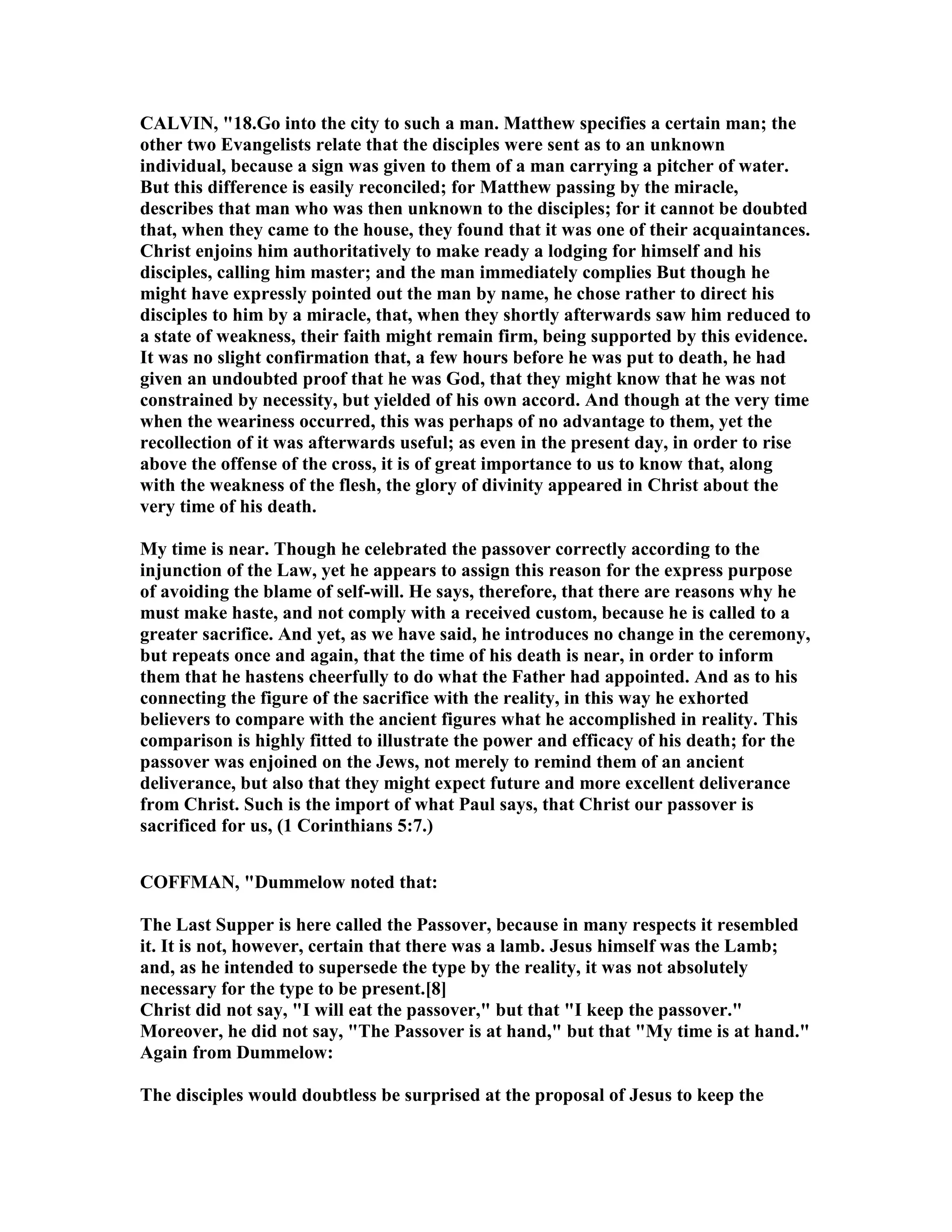 CALVI , "18.Go into the city to such a man. Matthew specifies a certain man; the
other two Evangelists relate that the disciples were sent as to an unknown
individual, because a sign was given to them of a man carrying a pitcher of water.
But this difference is easily reconciled; for Matthew passing by the miracle,
describes that man who was then unknown to the disciples; for it cannot be doubted
that, when they came to the house, they found that it was one of their acquaintances.
Christ enjoins him authoritatively to make ready a lodging for himself and his
disciples, calling him master; and the man immediately complies But though he
might have expressly pointed out the man by name, he chose rather to direct his
disciples to him by a miracle, that, when they shortly afterwards saw him reduced to
a state of weakness, their faith might remain firm, being supported by this evidence.
It was no slight confirmation that, a few hours before he was put to death, he had
given an undoubted proof that he was God, that they might know that he was not
constrained by necessity, but yielded of his own accord. And though at the very time
when the weariness occurred, this was perhaps of no advantage to them, yet the
recollection of it was afterwards useful; as even in the present day, in order to rise
above the offense of the cross, it is of great importance to us to know that, along
with the weakness of the flesh, the glory of divinity appeared in Christ about the
very time of his death.
My time is near. Though he celebrated the passover correctly according to the
injunction of the Law, yet he appears to assign this reason for the express purpose
of avoiding the blame of self-will. He says, therefore, that there are reasons why he
must make haste, and not comply with a received custom, because he is called to a
greater sacrifice. And yet, as we have said, he introduces no change in the ceremony,
but repeats once and again, that the time of his death is near, in order to inform
them that he hastens cheerfully to do what the Father had appointed. And as to his
connecting the figure of the sacrifice with the reality, in this way he exhorted
believers to compare with the ancient figures what he accomplished in reality. This
comparison is highly fitted to illustrate the power and efficacy of his death; for the
passover was enjoined on the Jews, not merely to remind them of an ancient
deliverance, but also that they might expect future and more excellent deliverance
from Christ. Such is the import of what Paul says, that Christ our passover is
sacrificed for us, (1 Corinthians 5:7.)
COFFMA , "Dummelow noted that:
The Last Supper is here called the Passover, because in many respects it resembled
it. It is not, however, certain that there was a lamb. Jesus himself was the Lamb;
and, as he intended to supersede the type by the reality, it was not absolutely
necessary for the type to be present.[8]
Christ did not say, "I will eat the passover," but that "I keep the passover."
Moreover, he did not say, "The Passover is at hand," but that "My time is at hand."
Again from Dummelow:
The disciples would doubtless be surprised at the proposal of Jesus to keep the
 