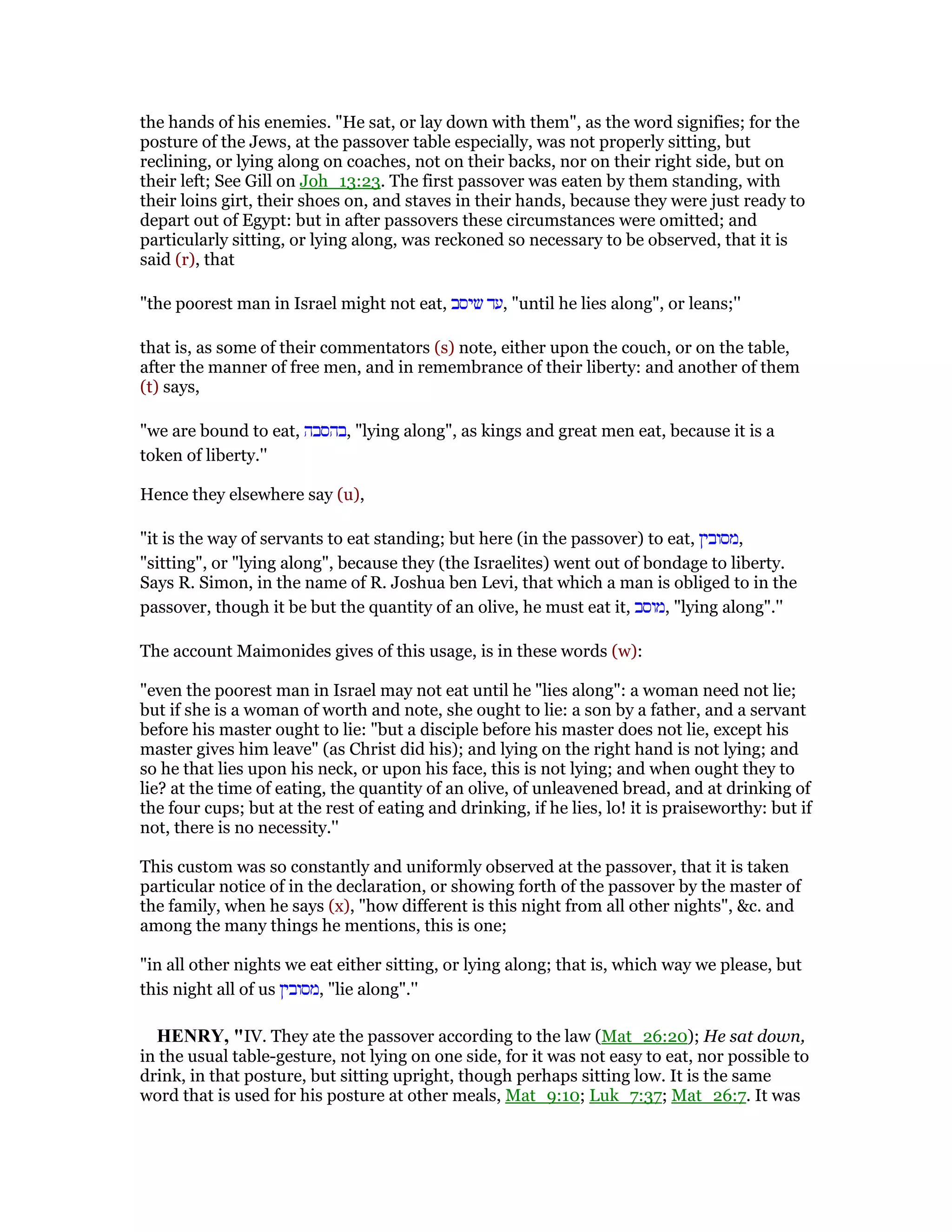 the hands of his enemies. "He sat, or lay down with them", as the word signifies; for the
posture of the Jews, at the passover table especially, was not properly sitting, but
reclining, or lying along on coaches, not on their backs, nor on their right side, but on
their left; See Gill on Joh_13:23. The first passover was eaten by them standing, with
their loins girt, their shoes on, and staves in their hands, because they were just ready to
depart out of Egypt: but in after passovers these circumstances were omitted; and
particularly sitting, or lying along, was reckoned so necessary to be observed, that it is
said (r), that
"the poorest man in Israel might not eat, ‫שיסב‬ ‫,עד‬ "until he lies along", or leans;''
that is, as some of their commentators (s) note, either upon the couch, or on the table,
after the manner of free men, and in remembrance of their liberty: and another of them
(t) says,
"we are bound to eat, ‫,בהסבה‬ "lying along", as kings and great men eat, because it is a
token of liberty.''
Hence they elsewhere say (u),
"it is the way of servants to eat standing; but here (in the passover) to eat, ‫,מסובין‬
"sitting", or "lying along", because they (the Israelites) went out of bondage to liberty.
Says R. Simon, in the name of R. Joshua ben Levi, that which a man is obliged to in the
passover, though it be but the quantity of an olive, he must eat it, ‫,מוסב‬ "lying along".''
The account Maimonides gives of this usage, is in these words (w):
"even the poorest man in Israel may not eat until he "lies along": a woman need not lie;
but if she is a woman of worth and note, she ought to lie: a son by a father, and a servant
before his master ought to lie: "but a disciple before his master does not lie, except his
master gives him leave" (as Christ did his); and lying on the right hand is not lying; and
so he that lies upon his neck, or upon his face, this is not lying; and when ought they to
lie? at the time of eating, the quantity of an olive, of unleavened bread, and at drinking of
the four cups; but at the rest of eating and drinking, if he lies, lo! it is praiseworthy: but if
not, there is no necessity.''
This custom was so constantly and uniformly observed at the passover, that it is taken
particular notice of in the declaration, or showing forth of the passover by the master of
the family, when he says (x), "how different is this night from all other nights", &c. and
among the many things he mentions, this is one;
"in all other nights we eat either sitting, or lying along; that is, which way we please, but
this night all of us ‫,מסובין‬ "lie along".''
HE RY, "IV. They ate the passover according to the law (Mat_26:20); He sat down,
in the usual table-gesture, not lying on one side, for it was not easy to eat, nor possible to
drink, in that posture, but sitting upright, though perhaps sitting low. It is the same
word that is used for his posture at other meals, Mat_9:10; Luk_7:37; Mat_26:7. It was
 