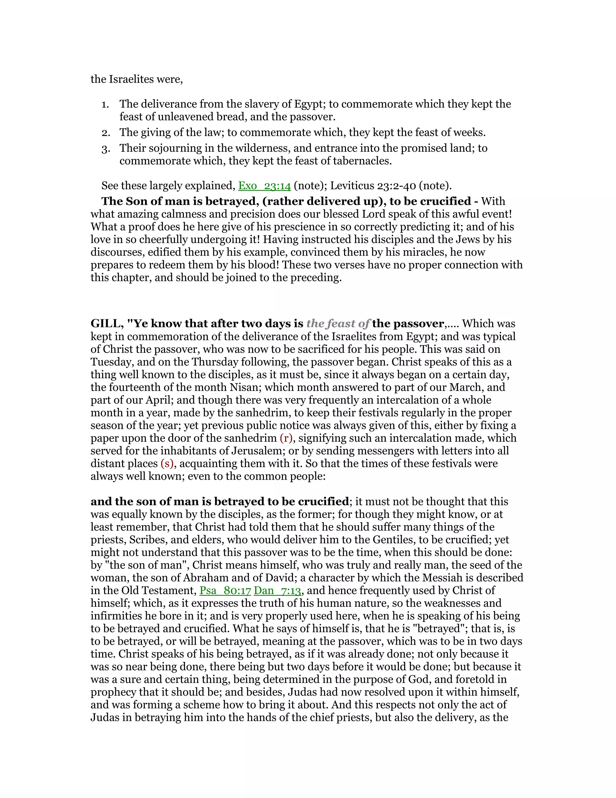 the Israelites were,
1. The deliverance from the slavery of Egypt; to commemorate which they kept the
feast of unleavened bread, and the passover.
2. The giving of the law; to commemorate which, they kept the feast of weeks.
3. Their sojourning in the wilderness, and entrance into the promised land; to
commemorate which, they kept the feast of tabernacles.
See these largely explained, Exo_23:14 (note); Leviticus 23:2-40 (note).
The Son of man is betrayed, (rather delivered up), to be crucified - With
what amazing calmness and precision does our blessed Lord speak of this awful event!
What a proof does he here give of his prescience in so correctly predicting it; and of his
love in so cheerfully undergoing it! Having instructed his disciples and the Jews by his
discourses, edified them by his example, convinced them by his miracles, he now
prepares to redeem them by his blood! These two verses have no proper connection with
this chapter, and should be joined to the preceding.
GILL, "Ye know that after two days is the feast of the passover,.... Which was
kept in commemoration of the deliverance of the Israelites from Egypt; and was typical
of Christ the passover, who was now to be sacrificed for his people. This was said on
Tuesday, and on the Thursday following, the passover began. Christ speaks of this as a
thing well known to the disciples, as it must be, since it always began on a certain day,
the fourteenth of the month Nisan; which month answered to part of our March, and
part of our April; and though there was very frequently an intercalation of a whole
month in a year, made by the sanhedrim, to keep their festivals regularly in the proper
season of the year; yet previous public notice was always given of this, either by fixing a
paper upon the door of the sanhedrim (r), signifying such an intercalation made, which
served for the inhabitants of Jerusalem; or by sending messengers with letters into all
distant places (s), acquainting them with it. So that the times of these festivals were
always well known; even to the common people:
and the son of man is betrayed to be crucified; it must not be thought that this
was equally known by the disciples, as the former; for though they might know, or at
least remember, that Christ had told them that he should suffer many things of the
priests, Scribes, and elders, who would deliver him to the Gentiles, to be crucified; yet
might not understand that this passover was to be the time, when this should be done:
by "the son of man", Christ means himself, who was truly and really man, the seed of the
woman, the son of Abraham and of David; a character by which the Messiah is described
in the Old Testament, Psa_80:17 Dan_7:13, and hence frequently used by Christ of
himself; which, as it expresses the truth of his human nature, so the weaknesses and
infirmities he bore in it; and is very properly used here, when he is speaking of his being
to be betrayed and crucified. What he says of himself is, that he is "betrayed"; that is, is
to be betrayed, or will be betrayed, meaning at the passover, which was to be in two days
time. Christ speaks of his being betrayed, as if it was already done; not only because it
was so near being done, there being but two days before it would be done; but because it
was a sure and certain thing, being determined in the purpose of God, and foretold in
prophecy that it should be; and besides, Judas had now resolved upon it within himself,
and was forming a scheme how to bring it about. And this respects not only the act of
Judas in betraying him into the hands of the chief priests, but also the delivery, as the
 