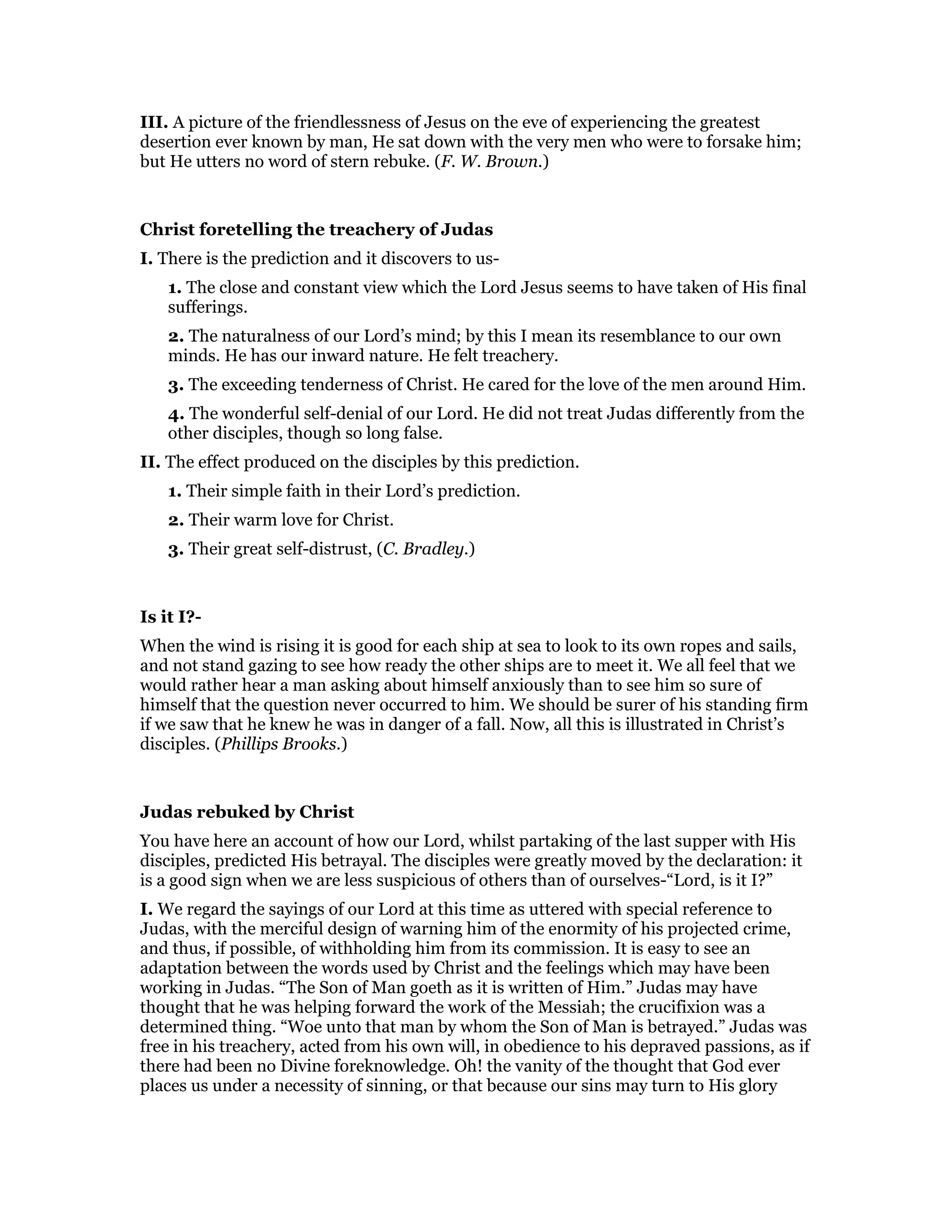 III. A picture of the friendlessness of Jesus on the eve of experiencing the greatest
desertion ever known by man, He sat down with the very men who were to forsake him;
but He utters no word of stern rebuke. (F. W. Brown.)
Christ foretelling the treachery of Judas
I. There is the prediction and it discovers to us-
1. The close and constant view which the Lord Jesus seems to have taken of His final
sufferings.
2. The naturalness of our Lord’s mind; by this I mean its resemblance to our own
minds. He has our inward nature. He felt treachery.
3. The exceeding tenderness of Christ. He cared for the love of the men around Him.
4. The wonderful self-denial of our Lord. He did not treat Judas differently from the
other disciples, though so long false.
II. The effect produced on the disciples by this prediction.
1. Their simple faith in their Lord’s prediction.
2. Their warm love for Christ.
3. Their great self-distrust, (C. Bradley.)
Is it I?-
When the wind is rising it is good for each ship at sea to look to its own ropes and sails,
and not stand gazing to see how ready the other ships are to meet it. We all feel that we
would rather hear a man asking about himself anxiously than to see him so sure of
himself that the question never occurred to him. We should be surer of his standing firm
if we saw that he knew he was in danger of a fall. Now, all this is illustrated in Christ’s
disciples. (Phillips Brooks.)
Judas rebuked by Christ
You have here an account of how our Lord, whilst partaking of the last supper with His
disciples, predicted His betrayal. The disciples were greatly moved by the declaration: it
is a good sign when we are less suspicious of others than of ourselves-“Lord, is it I?”
I. We regard the sayings of our Lord at this time as uttered with special reference to
Judas, with the merciful design of warning him of the enormity of his projected crime,
and thus, if possible, of withholding him from its commission. It is easy to see an
adaptation between the words used by Christ and the feelings which may have been
working in Judas. “The Son of Man goeth as it is written of Him.” Judas may have
thought that he was helping forward the work of the Messiah; the crucifixion was a
determined thing. “Woe unto that man by whom the Son of Man is betrayed.” Judas was
free in his treachery, acted from his own will, in obedience to his depraved passions, as if
there had been no Divine foreknowledge. Oh! the vanity of the thought that God ever
places us under a necessity of sinning, or that because our sins may turn to His glory
 