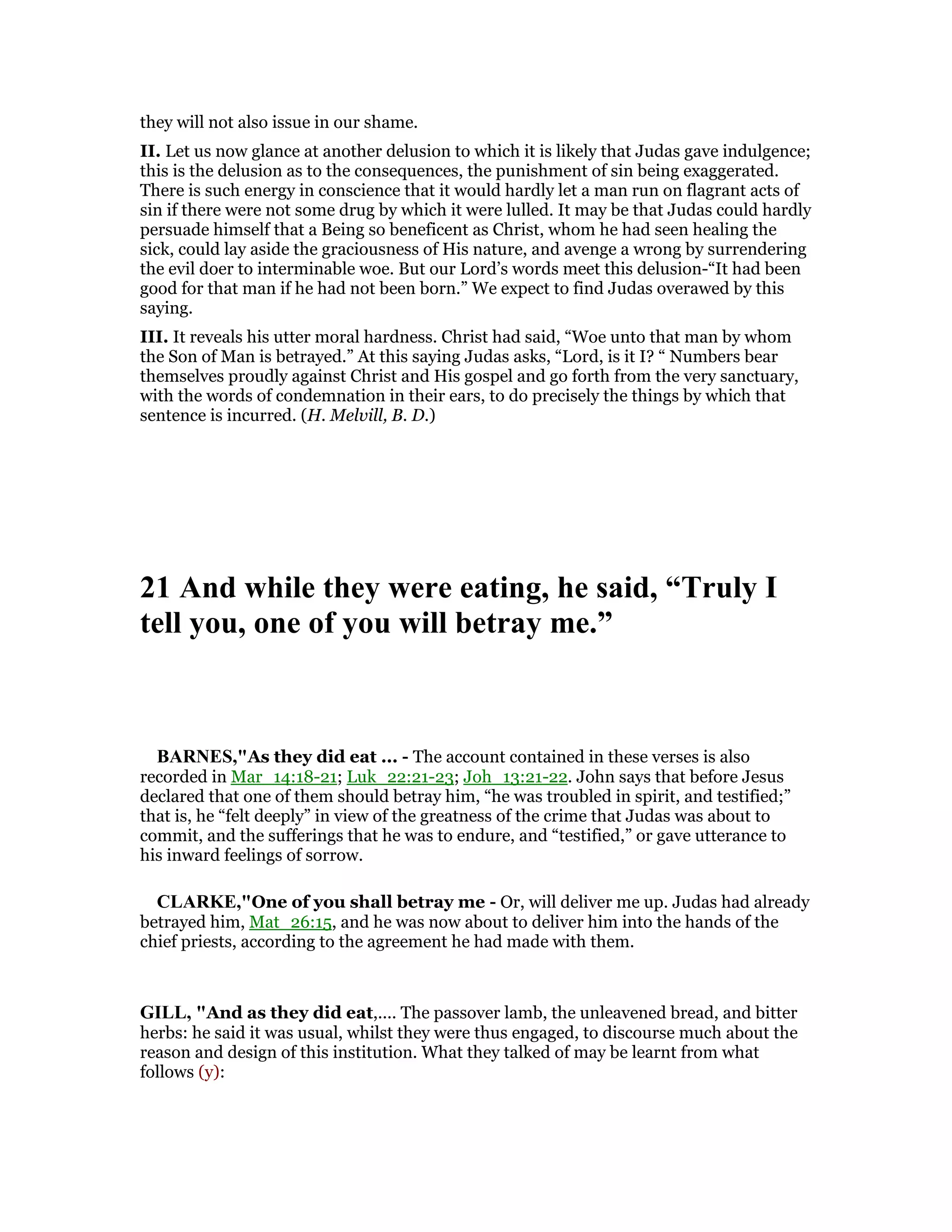 they will not also issue in our shame.
II. Let us now glance at another delusion to which it is likely that Judas gave indulgence;
this is the delusion as to the consequences, the punishment of sin being exaggerated.
There is such energy in conscience that it would hardly let a man run on flagrant acts of
sin if there were not some drug by which it were lulled. It may be that Judas could hardly
persuade himself that a Being so beneficent as Christ, whom he had seen healing the
sick, could lay aside the graciousness of His nature, and avenge a wrong by surrendering
the evil doer to interminable woe. But our Lord’s words meet this delusion-“It had been
good for that man if he had not been born.” We expect to find Judas overawed by this
saying.
III. It reveals his utter moral hardness. Christ had said, “Woe unto that man by whom
the Son of Man is betrayed.” At this saying Judas asks, “Lord, is it I? “ Numbers bear
themselves proudly against Christ and His gospel and go forth from the very sanctuary,
with the words of condemnation in their ears, to do precisely the things by which that
sentence is incurred. (H. Melvill, B. D.)
21 And while they were eating, he said, “Truly I
tell you, one of you will betray me.”
BAR ES,"As they did eat ... - The account contained in these verses is also
recorded in Mar_14:18-21; Luk_22:21-23; Joh_13:21-22. John says that before Jesus
declared that one of them should betray him, “he was troubled in spirit, and testified;”
that is, he “felt deeply” in view of the greatness of the crime that Judas was about to
commit, and the sufferings that he was to endure, and “testified,” or gave utterance to
his inward feelings of sorrow.
CLARKE,"One of you shall betray me - Or, will deliver me up. Judas had already
betrayed him, Mat_26:15, and he was now about to deliver him into the hands of the
chief priests, according to the agreement he had made with them.
GILL, "And as they did eat,.... The passover lamb, the unleavened bread, and bitter
herbs: he said it was usual, whilst they were thus engaged, to discourse much about the
reason and design of this institution. What they talked of may be learnt from what
follows (y):
 