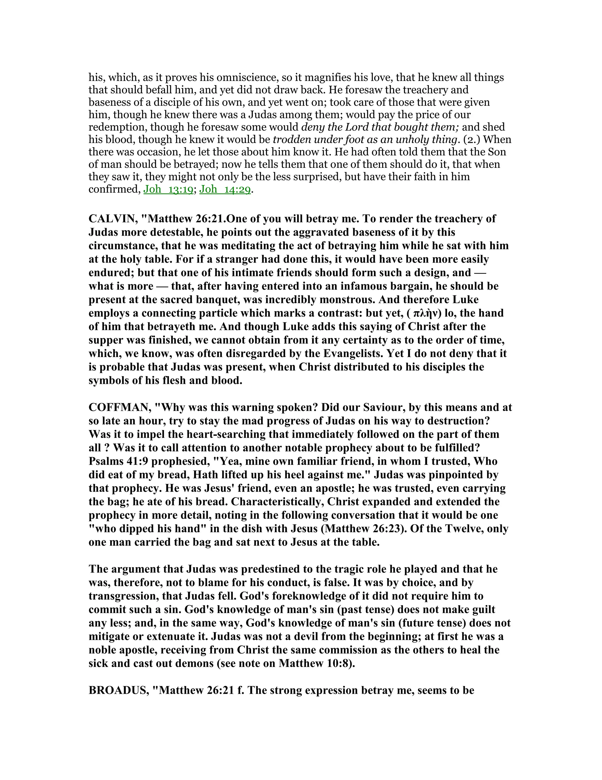 his, which, as it proves his omniscience, so it magnifies his love, that he knew all things
that should befall him, and yet did not draw back. He foresaw the treachery and
baseness of a disciple of his own, and yet went on; took care of those that were given
him, though he knew there was a Judas among them; would pay the price of our
redemption, though he foresaw some would deny the Lord that bought them; and shed
his blood, though he knew it would be trodden under foot as an unholy thing. (2.) When
there was occasion, he let those about him know it. He had often told them that the Son
of man should be betrayed; now he tells them that one of them should do it, that when
they saw it, they might not only be the less surprised, but have their faith in him
confirmed, Joh_13:19; Joh_14:29.
CALVI , "Matthew 26:21.One of you will betray me. To render the treachery of
Judas more detestable, he points out the aggravated baseness of it by this
circumstance, that he was meditating the act of betraying him while he sat with him
at the holy table. For if a stranger had done this, it would have been more easily
endured; but that one of his intimate friends should form such a design, and —
what is more — that, after having entered into an infamous bargain, he should be
present at the sacred banquet, was incredibly monstrous. And therefore Luke
employs a connecting particle which marks a contrast: but yet, ( πλὴν) lo, the hand
of him that betrayeth me. And though Luke adds this saying of Christ after the
supper was finished, we cannot obtain from it any certainty as to the order of time,
which, we know, was often disregarded by the Evangelists. Yet I do not deny that it
is probable that Judas was present, when Christ distributed to his disciples the
symbols of his flesh and blood.
COFFMA , "Why was this warning spoken? Did our Saviour, by this means and at
so late an hour, try to stay the mad progress of Judas on his way to destruction?
Was it to impel the heart-searching that immediately followed on the part of them
all ? Was it to call attention to another notable prophecy about to be fulfilled?
Psalms 41:9 prophesied, "Yea, mine own familiar friend, in whom I trusted, Who
did eat of my bread, Hath lifted up his heel against me." Judas was pinpointed by
that prophecy. He was Jesus' friend, even an apostle; he was trusted, even carrying
the bag; he ate of his bread. Characteristically, Christ expanded and extended the
prophecy in more detail, noting in the following conversation that it would be one
"who dipped his hand" in the dish with Jesus (Matthew 26:23). Of the Twelve, only
one man carried the bag and sat next to Jesus at the table.
The argument that Judas was predestined to the tragic role he played and that he
was, therefore, not to blame for his conduct, is false. It was by choice, and by
transgression, that Judas fell. God's foreknowledge of it did not require him to
commit such a sin. God's knowledge of man's sin (past tense) does not make guilt
any less; and, in the same way, God's knowledge of man's sin (future tense) does not
mitigate or extenuate it. Judas was not a devil from the beginning; at first he was a
noble apostle, receiving from Christ the same commission as the others to heal the
sick and cast out demons (see note on Matthew 10:8).
BROADUS, "Matthew 26:21 f. The strong expression betray me, seems to be
 