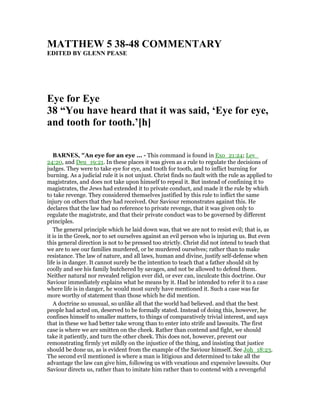 MATTHEW 5 38-48 COMME TARY
EDITED BY GLE PEASE
Eye for Eye
38 “You have heard that it was said, ‘Eye for eye,
and tooth for tooth.’[h]
BAR ES, "An eye for an eye ... - This command is found in Exo_21:24; Lev_
24:20, and Deu_19:21. In these places it was given as a rule to regulate the decisions of
judges. They were to take eye for eye, and tooth for tooth, and to inflict burning for
burning. As a judicial rule it is not unjust. Christ finds no fault with the rule as applied to
magistrates, and does not take upon himself to repeal it. But instead of confining it to
magistrates, the Jews had extended it to private conduct, and made it the rule by which
to take revenge. They considered themselves justified by this rule to inflict the same
injury on others that they had received. Our Saviour remonstrates against this. He
declares that the law had no reference to private revenge, that it was given only to
regulate the magistrate, and that their private conduct was to be governed by different
principles.
The general principle which he laid down was, that we are not to resist evil; that is, as
it is in the Greek, nor to set ourselves against an evil person who is injuring us. But even
this general direction is not to be pressed too strictly. Christ did not intend to teach that
we are to see our families murdered, or be murdered ourselves; rather than to make
resistance. The law of nature, and all laws, human and divine, justify self-defense when
life is in danger. It cannot surely be the intention to teach that a father should sit by
coolly and see his family butchered by savages, and not be allowed to defend them.
Neither natural nor revealed religion ever did, or ever can, inculcate this doctrine. Our
Saviour immediately explains what he means by it. Had he intended to refer it to a case
where life is in danger, he would most surely have mentioned it. Such a case was far
more worthy of statement than those which he did mention.
A doctrine so unusual, so unlike all that the world had believed. and that the best
people had acted on, deserved to be formally stated. Instead of doing this, however, he
confines himself to smaller matters, to things of comparatively trivial interest, and says
that in these we had better take wrong than to enter into strife and lawsuits. The first
case is where we are smitten on the cheek. Rather than contend and fight, we should
take it patiently, and turn the other cheek. This does not, however, prevent our
remonstrating firmly yet mildly on the injustice of the thing, and insisting that justice
should be done us, as is evident from the example of the Saviour himself. See Joh_18:23.
The second evil mentioned is where a man is litigious and determined to take all the
advantage the law can give him, following us with vexatious and expensive lawsuits. Our
Saviour directs us, rather than to imitate him rather than to contend with a revengeful
 