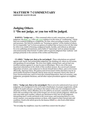 MATTHEW 7 COMME TARY
EDITED BY GLE PEASE
Judging Others
1 “Do not judge, or you too will be judged.
BAR ES, "Judge not ... - This command refers to rash, censorious, and unjust
judgment. See Rom_2:1. Luke Luk_6:37 explains it in the sense of “condemning.” Christ
does not condemn judging as a magistrate, for that, when according to justice, is lawful
and necessary. Nor does he condemn our “forming an opinion” of the conduct of others,
for it is impossible “not” to form an opinion of conduct that we know to be evil. But what
he refers to is a habit of forming a judgment hastily, harshly, and without an allowance
for every palliating circumstance, and a habit of “expressing” such an opinion harshly
and unnecessarily when formed. It rather refers to private judgment than “judicial,” and
perhaps primarily to the customs of the scribes and Pharisees.
CLARKE, "Judge not, that ye be not judged - These exhortations are pointed
against rash, harsh, and uncharitable judgments, the thinking evil, where no evil seems,
and speaking of it accordingly. The Jews were highly criminal here, and yet had very
excellent maxims against it, as may be seen in Schoettgen. This is one of the most
important exhortations in the whole of this excellent sermon. By a secret and criminal
disposition of nature, man endeavors to elevate himself above others, and, to do it more
effectually, depresses them. His jealous and envious heart wishes that there may be no
good quality found but in himself, that he alone may be esteemed. Such is the state of
every unconverted man; and it is from this criminal disposition, that evil surmises, rash
judgments, precipitate decisions, and all other unjust procedures against our neighbor,
flow.
GILL, "Judge not, that ye be not judged. This is not to be understood of any sort of
judgment; not of judgment in the civil courts of judicature, by proper magistrates, which
ought to be made and pass, according to the nature of the case; nor of judgment in the
churches of Christ, where offenders are to be called to an account, examined, tried, and
dealt with according to the rules of the Gospel; nor of every private judgment, which one
man may make upon another, without any detriment to him; but of rash judgment,
interpreting men's words and deeds to the worst sense, and censuring them in a very
severe manner; even passing sentence on them, with respect to their eternal state and
condition. Good is the advice given by the famous Hillell (u), who lived a little before
Christ's time;
"Do not judge thy neighbour, (says he,) until thou comest into his place.''
 