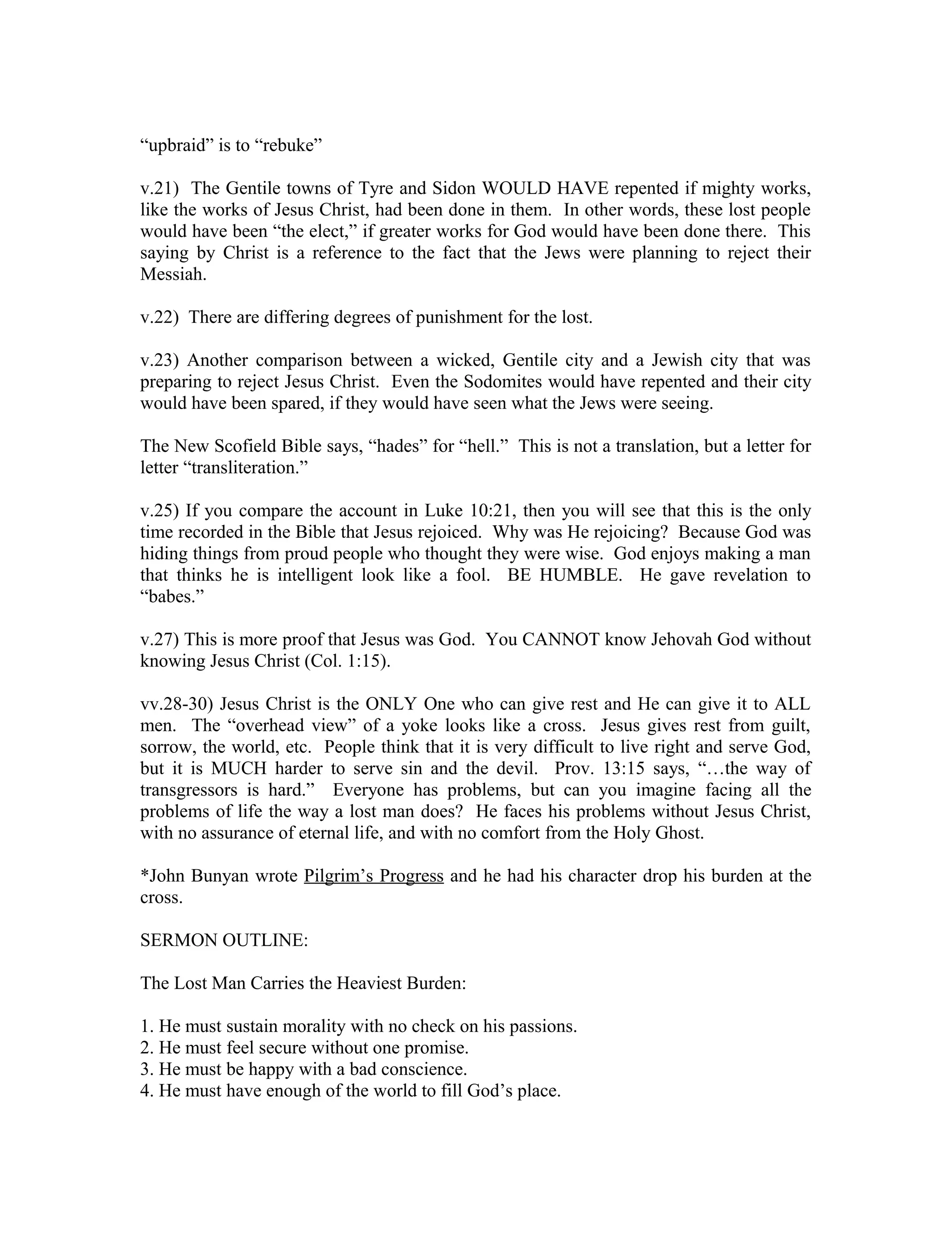 “upbraid” is to “rebuke” 
v.21) The Gentile towns of Tyre and Sidon WOULD HAVE repented if mighty works, 
like the works of Jesus Christ, had been done in them. In other words, these lost people 
would have been “the elect,” if greater works for God would have been done there. This 
saying by Christ is a reference to the fact that the Jews were planning to reject their 
Messiah. 
v.22) There are differing degrees of punishment for the lost. 
v.23) Another comparison between a wicked, Gentile city and a Jewish city that was 
preparing to reject Jesus Christ. Even the Sodomites would have repented and their city 
would have been spared, if they would have seen what the Jews were seeing. 
The New Scofield Bible says, “hades” for “hell.” This is not a translation, but a letter for 
letter “transliteration.” 
v.25) If you compare the account in Luke 10:21, then you will see that this is the only 
time recorded in the Bible that Jesus rejoiced. Why was He rejoicing? Because God was 
hiding things from proud people who thought they were wise. God enjoys making a man 
that thinks he is intelligent look like a fool. BE HUMBLE. He gave revelation to 
“babes.” 
v.27) This is more proof that Jesus was God. You CANNOT know Jehovah God without 
knowing Jesus Christ (Col. 1:15). 
vv.28-30) Jesus Christ is the ONLY One who can give rest and He can give it to ALL 
men. The “overhead view” of a yoke looks like a cross. Jesus gives rest from guilt, 
sorrow, the world, etc. People think that it is very difficult to live right and serve God, 
but it is MUCH harder to serve sin and the devil. Prov. 13:15 says, “…the way of 
transgressors is hard.” Everyone has problems, but can you imagine facing all the 
problems of life the way a lost man does? He faces his problems without Jesus Christ, 
with no assurance of eternal life, and with no comfort from the Holy Ghost. 
*John Bunyan wrote Pilgrim’s Progress and he had his character drop his burden at the 
cross. 
SERMON OUTLINE: 
The Lost Man Carries the Heaviest Burden: 
1. He must sustain morality with no check on his passions. 
2. He must feel secure without one promise. 
3. He must be happy with a bad conscience. 
4. He must have enough of the world to fill God’s place. 
 