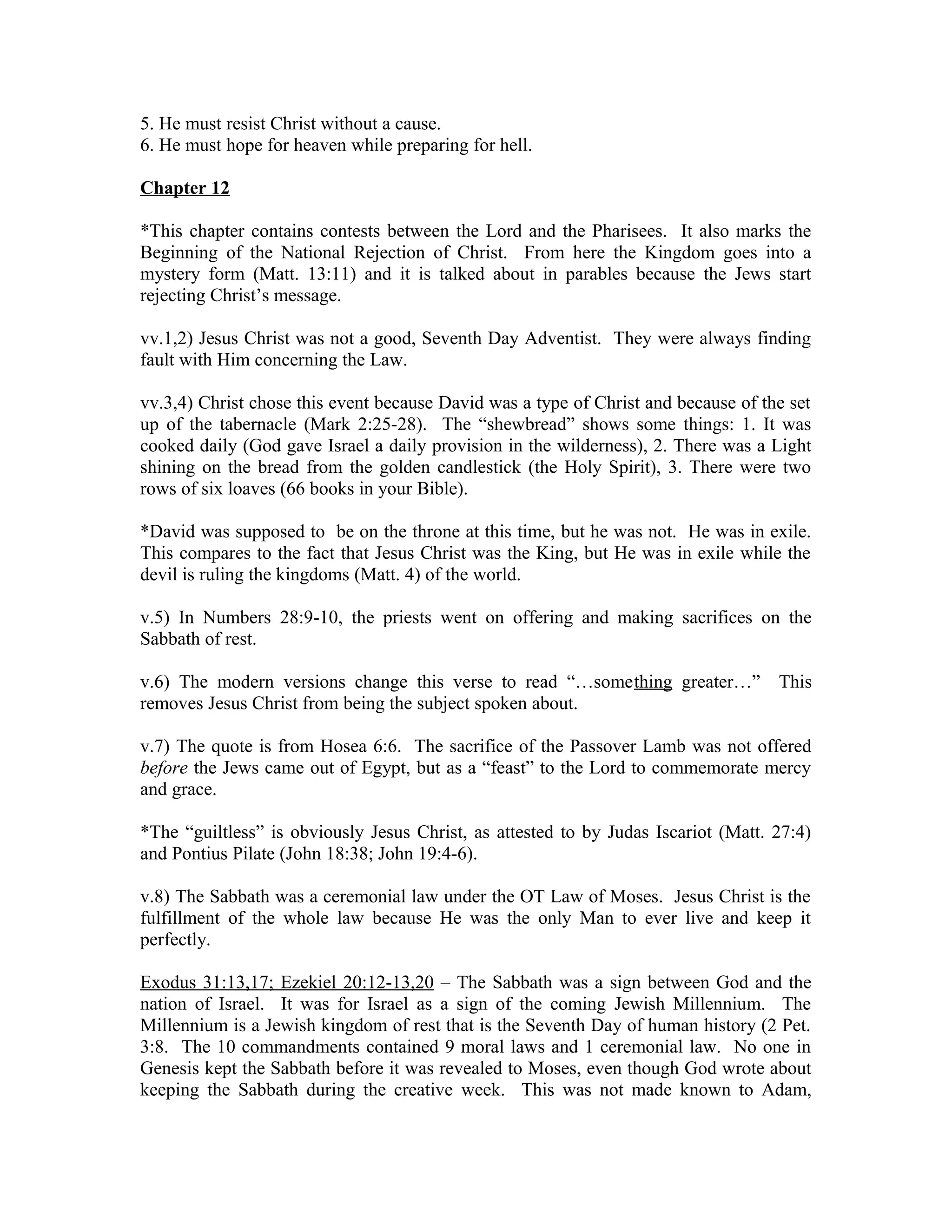 5. He must resist Christ without a cause. 
6. He must hope for heaven while preparing for hell. 
Chapter 12 
*This chapter contains contests between the Lord and the Pharisees. It also marks the 
Beginning of the National Rejection of Christ. From here the Kingdom goes into a 
mystery form (Matt. 13:11) and it is talked about in parables because the Jews start 
rejecting Christ’s message. 
vv.1,2) Jesus Christ was not a good, Seventh Day Adventist. They were always finding 
fault with Him concerning the Law. 
vv.3,4) Christ chose this event because David was a type of Christ and because of the set 
up of the tabernacle (Mark 2:25-28). The “shewbread” shows some things: 1. It was 
cooked daily (God gave Israel a daily provision in the wilderness), 2. There was a Light 
shining on the bread from the golden candlestick (the Holy Spirit), 3. There were two 
rows of six loaves (66 books in your Bible). 
*David was supposed to be on the throne at this time, but he was not. He was in exile. 
This compares to the fact that Jesus Christ was the King, but He was in exile while the 
devil is ruling the kingdoms (Matt. 4) of the world. 
v.5) In Numbers 28:9-10, the priests went on offering and making sacrifices on the 
Sabbath of rest. 
v.6) The modern versions change this verse to read “…something greater…” This 
removes Jesus Christ from being the subject spoken about. 
v.7) The quote is from Hosea 6:6. The sacrifice of the Passover Lamb was not offered 
before the Jews came out of Egypt, but as a “feast” to the Lord to commemorate mercy 
and grace. 
*The “guiltless” is obviously Jesus Christ, as attested to by Judas Iscariot (Matt. 27:4) 
and Pontius Pilate (John 18:38; John 19:4-6). 
v.8) The Sabbath was a ceremonial law under the OT Law of Moses. Jesus Christ is the 
fulfillment of the whole law because He was the only Man to ever live and keep it 
perfectly. 
Exodus 31:13,17; Ezekiel 20:12-13,20 – The Sabbath was a sign between God and the 
nation of Israel. It was for Israel as a sign of the coming Jewish Millennium. The 
Millennium is a Jewish kingdom of rest that is the Seventh Day of human history (2 Pet. 
3:8. The 10 commandments contained 9 moral laws and 1 ceremonial law. No one in 
Genesis kept the Sabbath before it was revealed to Moses, even though God wrote about 
keeping the Sabbath during the creative week. This was not made known to Adam, 
 