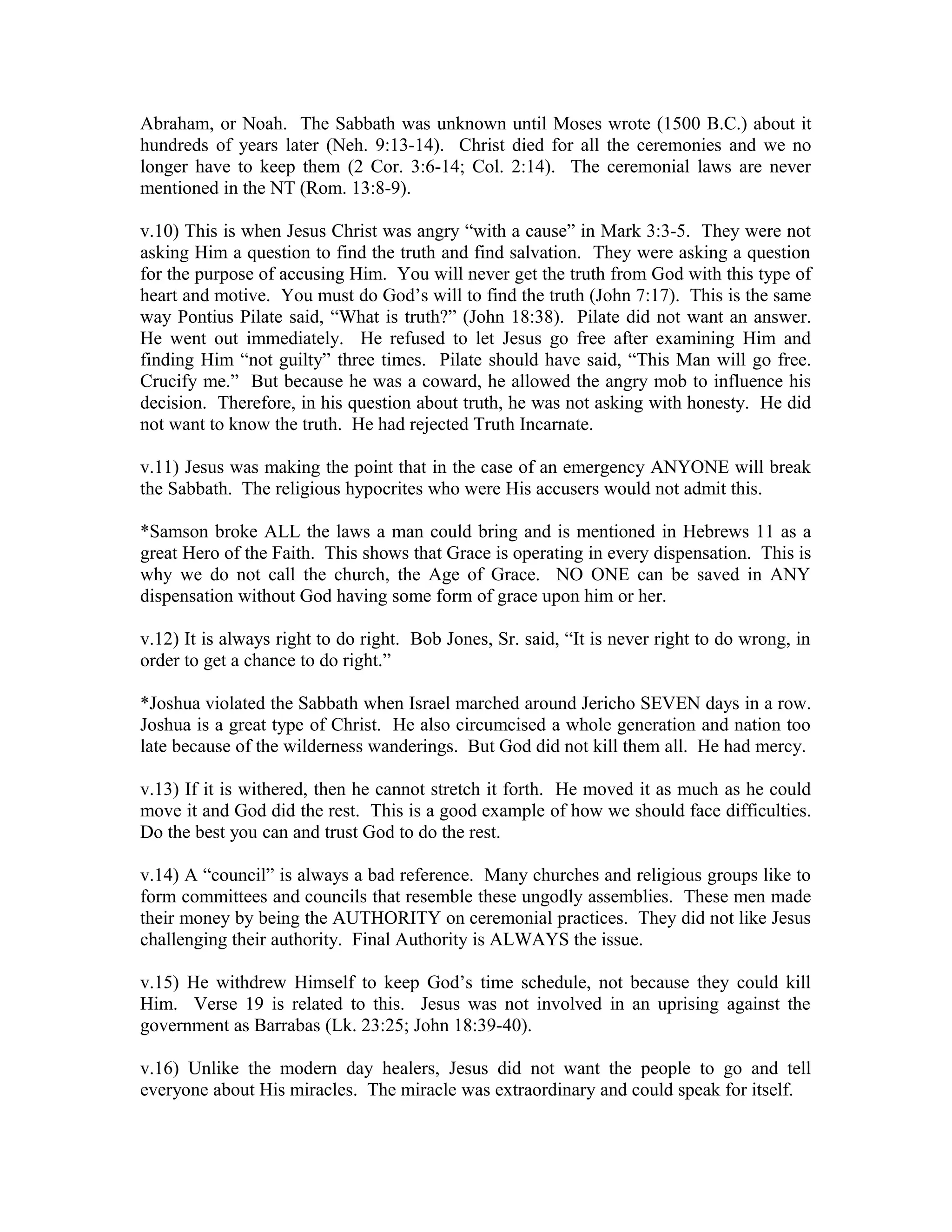 Abraham, or Noah. The Sabbath was unknown until Moses wrote (1500 B.C.) about it 
hundreds of years later (Neh. 9:13-14). Christ died for all the ceremonies and we no 
longer have to keep them (2 Cor. 3:6-14; Col. 2:14). The ceremonial laws are never 
mentioned in the NT (Rom. 13:8-9). 
v.10) This is when Jesus Christ was angry “with a cause” in Mark 3:3-5. They were not 
asking Him a question to find the truth and find salvation. They were asking a question 
for the purpose of accusing Him. You will never get the truth from God with this type of 
heart and motive. You must do God’s will to find the truth (John 7:17). This is the same 
way Pontius Pilate said, “What is truth?” (John 18:38). Pilate did not want an answer. 
He went out immediately. He refused to let Jesus go free after examining Him and 
finding Him “not guilty” three times. Pilate should have said, “This Man will go free. 
Crucify me.” But because he was a coward, he allowed the angry mob to influence his 
decision. Therefore, in his question about truth, he was not asking with honesty. He did 
not want to know the truth. He had rejected Truth Incarnate. 
v.11) Jesus was making the point that in the case of an emergency ANYONE will break 
the Sabbath. The religious hypocrites who were His accusers would not admit this. 
*Samson broke ALL the laws a man could bring and is mentioned in Hebrews 11 as a 
great Hero of the Faith. This shows that Grace is operating in every dispensation. This is 
why we do not call the church, the Age of Grace. NO ONE can be saved in ANY 
dispensation without God having some form of grace upon him or her. 
v.12) It is always right to do right. Bob Jones, Sr. said, “It is never right to do wrong, in 
order to get a chance to do right.” 
*Joshua violated the Sabbath when Israel marched around Jericho SEVEN days in a row. 
Joshua is a great type of Christ. He also circumcised a whole generation and nation too 
late because of the wilderness wanderings. But God did not kill them all. He had mercy. 
v.13) If it is withered, then he cannot stretch it forth. He moved it as much as he could 
move it and God did the rest. This is a good example of how we should face difficulties. 
Do the best you can and trust God to do the rest. 
v.14) A “council” is always a bad reference. Many churches and religious groups like to 
form committees and councils that resemble these ungodly assemblies. These men made 
their money by being the AUTHORITY on ceremonial practices. They did not like Jesus 
challenging their authority. Final Authority is ALWAYS the issue. 
v.15) He withdrew Himself to keep God’s time schedule, not because they could kill 
Him. Verse 19 is related to this. Jesus was not involved in an uprising against the 
government as Barrabas (Lk. 23:25; John 18:39-40). 
v.16) Unlike the modern day healers, Jesus did not want the people to go and tell 
everyone about His miracles. The miracle was extraordinary and could speak for itself. 
 