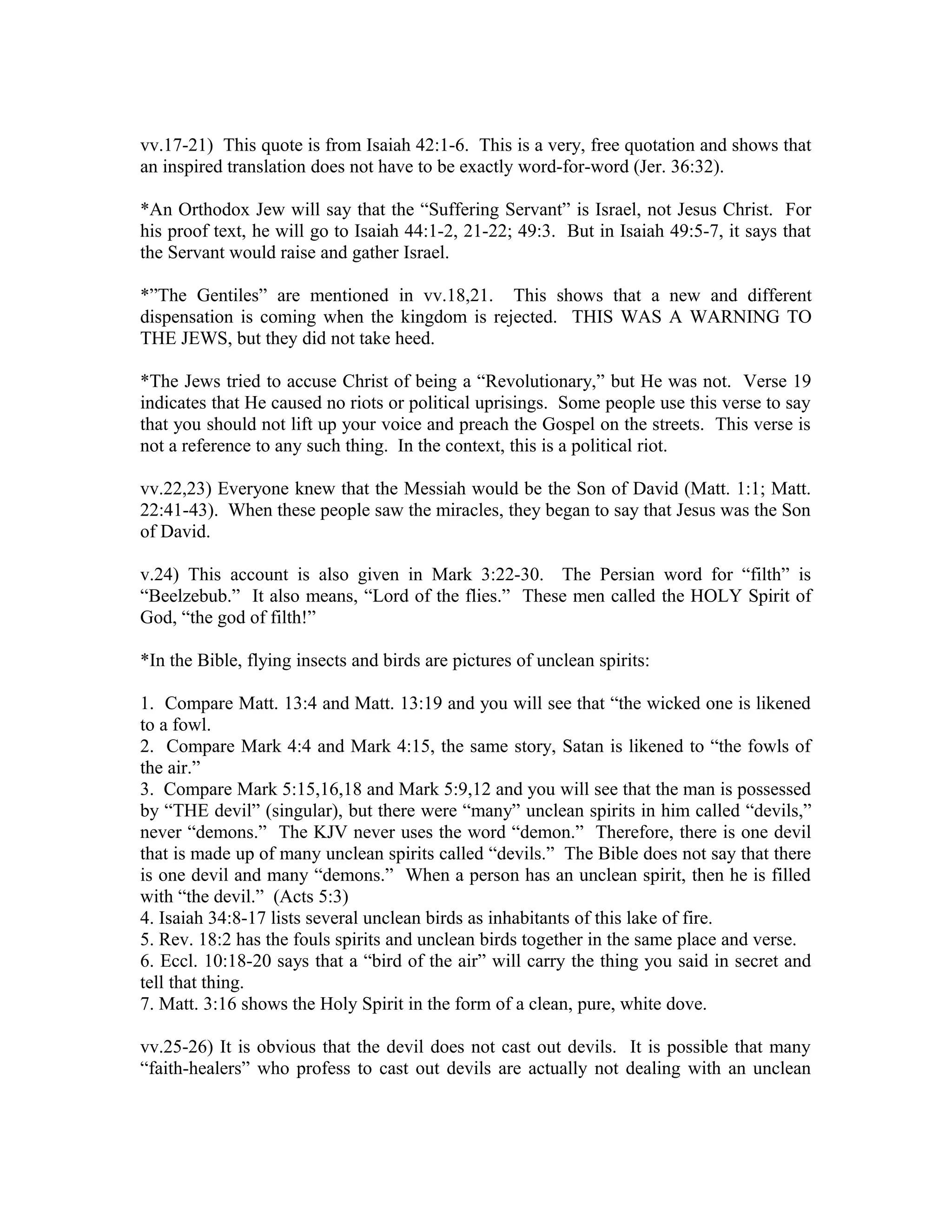 vv.17-21) This quote is from Isaiah 42:1-6. This is a very, free quotation and shows that 
an inspired translation does not have to be exactly word-for-word (Jer. 36:32). 
*An Orthodox Jew will say that the “Suffering Servant” is Israel, not Jesus Christ. For 
his proof text, he will go to Isaiah 44:1-2, 21-22; 49:3. But in Isaiah 49:5-7, it says that 
the Servant would raise and gather Israel. 
*”The Gentiles” are mentioned in vv.18,21. This shows that a new and different 
dispensation is coming when the kingdom is rejected. THIS WAS A WARNING TO 
THE JEWS, but they did not take heed. 
*The Jews tried to accuse Christ of being a “Revolutionary,” but He was not. Verse 19 
indicates that He caused no riots or political uprisings. Some people use this verse to say 
that you should not lift up your voice and preach the Gospel on the streets. This verse is 
not a reference to any such thing. In the context, this is a political riot. 
vv.22,23) Everyone knew that the Messiah would be the Son of David (Matt. 1:1; Matt. 
22:41-43). When these people saw the miracles, they began to say that Jesus was the Son 
of David. 
v.24) This account is also given in Mark 3:22-30. The Persian word for “filth” is 
“Beelzebub.” It also means, “Lord of the flies.” These men called the HOLY Spirit of 
God, “the god of filth!” 
*In the Bible, flying insects and birds are pictures of unclean spirits: 
1. Compare Matt. 13:4 and Matt. 13:19 and you will see that “the wicked one is likened 
to a fowl. 
2. Compare Mark 4:4 and Mark 4:15, the same story, Satan is likened to “the fowls of 
the air.” 
3. Compare Mark 5:15,16,18 and Mark 5:9,12 and you will see that the man is possessed 
by “THE devil” (singular), but there were “many” unclean spirits in him called “devils,” 
never “demons.” The KJV never uses the word “demon.” Therefore, there is one devil 
that is made up of many unclean spirits called “devils.” The Bible does not say that there 
is one devil and many “demons.” When a person has an unclean spirit, then he is filled 
with “the devil.” (Acts 5:3) 
4. Isaiah 34:8-17 lists several unclean birds as inhabitants of this lake of fire. 
5. Rev. 18:2 has the fouls spirits and unclean birds together in the same place and verse. 
6. Eccl. 10:18-20 says that a “bird of the air” will carry the thing you said in secret and 
tell that thing. 
7. Matt. 3:16 shows the Holy Spirit in the form of a clean, pure, white dove. 
vv.25-26) It is obvious that the devil does not cast out devils. It is possible that many 
“faith-healers” who profess to cast out devils are actually not dealing with an unclean 
 