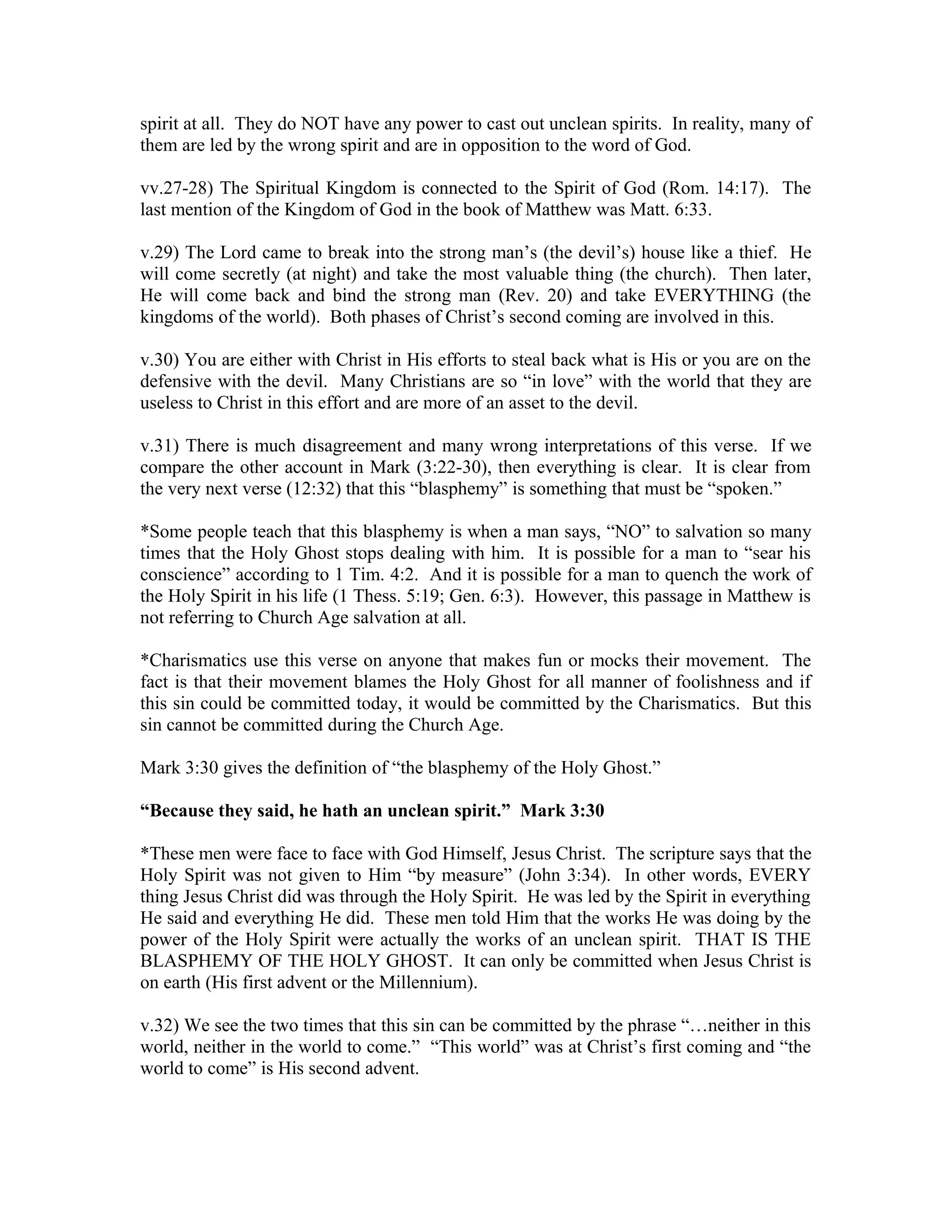 spirit at all. They do NOT have any power to cast out unclean spirits. In reality, many of 
them are led by the wrong spirit and are in opposition to the word of God. 
vv.27-28) The Spiritual Kingdom is connected to the Spirit of God (Rom. 14:17). The 
last mention of the Kingdom of God in the book of Matthew was Matt. 6:33. 
v.29) The Lord came to break into the strong man’s (the devil’s) house like a thief. He 
will come secretly (at night) and take the most valuable thing (the church). Then later, 
He will come back and bind the strong man (Rev. 20) and take EVERYTHING (the 
kingdoms of the world). Both phases of Christ’s second coming are involved in this. 
v.30) You are either with Christ in His efforts to steal back what is His or you are on the 
defensive with the devil. Many Christians are so “in love” with the world that they are 
useless to Christ in this effort and are more of an asset to the devil. 
v.31) There is much disagreement and many wrong interpretations of this verse. If we 
compare the other account in Mark (3:22-30), then everything is clear. It is clear from 
the very next verse (12:32) that this “blasphemy” is something that must be “spoken.” 
*Some people teach that this blasphemy is when a man says, “NO” to salvation so many 
times that the Holy Ghost stops dealing with him. It is possible for a man to “sear his 
conscience” according to 1 Tim. 4:2. And it is possible for a man to quench the work of 
the Holy Spirit in his life (1 Thess. 5:19; Gen. 6:3). However, this passage in Matthew is 
not referring to Church Age salvation at all. 
*Charismatics use this verse on anyone that makes fun or mocks their movement. The 
fact is that their movement blames the Holy Ghost for all manner of foolishness and if 
this sin could be committed today, it would be committed by the Charismatics. But this 
sin cannot be committed during the Church Age. 
Mark 3:30 gives the definition of “the blasphemy of the Holy Ghost.” 
“Because they said, he hath an unclean spirit.” Mark 3:30 
*These men were face to face with God Himself, Jesus Christ. The scripture says that the 
Holy Spirit was not given to Him “by measure” (John 3:34). In other words, EVERY 
thing Jesus Christ did was through the Holy Spirit. He was led by the Spirit in everything 
He said and everything He did. These men told Him that the works He was doing by the 
power of the Holy Spirit were actually the works of an unclean spirit. THAT IS THE 
BLASPHEMY OF THE HOLY GHOST. It can only be committed when Jesus Christ is 
on earth (His first advent or the Millennium). 
v.32) We see the two times that this sin can be committed by the phrase “…neither in this 
world, neither in the world to come.” “This world” was at Christ’s first coming and “the 
world to come” is His second advent. 
 
