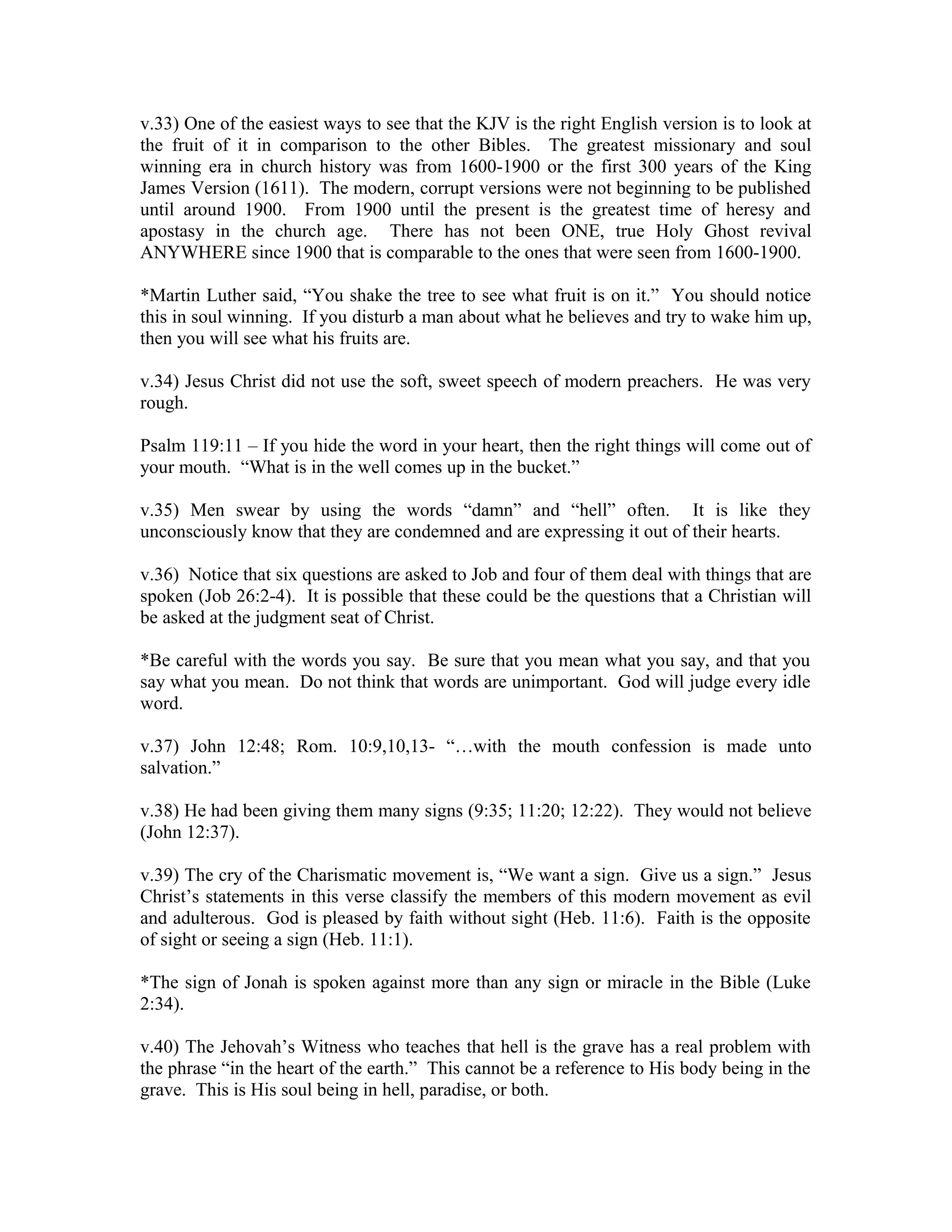 v.33) One of the easiest ways to see that the KJV is the right English version is to look at 
the fruit of it in comparison to the other Bibles. The greatest missionary and soul 
winning era in church history was from 1600-1900 or the first 300 years of the King 
James Version (1611). The modern, corrupt versions were not beginning to be published 
until around 1900. From 1900 until the present is the greatest time of heresy and 
apostasy in the church age. There has not been ONE, true Holy Ghost revival 
ANYWHERE since 1900 that is comparable to the ones that were seen from 1600-1900. 
*Martin Luther said, “You shake the tree to see what fruit is on it.” You should notice 
this in soul winning. If you disturb a man about what he believes and try to wake him up, 
then you will see what his fruits are. 
v.34) Jesus Christ did not use the soft, sweet speech of modern preachers. He was very 
rough. 
Psalm 119:11 – If you hide the word in your heart, then the right things will come out of 
your mouth. “What is in the well comes up in the bucket.” 
v.35) Men swear by using the words “damn” and “hell” often. It is like they 
unconsciously know that they are condemned and are expressing it out of their hearts. 
v.36) Notice that six questions are asked to Job and four of them deal with things that are 
spoken (Job 26:2-4). It is possible that these could be the questions that a Christian will 
be asked at the judgment seat of Christ. 
*Be careful with the words you say. Be sure that you mean what you say, and that you 
say what you mean. Do not think that words are unimportant. God will judge every idle 
word. 
v.37) John 12:48; Rom. 10:9,10,13- “…with the mouth confession is made unto 
salvation.” 
v.38) He had been giving them many signs (9:35; 11:20; 12:22). They would not believe 
(John 12:37). 
v.39) The cry of the Charismatic movement is, “We want a sign. Give us a sign.” Jesus 
Christ’s statements in this verse classify the members of this modern movement as evil 
and adulterous. God is pleased by faith without sight (Heb. 11:6). Faith is the opposite 
of sight or seeing a sign (Heb. 11:1). 
*The sign of Jonah is spoken against more than any sign or miracle in the Bible (Luke 
2:34). 
v.40) The Jehovah’s Witness who teaches that hell is the grave has a real problem with 
the phrase “in the heart of the earth.” This cannot be a reference to His body being in the 
grave. This is His soul being in hell, paradise, or both. 
 