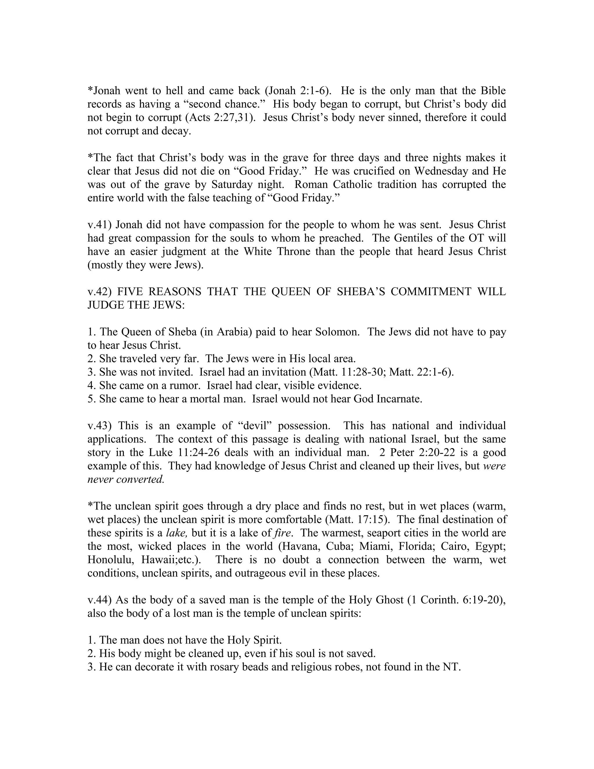 *Jonah went to hell and came back (Jonah 2:1-6). He is the only man that the Bible 
records as having a “second chance.” His body began to corrupt, but Christ’s body did 
not begin to corrupt (Acts 2:27,31). Jesus Christ’s body never sinned, therefore it could 
not corrupt and decay. 
*The fact that Christ’s body was in the grave for three days and three nights makes it 
clear that Jesus did not die on “Good Friday.” He was crucified on Wednesday and He 
was out of the grave by Saturday night. Roman Catholic tradition has corrupted the 
entire world with the false teaching of “Good Friday.” 
v.41) Jonah did not have compassion for the people to whom he was sent. Jesus Christ 
had great compassion for the souls to whom he preached. The Gentiles of the OT will 
have an easier judgment at the White Throne than the people that heard Jesus Christ 
(mostly they were Jews). 
v.42) FIVE REASONS THAT THE QUEEN OF SHEBA’S COMMITMENT WILL 
JUDGE THE JEWS: 
1. The Queen of Sheba (in Arabia) paid to hear Solomon. The Jews did not have to pay 
to hear Jesus Christ. 
2. She traveled very far. The Jews were in His local area. 
3. She was not invited. Israel had an invitation (Matt. 11:28-30; Matt. 22:1-6). 
4. She came on a rumor. Israel had clear, visible evidence. 
5. She came to hear a mortal man. Israel would not hear God Incarnate. 
v.43) This is an example of “devil” possession. This has national and individual 
applications. The context of this passage is dealing with national Israel, but the same 
story in the Luke 11:24-26 deals with an individual man. 2 Peter 2:20-22 is a good 
example of this. They had knowledge of Jesus Christ and cleaned up their lives, but were 
never converted. 
*The unclean spirit goes through a dry place and finds no rest, but in wet places (warm, 
wet places) the unclean spirit is more comfortable (Matt. 17:15). The final destination of 
these spirits is a lake, but it is a lake of fire. The warmest, seaport cities in the world are 
the most, wicked places in the world (Havana, Cuba; Miami, Florida; Cairo, Egypt; 
Honolulu, Hawaii;etc.). There is no doubt a connection between the warm, wet 
conditions, unclean spirits, and outrageous evil in these places. 
v.44) As the body of a saved man is the temple of the Holy Ghost (1 Corinth. 6:19-20), 
also the body of a lost man is the temple of unclean spirits: 
1. The man does not have the Holy Spirit. 
2. His body might be cleaned up, even if his soul is not saved. 
3. He can decorate it with rosary beads and religious robes, not found in the NT. 
 