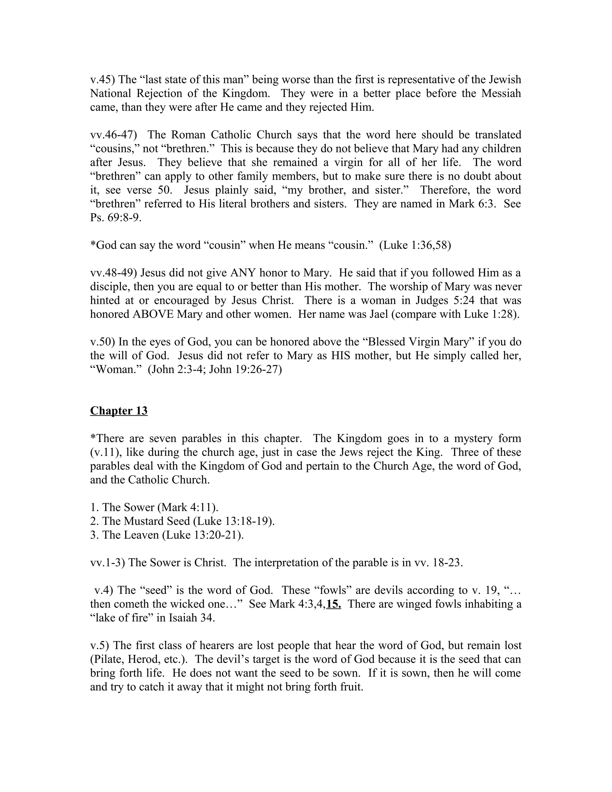 v.45) The “last state of this man” being worse than the first is representative of the Jewish 
National Rejection of the Kingdom. They were in a better place before the Messiah 
came, than they were after He came and they rejected Him. 
vv.46-47) The Roman Catholic Church says that the word here should be translated 
“cousins,” not “brethren.” This is because they do not believe that Mary had any children 
after Jesus. They believe that she remained a virgin for all of her life. The word 
“brethren” can apply to other family members, but to make sure there is no doubt about 
it, see verse 50. Jesus plainly said, “my brother, and sister.” Therefore, the word 
“brethren” referred to His literal brothers and sisters. They are named in Mark 6:3. See 
Ps. 69:8-9. 
*God can say the word “cousin” when He means “cousin.” (Luke 1:36,58) 
vv.48-49) Jesus did not give ANY honor to Mary. He said that if you followed Him as a 
disciple, then you are equal to or better than His mother. The worship of Mary was never 
hinted at or encouraged by Jesus Christ. There is a woman in Judges 5:24 that was 
honored ABOVE Mary and other women. Her name was Jael (compare with Luke 1:28). 
v.50) In the eyes of God, you can be honored above the “Blessed Virgin Mary” if you do 
the will of God. Jesus did not refer to Mary as HIS mother, but He simply called her, 
“Woman.” (John 2:3-4; John 19:26-27) 
Chapter 13 
*There are seven parables in this chapter. The Kingdom goes in to a mystery form 
(v.11), like during the church age, just in case the Jews reject the King. Three of these 
parables deal with the Kingdom of God and pertain to the Church Age, the word of God, 
and the Catholic Church. 
1. The Sower (Mark 4:11). 
2. The Mustard Seed (Luke 13:18-19). 
3. The Leaven (Luke 13:20-21). 
vv.1-3) The Sower is Christ. The interpretation of the parable is in vv. 18-23. 
v.4) The “seed” is the word of God. These “fowls” are devils according to v. 19, “… 
then cometh the wicked one…” See Mark 4:3,4,15. There are winged fowls inhabiting a 
“lake of fire” in Isaiah 34. 
v.5) The first class of hearers are lost people that hear the word of God, but remain lost 
(Pilate, Herod, etc.). The devil’s target is the word of God because it is the seed that can 
bring forth life. He does not want the seed to be sown. If it is sown, then he will come 
and try to catch it away that it might not bring forth fruit. 
 