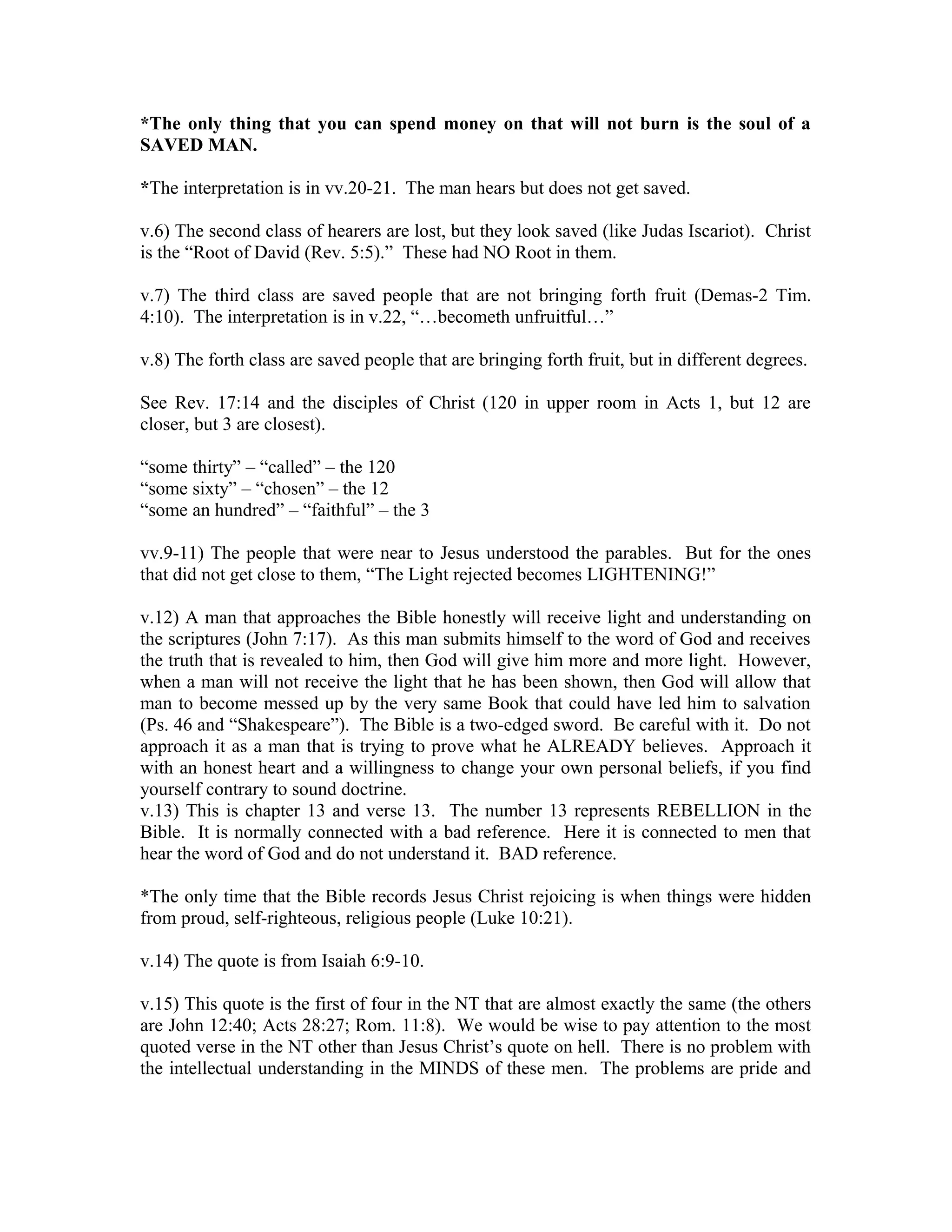 *The only thing that you can spend money on that will not burn is the soul of a 
SAVED MAN. 
*The interpretation is in vv.20-21. The man hears but does not get saved. 
v.6) The second class of hearers are lost, but they look saved (like Judas Iscariot). Christ 
is the “Root of David (Rev. 5:5).” These had NO Root in them. 
v.7) The third class are saved people that are not bringing forth fruit (Demas-2 Tim. 
4:10). The interpretation is in v.22, “…becometh unfruitful…” 
v.8) The forth class are saved people that are bringing forth fruit, but in different degrees. 
See Rev. 17:14 and the disciples of Christ (120 in upper room in Acts 1, but 12 are 
closer, but 3 are closest). 
“some thirty” – “called” – the 120 
“some sixty” – “chosen” – the 12 
“some an hundred” – “faithful” – the 3 
vv.9-11) The people that were near to Jesus understood the parables. But for the ones 
that did not get close to them, “The Light rejected becomes LIGHTENING!” 
v.12) A man that approaches the Bible honestly will receive light and understanding on 
the scriptures (John 7:17). As this man submits himself to the word of God and receives 
the truth that is revealed to him, then God will give him more and more light. However, 
when a man will not receive the light that he has been shown, then God will allow that 
man to become messed up by the very same Book that could have led him to salvation 
(Ps. 46 and “Shakespeare”). The Bible is a two-edged sword. Be careful with it. Do not 
approach it as a man that is trying to prove what he ALREADY believes. Approach it 
with an honest heart and a willingness to change your own personal beliefs, if you find 
yourself contrary to sound doctrine. 
v.13) This is chapter 13 and verse 13. The number 13 represents REBELLION in the 
Bible. It is normally connected with a bad reference. Here it is connected to men that 
hear the word of God and do not understand it. BAD reference. 
*The only time that the Bible records Jesus Christ rejoicing is when things were hidden 
from proud, self-righteous, religious people (Luke 10:21). 
v.14) The quote is from Isaiah 6:9-10. 
v.15) This quote is the first of four in the NT that are almost exactly the same (the others 
are John 12:40; Acts 28:27; Rom. 11:8). We would be wise to pay attention to the most 
quoted verse in the NT other than Jesus Christ’s quote on hell. There is no problem with 
the intellectual understanding in the MINDS of these men. The problems are pride and 
 