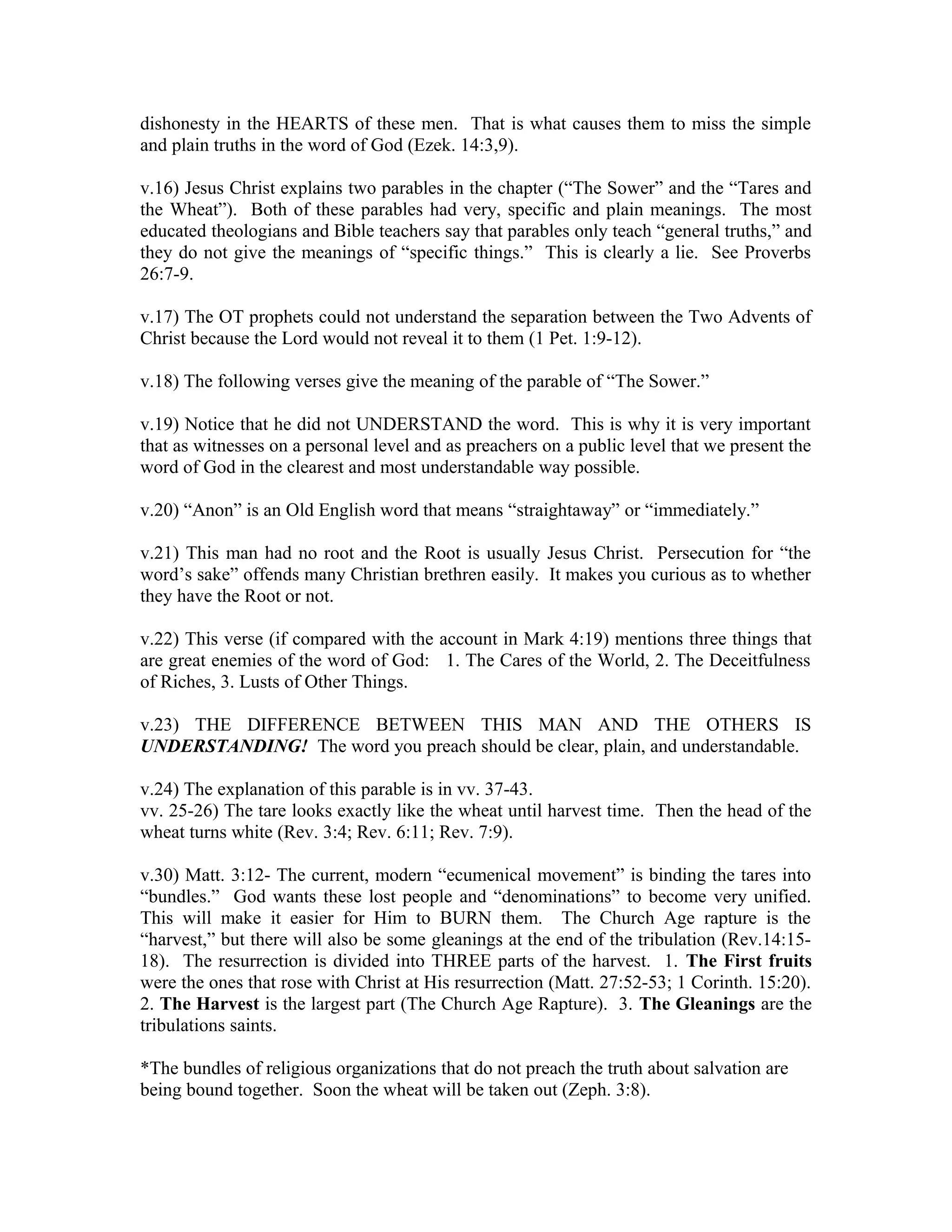 dishonesty in the HEARTS of these men. That is what causes them to miss the simple 
and plain truths in the word of God (Ezek. 14:3,9). 
v.16) Jesus Christ explains two parables in the chapter (“The Sower” and the “Tares and 
the Wheat”). Both of these parables had very, specific and plain meanings. The most 
educated theologians and Bible teachers say that parables only teach “general truths,” and 
they do not give the meanings of “specific things.” This is clearly a lie. See Proverbs 
26:7-9. 
v.17) The OT prophets could not understand the separation between the Two Advents of 
Christ because the Lord would not reveal it to them (1 Pet. 1:9-12). 
v.18) The following verses give the meaning of the parable of “The Sower.” 
v.19) Notice that he did not UNDERSTAND the word. This is why it is very important 
that as witnesses on a personal level and as preachers on a public level that we present the 
word of God in the clearest and most understandable way possible. 
v.20) “Anon” is an Old English word that means “straightaway” or “immediately.” 
v.21) This man had no root and the Root is usually Jesus Christ. Persecution for “the 
word’s sake” offends many Christian brethren easily. It makes you curious as to whether 
they have the Root or not. 
v.22) This verse (if compared with the account in Mark 4:19) mentions three things that 
are great enemies of the word of God: 1. The Cares of the World, 2. The Deceitfulness 
of Riches, 3. Lusts of Other Things. 
v.23) THE DIFFERENCE BETWEEN THIS MAN AND THE OTHERS IS 
UNDERSTANDING! The word you preach should be clear, plain, and understandable. 
v.24) The explanation of this parable is in vv. 37-43. 
vv. 25-26) The tare looks exactly like the wheat until harvest time. Then the head of the 
wheat turns white (Rev. 3:4; Rev. 6:11; Rev. 7:9). 
v.30) Matt. 3:12- The current, modern “ecumenical movement” is binding the tares into 
“bundles.” God wants these lost people and “denominations” to become very unified. 
This will make it easier for Him to BURN them. The Church Age rapture is the 
“harvest,” but there will also be some gleanings at the end of the tribulation (Rev.14:15- 
18). The resurrection is divided into THREE parts of the harvest. 1. The First fruits 
were the ones that rose with Christ at His resurrection (Matt. 27:52-53; 1 Corinth. 15:20). 
2. The Harvest is the largest part (The Church Age Rapture). 3. The Gleanings are the 
tribulations saints. 
*The bundles of religious organizations that do not preach the truth about salvation are 
being bound together. Soon the wheat will be taken out (Zeph. 3:8). 
 