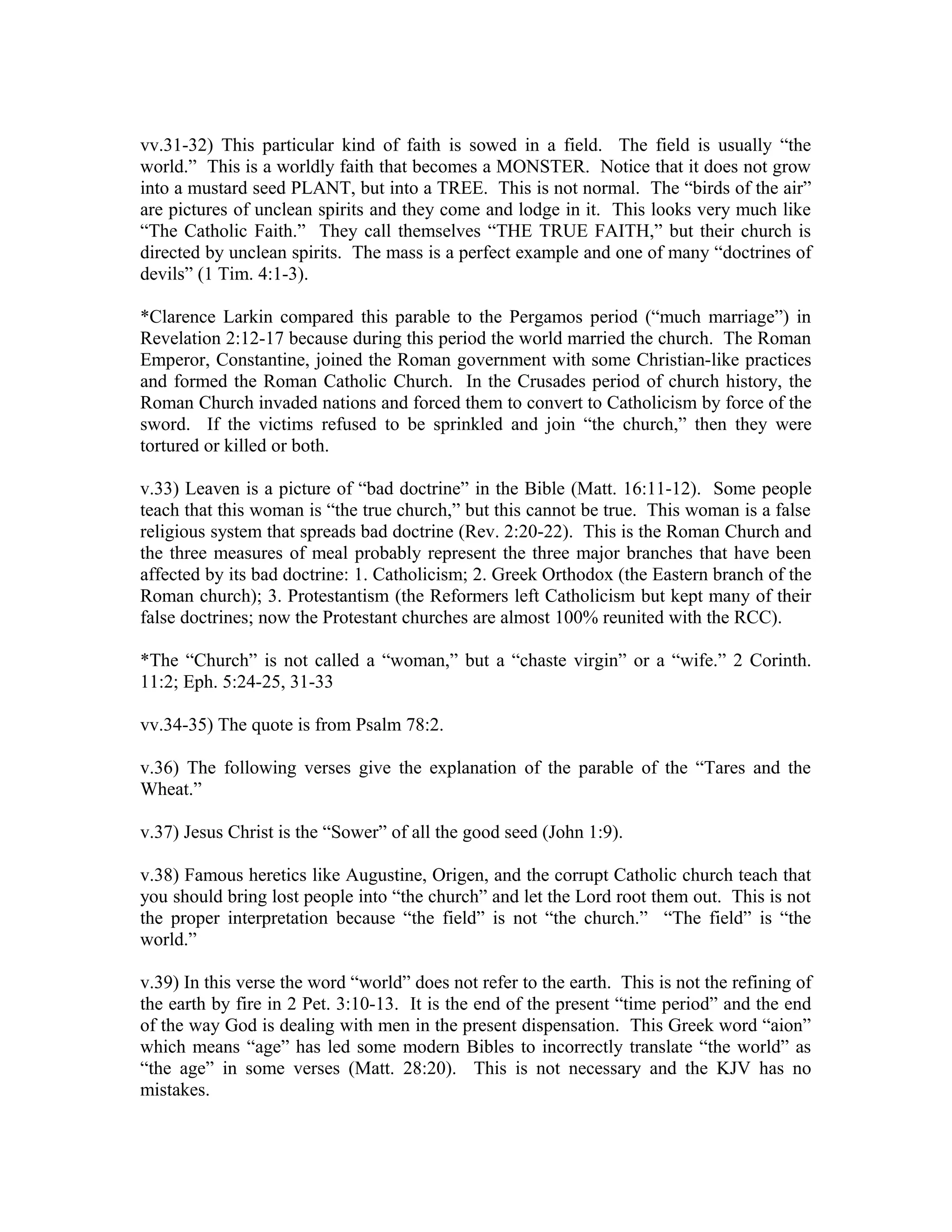 vv.31-32) This particular kind of faith is sowed in a field. The field is usually “the 
world.” This is a worldly faith that becomes a MONSTER. Notice that it does not grow 
into a mustard seed PLANT, but into a TREE. This is not normal. The “birds of the air” 
are pictures of unclean spirits and they come and lodge in it. This looks very much like 
“The Catholic Faith.” They call themselves “THE TRUE FAITH,” but their church is 
directed by unclean spirits. The mass is a perfect example and one of many “doctrines of 
devils” (1 Tim. 4:1-3). 
*Clarence Larkin compared this parable to the Pergamos period (“much marriage”) in 
Revelation 2:12-17 because during this period the world married the church. The Roman 
Emperor, Constantine, joined the Roman government with some Christian-like practices 
and formed the Roman Catholic Church. In the Crusades period of church history, the 
Roman Church invaded nations and forced them to convert to Catholicism by force of the 
sword. If the victims refused to be sprinkled and join “the church,” then they were 
tortured or killed or both. 
v.33) Leaven is a picture of “bad doctrine” in the Bible (Matt. 16:11-12). Some people 
teach that this woman is “the true church,” but this cannot be true. This woman is a false 
religious system that spreads bad doctrine (Rev. 2:20-22). This is the Roman Church and 
the three measures of meal probably represent the three major branches that have been 
affected by its bad doctrine: 1. Catholicism; 2. Greek Orthodox (the Eastern branch of the 
Roman church); 3. Protestantism (the Reformers left Catholicism but kept many of their 
false doctrines; now the Protestant churches are almost 100% reunited with the RCC). 
*The “Church” is not called a “woman,” but a “chaste virgin” or a “wife.” 2 Corinth. 
11:2; Eph. 5:24-25, 31-33 
vv.34-35) The quote is from Psalm 78:2. 
v.36) The following verses give the explanation of the parable of the “Tares and the 
Wheat.” 
v.37) Jesus Christ is the “Sower” of all the good seed (John 1:9). 
v.38) Famous heretics like Augustine, Origen, and the corrupt Catholic church teach that 
you should bring lost people into “the church” and let the Lord root them out. This is not 
the proper interpretation because “the field” is not “the church.” “The field” is “the 
world.” 
v.39) In this verse the word “world” does not refer to the earth. This is not the refining of 
the earth by fire in 2 Pet. 3:10-13. It is the end of the present “time period” and the end 
of the way God is dealing with men in the present dispensation. This Greek word “aion” 
which means “age” has led some modern Bibles to incorrectly translate “the world” as 
“the age” in some verses (Matt. 28:20). This is not necessary and the KJV has no 
mistakes. 
 