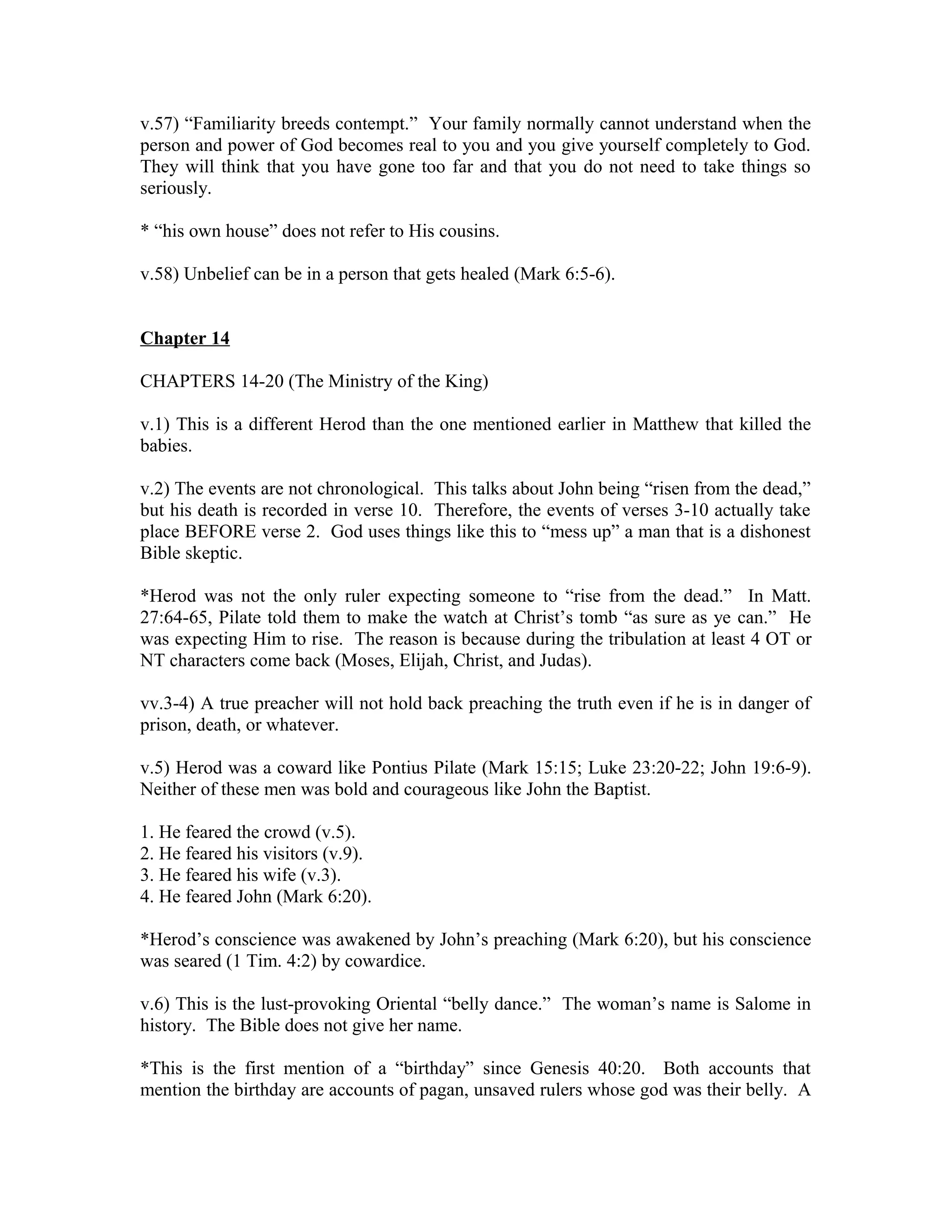 v.57) “Familiarity breeds contempt.” Your family normally cannot understand when the 
person and power of God becomes real to you and you give yourself completely to God. 
They will think that you have gone too far and that you do not need to take things so 
seriously. 
* “his own house” does not refer to His cousins. 
v.58) Unbelief can be in a person that gets healed (Mark 6:5-6). 
Chapter 14 
CHAPTERS 14-20 (The Ministry of the King) 
v.1) This is a different Herod than the one mentioned earlier in Matthew that killed the 
babies. 
v.2) The events are not chronological. This talks about John being “risen from the dead,” 
but his death is recorded in verse 10. Therefore, the events of verses 3-10 actually take 
place BEFORE verse 2. God uses things like this to “mess up” a man that is a dishonest 
Bible skeptic. 
*Herod was not the only ruler expecting someone to “rise from the dead.” In Matt. 
27:64-65, Pilate told them to make the watch at Christ’s tomb “as sure as ye can.” He 
was expecting Him to rise. The reason is because during the tribulation at least 4 OT or 
NT characters come back (Moses, Elijah, Christ, and Judas). 
vv.3-4) A true preacher will not hold back preaching the truth even if he is in danger of 
prison, death, or whatever. 
v.5) Herod was a coward like Pontius Pilate (Mark 15:15; Luke 23:20-22; John 19:6-9). 
Neither of these men was bold and courageous like John the Baptist. 
1. He feared the crowd (v.5). 
2. He feared his visitors (v.9). 
3. He feared his wife (v.3). 
4. He feared John (Mark 6:20). 
*Herod’s conscience was awakened by John’s preaching (Mark 6:20), but his conscience 
was seared (1 Tim. 4:2) by cowardice. 
v.6) This is the lust-provoking Oriental “belly dance.” The woman’s name is Salome in 
history. The Bible does not give her name. 
*This is the first mention of a “birthday” since Genesis 40:20. Both accounts that 
mention the birthday are accounts of pagan, unsaved rulers whose god was their belly. A 
 
