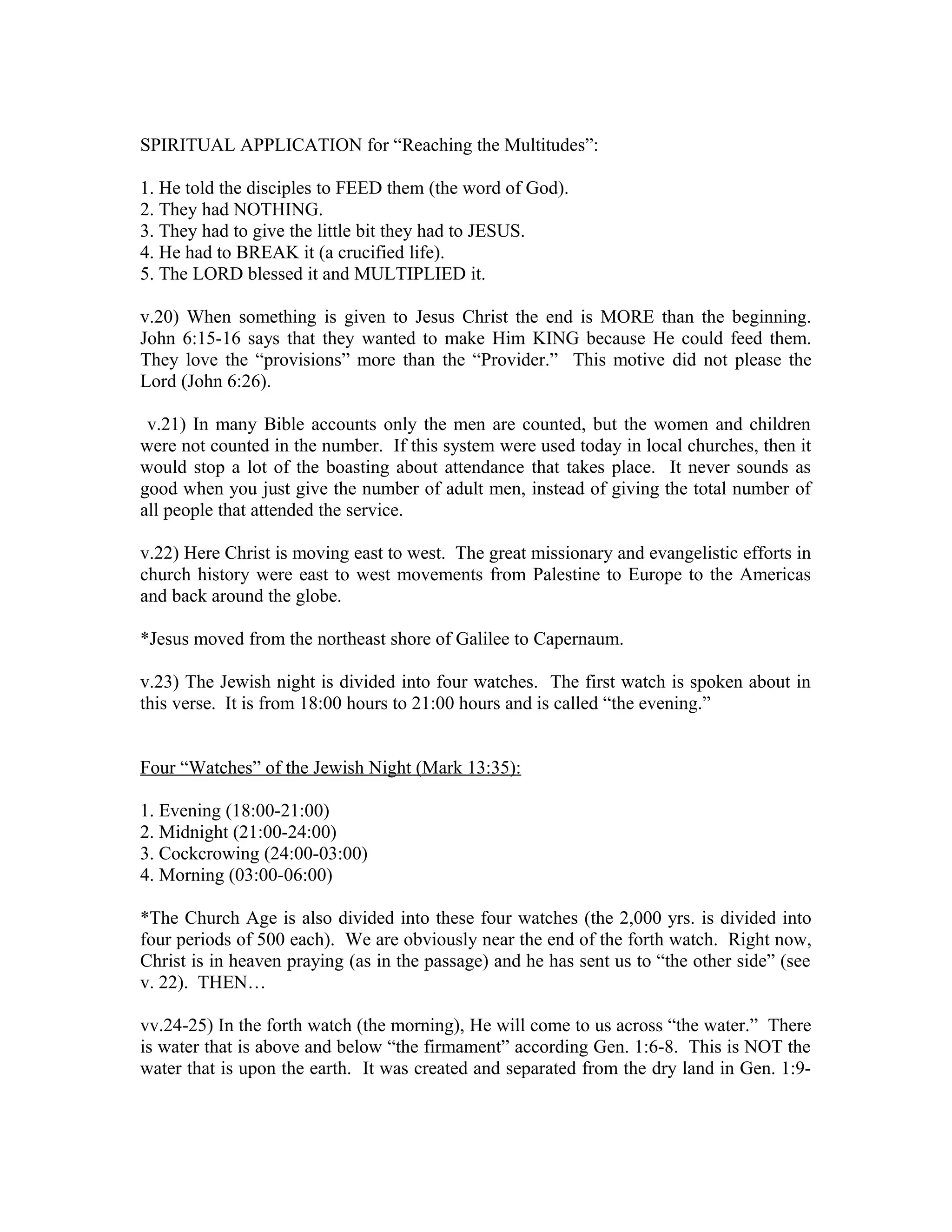 SPIRITUAL APPLICATION for “Reaching the Multitudes”: 
1. He told the disciples to FEED them (the word of God). 
2. They had NOTHING. 
3. They had to give the little bit they had to JESUS. 
4. He had to BREAK it (a crucified life). 
5. The LORD blessed it and MULTIPLIED it. 
v.20) When something is given to Jesus Christ the end is MORE than the beginning. 
John 6:15-16 says that they wanted to make Him KING because He could feed them. 
They love the “provisions” more than the “Provider.” This motive did not please the 
Lord (John 6:26). 
v.21) In many Bible accounts only the men are counted, but the women and children 
were not counted in the number. If this system were used today in local churches, then it 
would stop a lot of the boasting about attendance that takes place. It never sounds as 
good when you just give the number of adult men, instead of giving the total number of 
all people that attended the service. 
v.22) Here Christ is moving east to west. The great missionary and evangelistic efforts in 
church history were east to west movements from Palestine to Europe to the Americas 
and back around the globe. 
*Jesus moved from the northeast shore of Galilee to Capernaum. 
v.23) The Jewish night is divided into four watches. The first watch is spoken about in 
this verse. It is from 18:00 hours to 21:00 hours and is called “the evening.” 
Four “Watches” of the Jewish Night (Mark 13:35): 
1. Evening (18:00-21:00) 
2. Midnight (21:00-24:00) 
3. Cockcrowing (24:00-03:00) 
4. Morning (03:00-06:00) 
*The Church Age is also divided into these four watches (the 2,000 yrs. is divided into 
four periods of 500 each). We are obviously near the end of the forth watch. Right now, 
Christ is in heaven praying (as in the passage) and he has sent us to “the other side” (see 
v. 22). THEN… 
vv.24-25) In the forth watch (the morning), He will come to us across “the water.” There 
is water that is above and below “the firmament” according Gen. 1:6-8. This is NOT the 
water that is upon the earth. It was created and separated from the dry land in Gen. 1:9- 
 