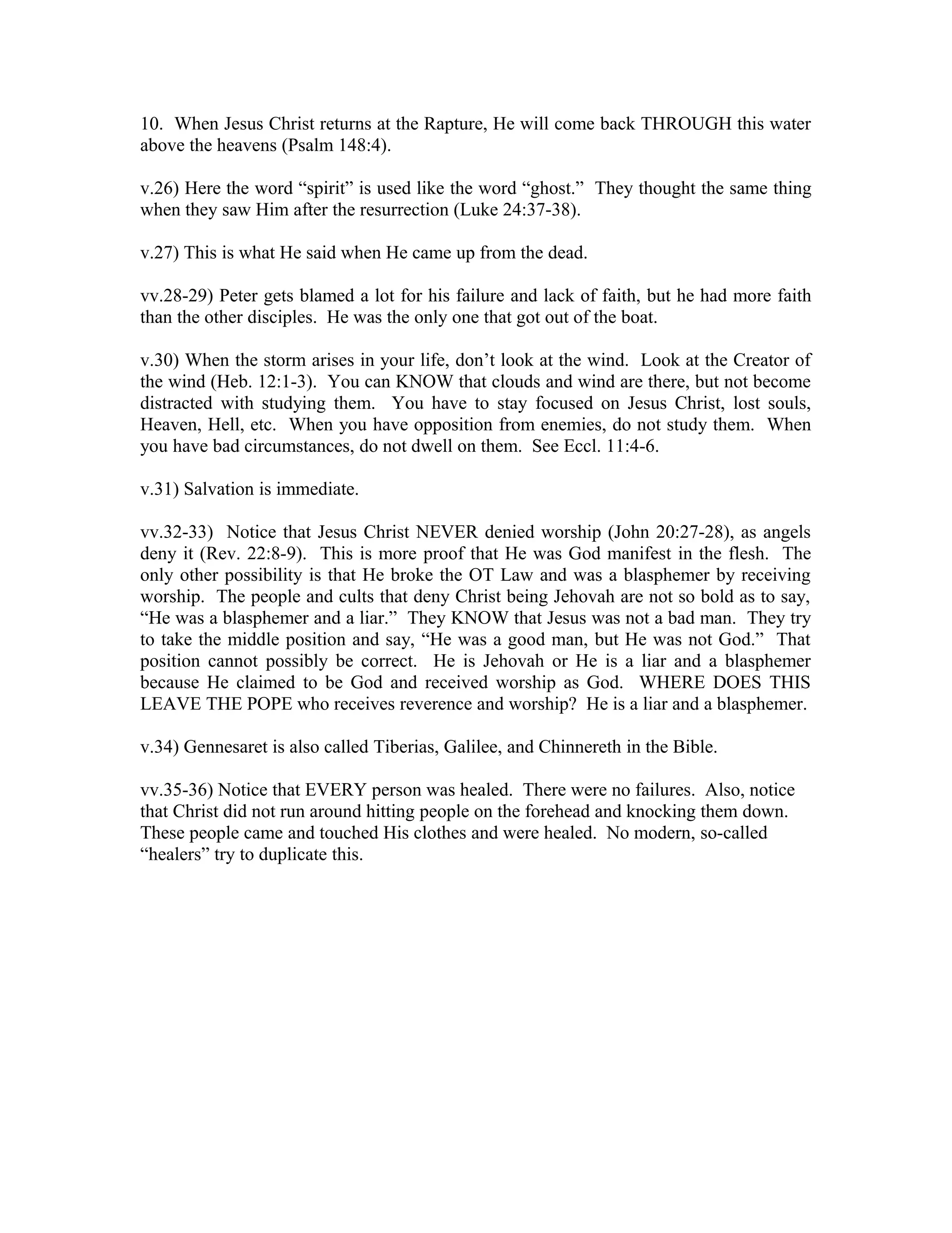 10. When Jesus Christ returns at the Rapture, He will come back THROUGH this water 
above the heavens (Psalm 148:4). 
v.26) Here the word “spirit” is used like the word “ghost.” They thought the same thing 
when they saw Him after the resurrection (Luke 24:37-38). 
v.27) This is what He said when He came up from the dead. 
vv.28-29) Peter gets blamed a lot for his failure and lack of faith, but he had more faith 
than the other disciples. He was the only one that got out of the boat. 
v.30) When the storm arises in your life, don’t look at the wind. Look at the Creator of 
the wind (Heb. 12:1-3). You can KNOW that clouds and wind are there, but not become 
distracted with studying them. You have to stay focused on Jesus Christ, lost souls, 
Heaven, Hell, etc. When you have opposition from enemies, do not study them. When 
you have bad circumstances, do not dwell on them. See Eccl. 11:4-6. 
v.31) Salvation is immediate. 
vv.32-33) Notice that Jesus Christ NEVER denied worship (John 20:27-28), as angels 
deny it (Rev. 22:8-9). This is more proof that He was God manifest in the flesh. The 
only other possibility is that He broke the OT Law and was a blasphemer by receiving 
worship. The people and cults that deny Christ being Jehovah are not so bold as to say, 
“He was a blasphemer and a liar.” They KNOW that Jesus was not a bad man. They try 
to take the middle position and say, “He was a good man, but He was not God.” That 
position cannot possibly be correct. He is Jehovah or He is a liar and a blasphemer 
because He claimed to be God and received worship as God. WHERE DOES THIS 
LEAVE THE POPE who receives reverence and worship? He is a liar and a blasphemer. 
v.34) Gennesaret is also called Tiberias, Galilee, and Chinnereth in the Bible. 
vv.35-36) Notice that EVERY person was healed. There were no failures. Also, notice 
that Christ did not run around hitting people on the forehead and knocking them down. 
These people came and touched His clothes and were healed. No modern, so-called 
“healers” try to duplicate this. 
