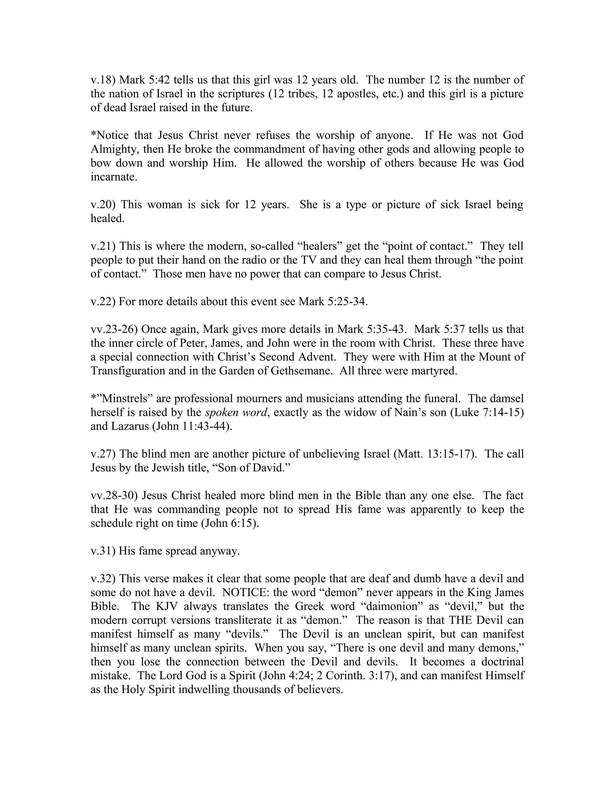 v.18) Mark 5:42 tells us that this girl was 12 years old. The number 12 is the number of 
the nation of Israel in the scriptures (12 tribes, 12 apostles, etc.) and this girl is a picture 
of dead Israel raised in the future. 
*Notice that Jesus Christ never refuses the worship of anyone. If He was not God 
Almighty, then He broke the commandment of having other gods and allowing people to 
bow down and worship Him. He allowed the worship of others because He was God 
incarnate. 
v.20) This woman is sick for 12 years. She is a type or picture of sick Israel being 
healed. 
v.21) This is where the modern, so-called “healers” get the “point of contact.” They tell 
people to put their hand on the radio or the TV and they can heal them through “the point 
of contact.” Those men have no power that can compare to Jesus Christ. 
v.22) For more details about this event see Mark 5:25-34. 
vv.23-26) Once again, Mark gives more details in Mark 5:35-43. Mark 5:37 tells us that 
the inner circle of Peter, James, and John were in the room with Christ. These three have 
a special connection with Christ’s Second Advent. They were with Him at the Mount of 
Transfiguration and in the Garden of Gethsemane. All three were martyred. 
*”Minstrels” are professional mourners and musicians attending the funeral. The damsel 
herself is raised by the spoken word, exactly as the widow of Nain’s son (Luke 7:14-15) 
and Lazarus (John 11:43-44). 
v.27) The blind men are another picture of unbelieving Israel (Matt. 13:15-17). The call 
Jesus by the Jewish title, “Son of David.” 
vv.28-30) Jesus Christ healed more blind men in the Bible than any one else. The fact 
that He was commanding people not to spread His fame was apparently to keep the 
schedule right on time (John 6:15). 
v.31) His fame spread anyway. 
v.32) This verse makes it clear that some people that are deaf and dumb have a devil and 
some do not have a devil. NOTICE: the word “demon” never appears in the King James 
Bible. The KJV always translates the Greek word “daimonion” as “devil,” but the 
modern corrupt versions transliterate it as “demon.” The reason is that THE Devil can 
manifest himself as many “devils.” The Devil is an unclean spirit, but can manifest 
himself as many unclean spirits. When you say, “There is one devil and many demons,” 
then you lose the connection between the Devil and devils. It becomes a doctrinal 
mistake. The Lord God is a Spirit (John 4:24; 2 Corinth. 3:17), and can manifest Himself 
as the Holy Spirit indwelling thousands of believers. 
 