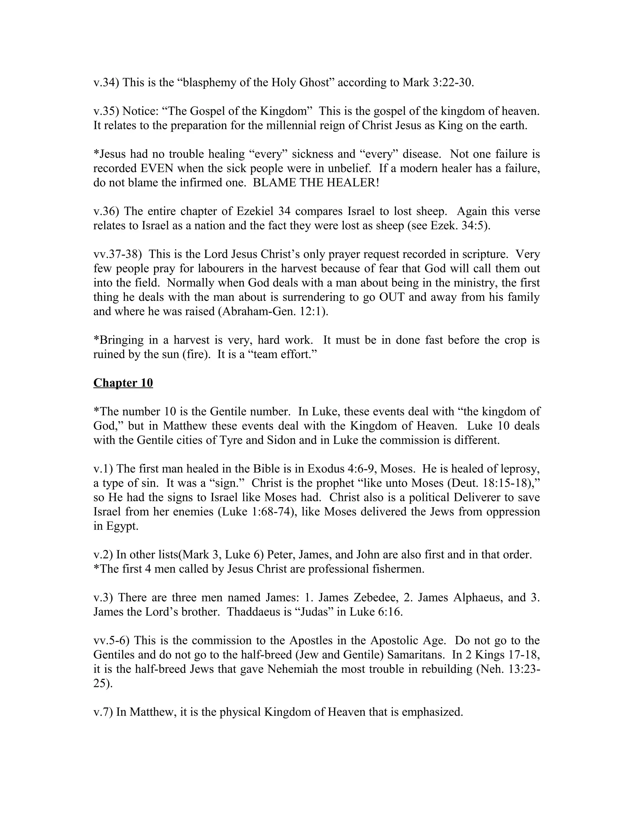 v.34) This is the “blasphemy of the Holy Ghost” according to Mark 3:22-30. 
v.35) Notice: “The Gospel of the Kingdom” This is the gospel of the kingdom of heaven. 
It relates to the preparation for the millennial reign of Christ Jesus as King on the earth. 
*Jesus had no trouble healing “every” sickness and “every” disease. Not one failure is 
recorded EVEN when the sick people were in unbelief. If a modern healer has a failure, 
do not blame the infirmed one. BLAME THE HEALER! 
v.36) The entire chapter of Ezekiel 34 compares Israel to lost sheep. Again this verse 
relates to Israel as a nation and the fact they were lost as sheep (see Ezek. 34:5). 
vv.37-38) This is the Lord Jesus Christ’s only prayer request recorded in scripture. Very 
few people pray for labourers in the harvest because of fear that God will call them out 
into the field. Normally when God deals with a man about being in the ministry, the first 
thing he deals with the man about is surrendering to go OUT and away from his family 
and where he was raised (Abraham-Gen. 12:1). 
*Bringing in a harvest is very, hard work. It must be in done fast before the crop is 
ruined by the sun (fire). It is a “team effort.” 
Chapter 10 
*The number 10 is the Gentile number. In Luke, these events deal with “the kingdom of 
God,” but in Matthew these events deal with the Kingdom of Heaven. Luke 10 deals 
with the Gentile cities of Tyre and Sidon and in Luke the commission is different. 
v.1) The first man healed in the Bible is in Exodus 4:6-9, Moses. He is healed of leprosy, 
a type of sin. It was a “sign.” Christ is the prophet “like unto Moses (Deut. 18:15-18),” 
so He had the signs to Israel like Moses had. Christ also is a political Deliverer to save 
Israel from her enemies (Luke 1:68-74), like Moses delivered the Jews from oppression 
in Egypt. 
v.2) In other lists(Mark 3, Luke 6) Peter, James, and John are also first and in that order. 
*The first 4 men called by Jesus Christ are professional fishermen. 
v.3) There are three men named James: 1. James Zebedee, 2. James Alphaeus, and 3. 
James the Lord’s brother. Thaddaeus is “Judas” in Luke 6:16. 
vv.5-6) This is the commission to the Apostles in the Apostolic Age. Do not go to the 
Gentiles and do not go to the half-breed (Jew and Gentile) Samaritans. In 2 Kings 17-18, 
it is the half-breed Jews that gave Nehemiah the most trouble in rebuilding (Neh. 13:23- 
25). 
v.7) In Matthew, it is the physical Kingdom of Heaven that is emphasized. 
 