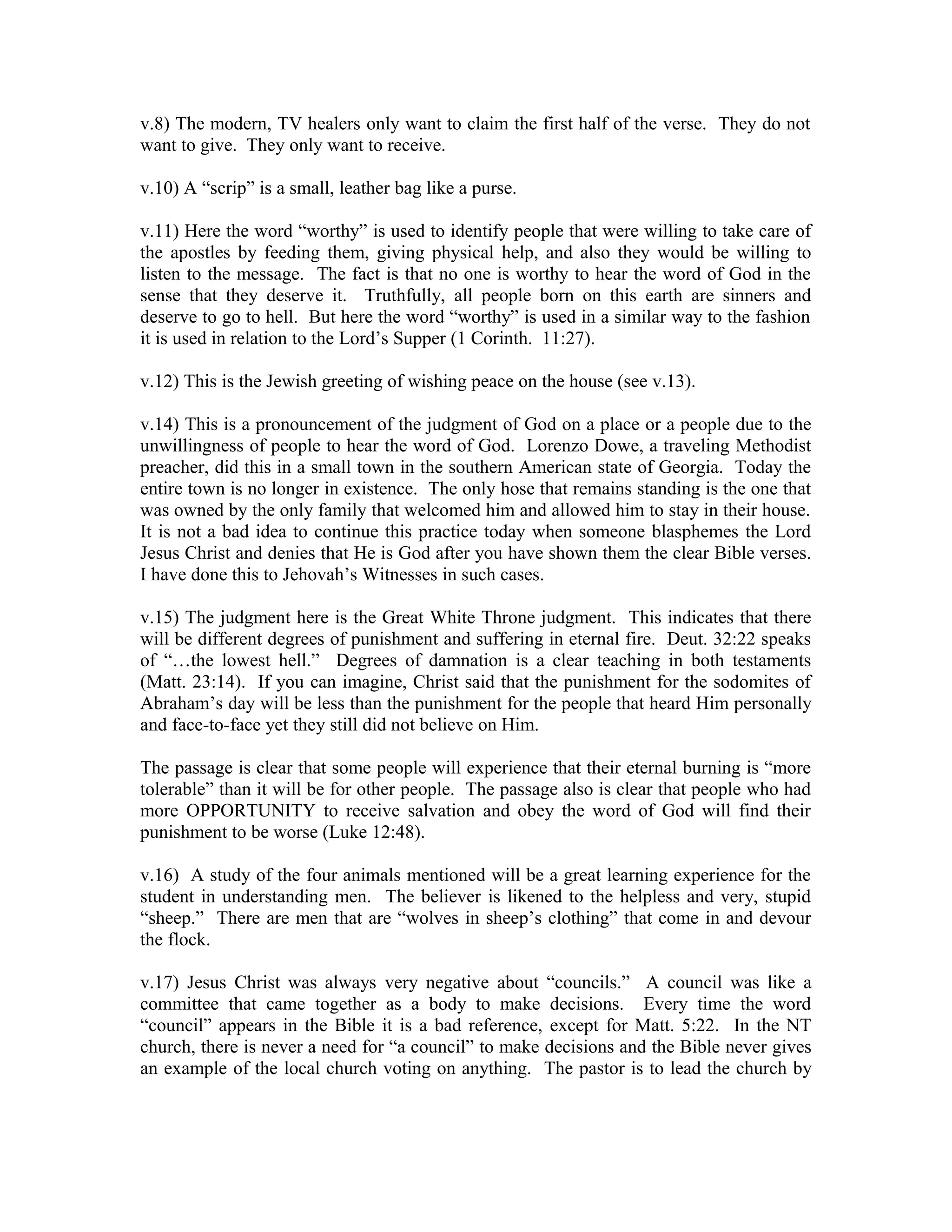 v.8) The modern, TV healers only want to claim the first half of the verse. They do not 
want to give. They only want to receive. 
v.10) A “scrip” is a small, leather bag like a purse. 
v.11) Here the word “worthy” is used to identify people that were willing to take care of 
the apostles by feeding them, giving physical help, and also they would be willing to 
listen to the message. The fact is that no one is worthy to hear the word of God in the 
sense that they deserve it. Truthfully, all people born on this earth are sinners and 
deserve to go to hell. But here the word “worthy” is used in a similar way to the fashion 
it is used in relation to the Lord’s Supper (1 Corinth. 11:27). 
v.12) This is the Jewish greeting of wishing peace on the house (see v.13). 
v.14) This is a pronouncement of the judgment of God on a place or a people due to the 
unwillingness of people to hear the word of God. Lorenzo Dowe, a traveling Methodist 
preacher, did this in a small town in the southern American state of Georgia. Today the 
entire town is no longer in existence. The only hose that remains standing is the one that 
was owned by the only family that welcomed him and allowed him to stay in their house. 
It is not a bad idea to continue this practice today when someone blasphemes the Lord 
Jesus Christ and denies that He is God after you have shown them the clear Bible verses. 
I have done this to Jehovah’s Witnesses in such cases. 
v.15) The judgment here is the Great White Throne judgment. This indicates that there 
will be different degrees of punishment and suffering in eternal fire. Deut. 32:22 speaks 
of “…the lowest hell.” Degrees of damnation is a clear teaching in both testaments 
(Matt. 23:14). If you can imagine, Christ said that the punishment for the sodomites of 
Abraham’s day will be less than the punishment for the people that heard Him personally 
and face-to-face yet they still did not believe on Him. 
The passage is clear that some people will experience that their eternal burning is “more 
tolerable” than it will be for other people. The passage also is clear that people who had 
more OPPORTUNITY to receive salvation and obey the word of God will find their 
punishment to be worse (Luke 12:48). 
v.16) A study of the four animals mentioned will be a great learning experience for the 
student in understanding men. The believer is likened to the helpless and very, stupid 
“sheep.” There are men that are “wolves in sheep’s clothing” that come in and devour 
the flock. 
v.17) Jesus Christ was always very negative about “councils.” A council was like a 
committee that came together as a body to make decisions. Every time the word 
“council” appears in the Bible it is a bad reference, except for Matt. 5:22. In the NT 
church, there is never a need for “a council” to make decisions and the Bible never gives 
an example of the local church voting on anything. The pastor is to lead the church by 
 