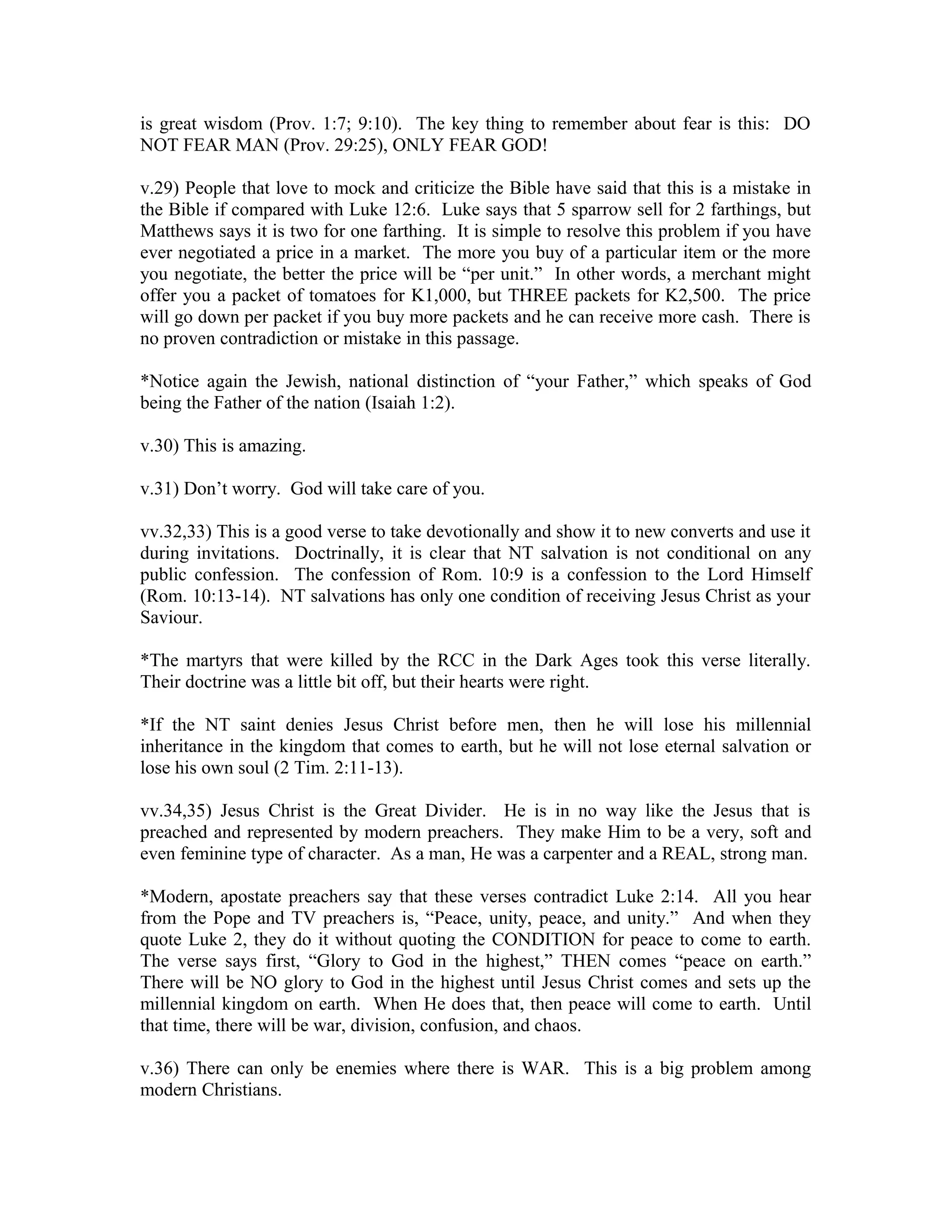 is great wisdom (Prov. 1:7; 9:10). The key thing to remember about fear is this: DO 
NOT FEAR MAN (Prov. 29:25), ONLY FEAR GOD! 
v.29) People that love to mock and criticize the Bible have said that this is a mistake in 
the Bible if compared with Luke 12:6. Luke says that 5 sparrow sell for 2 farthings, but 
Matthews says it is two for one farthing. It is simple to resolve this problem if you have 
ever negotiated a price in a market. The more you buy of a particular item or the more 
you negotiate, the better the price will be “per unit.” In other words, a merchant might 
offer you a packet of tomatoes for K1,000, but THREE packets for K2,500. The price 
will go down per packet if you buy more packets and he can receive more cash. There is 
no proven contradiction or mistake in this passage. 
*Notice again the Jewish, national distinction of “your Father,” which speaks of God 
being the Father of the nation (Isaiah 1:2). 
v.30) This is amazing. 
v.31) Don’t worry. God will take care of you. 
vv.32,33) This is a good verse to take devotionally and show it to new converts and use it 
during invitations. Doctrinally, it is clear that NT salvation is not conditional on any 
public confession. The confession of Rom. 10:9 is a confession to the Lord Himself 
(Rom. 10:13-14). NT salvations has only one condition of receiving Jesus Christ as your 
Saviour. 
*The martyrs that were killed by the RCC in the Dark Ages took this verse literally. 
Their doctrine was a little bit off, but their hearts were right. 
*If the NT saint denies Jesus Christ before men, then he will lose his millennial 
inheritance in the kingdom that comes to earth, but he will not lose eternal salvation or 
lose his own soul (2 Tim. 2:11-13). 
vv.34,35) Jesus Christ is the Great Divider. He is in no way like the Jesus that is 
preached and represented by modern preachers. They make Him to be a very, soft and 
even feminine type of character. As a man, He was a carpenter and a REAL, strong man. 
*Modern, apostate preachers say that these verses contradict Luke 2:14. All you hear 
from the Pope and TV preachers is, “Peace, unity, peace, and unity.” And when they 
quote Luke 2, they do it without quoting the CONDITION for peace to come to earth. 
The verse says first, “Glory to God in the highest,” THEN comes “peace on earth.” 
There will be NO glory to God in the highest until Jesus Christ comes and sets up the 
millennial kingdom on earth. When He does that, then peace will come to earth. Until 
that time, there will be war, division, confusion, and chaos. 
v.36) There can only be enemies where there is WAR. This is a big problem among 
modern Christians. 
 