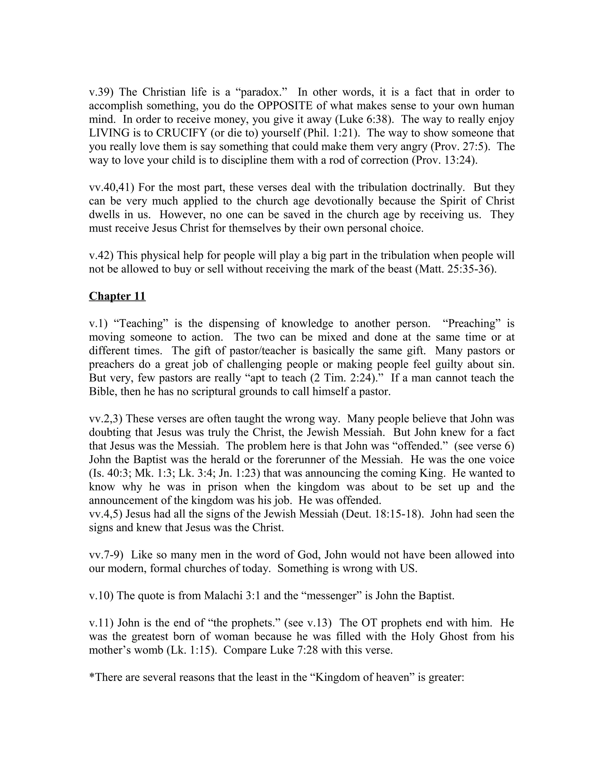 v.39) The Christian life is a “paradox.” In other words, it is a fact that in order to 
accomplish something, you do the OPPOSITE of what makes sense to your own human 
mind. In order to receive money, you give it away (Luke 6:38). The way to really enjoy 
LIVING is to CRUCIFY (or die to) yourself (Phil. 1:21). The way to show someone that 
you really love them is say something that could make them very angry (Prov. 27:5). The 
way to love your child is to discipline them with a rod of correction (Prov. 13:24). 
vv.40,41) For the most part, these verses deal with the tribulation doctrinally. But they 
can be very much applied to the church age devotionally because the Spirit of Christ 
dwells in us. However, no one can be saved in the church age by receiving us. They 
must receive Jesus Christ for themselves by their own personal choice. 
v.42) This physical help for people will play a big part in the tribulation when people will 
not be allowed to buy or sell without receiving the mark of the beast (Matt. 25:35-36). 
Chapter 11 
v.1) “Teaching” is the dispensing of knowledge to another person. “Preaching” is 
moving someone to action. The two can be mixed and done at the same time or at 
different times. The gift of pastor/teacher is basically the same gift. Many pastors or 
preachers do a great job of challenging people or making people feel guilty about sin. 
But very, few pastors are really “apt to teach (2 Tim. 2:24).” If a man cannot teach the 
Bible, then he has no scriptural grounds to call himself a pastor. 
vv.2,3) These verses are often taught the wrong way. Many people believe that John was 
doubting that Jesus was truly the Christ, the Jewish Messiah. But John knew for a fact 
that Jesus was the Messiah. The problem here is that John was “offended.” (see verse 6) 
John the Baptist was the herald or the forerunner of the Messiah. He was the one voice 
(Is. 40:3; Mk. 1:3; Lk. 3:4; Jn. 1:23) that was announcing the coming King. He wanted to 
know why he was in prison when the kingdom was about to be set up and the 
announcement of the kingdom was his job. He was offended. 
vv.4,5) Jesus had all the signs of the Jewish Messiah (Deut. 18:15-18). John had seen the 
signs and knew that Jesus was the Christ. 
vv.7-9) Like so many men in the word of God, John would not have been allowed into 
our modern, formal churches of today. Something is wrong with US. 
v.10) The quote is from Malachi 3:1 and the “messenger” is John the Baptist. 
v.11) John is the end of “the prophets.” (see v.13) The OT prophets end with him. He 
was the greatest born of woman because he was filled with the Holy Ghost from his 
mother’s womb (Lk. 1:15). Compare Luke 7:28 with this verse. 
*There are several reasons that the least in the “Kingdom of heaven” is greater: 
 