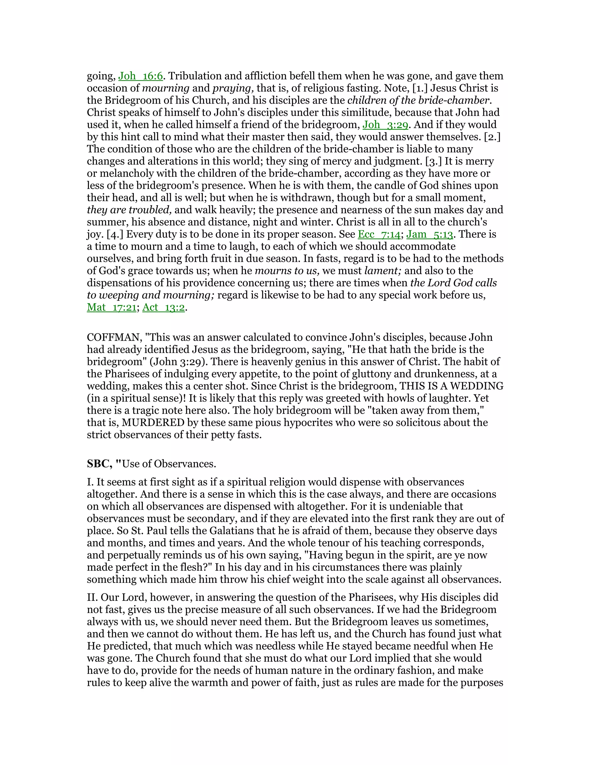 going, Joh_16:6. Tribulation and affliction befell them when he was gone, and gave them
occasion of mourning and praying, that is, of religious fasting. Note, [1.] Jesus Christ is
the Bridegroom of his Church, and his disciples are the children of the bride-chamber.
Christ speaks of himself to John's disciples under this similitude, because that John had
used it, when he called himself a friend of the bridegroom, Joh_3:29. And if they would
by this hint call to mind what their master then said, they would answer themselves. [2.]
The condition of those who are the children of the bride-chamber is liable to many
changes and alterations in this world; they sing of mercy and judgment. [3.] It is merry
or melancholy with the children of the bride-chamber, according as they have more or
less of the bridegroom's presence. When he is with them, the candle of God shines upon
their head, and all is well; but when he is withdrawn, though but for a small moment,
they are troubled, and walk heavily; the presence and nearness of the sun makes day and
summer, his absence and distance, night and winter. Christ is all in all to the church's
joy. [4.] Every duty is to be done in its proper season. See Ecc_7:14; Jam_5:13. There is
a time to mourn and a time to laugh, to each of which we should accommodate
ourselves, and bring forth fruit in due season. In fasts, regard is to be had to the methods
of God's grace towards us; when he mourns to us, we must lament; and also to the
dispensations of his providence concerning us; there are times when the Lord God calls
to weeping and mourning; regard is likewise to be had to any special work before us,
Mat_17:21; Act_13:2.
COFFMAN, "This was an answer calculated to convince John's disciples, because John
had already identified Jesus as the bridegroom, saying, "He that hath the bride is the
bridegroom" (John 3:29). There is heavenly genius in this answer of Christ. The habit of
the Pharisees of indulging every appetite, to the point of gluttony and drunkenness, at a
wedding, makes this a center shot. Since Christ is the bridegroom, THIS IS A WEDDING
(in a spiritual sense)! It is likely that this reply was greeted with howls of laughter. Yet
there is a tragic note here also. The holy bridegroom will be "taken away from them,"
that is, MURDERED by these same pious hypocrites who were so solicitous about the
strict observances of their petty fasts.
SBC, "Use of Observances.
I. It seems at first sight as if a spiritual religion would dispense with observances
altogether. And there is a sense in which this is the case always, and there are occasions
on which all observances are dispensed with altogether. For it is undeniable that
observances must be secondary, and if they are elevated into the first rank they are out of
place. So St. Paul tells the Galatians that he is afraid of them, because they observe days
and months, and times and years. And the whole tenour of his teaching corresponds,
and perpetually reminds us of his own saying, "Having begun in the spirit, are ye now
made perfect in the flesh?" In his day and in his circumstances there was plainly
something which made him throw his chief weight into the scale against all observances.
II. Our Lord, however, in answering the question of the Pharisees, why His disciples did
not fast, gives us the precise measure of all such observances. If we had the Bridegroom
always with us, we should never need them. But the Bridegroom leaves us sometimes,
and then we cannot do without them. He has left us, and the Church has found just what
He predicted, that much which was needless while He stayed became needful when He
was gone. The Church found that she must do what our Lord implied that she would
have to do, provide for the needs of human nature in the ordinary fashion, and make
rules to keep alive the warmth and power of faith, just as rules are made for the purposes
 