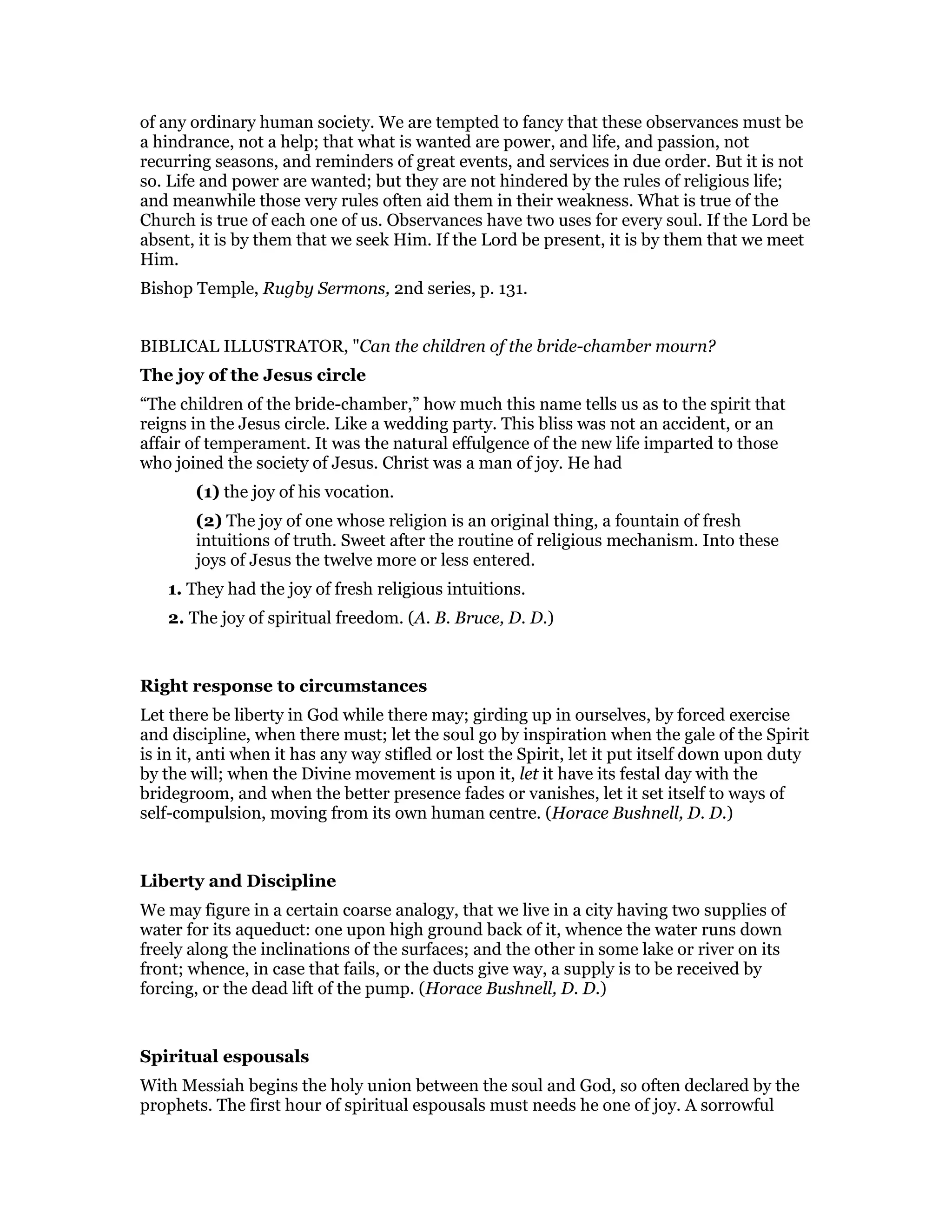 of any ordinary human society. We are tempted to fancy that these observances must be
a hindrance, not a help; that what is wanted are power, and life, and passion, not
recurring seasons, and reminders of great events, and services in due order. But it is not
so. Life and power are wanted; but they are not hindered by the rules of religious life;
and meanwhile those very rules often aid them in their weakness. What is true of the
Church is true of each one of us. Observances have two uses for every soul. If the Lord be
absent, it is by them that we seek Him. If the Lord be present, it is by them that we meet
Him.
Bishop Temple, Rugby Sermons, 2nd series, p. 131.
BIBLICAL ILLUSTRATOR, "Can the children of the bride-chamber mourn?
The joy of the Jesus circle
“The children of the bride-chamber,” how much this name tells us as to the spirit that
reigns in the Jesus circle. Like a wedding party. This bliss was not an accident, or an
affair of temperament. It was the natural effulgence of the new life imparted to those
who joined the society of Jesus. Christ was a man of joy. He had
(1) the joy of his vocation.
(2) The joy of one whose religion is an original thing, a fountain of fresh
intuitions of truth. Sweet after the routine of religious mechanism. Into these
joys of Jesus the twelve more or less entered.
1. They had the joy of fresh religious intuitions.
2. The joy of spiritual freedom. (A. B. Bruce, D. D.)
Right response to circumstances
Let there be liberty in God while there may; girding up in ourselves, by forced exercise
and discipline, when there must; let the soul go by inspiration when the gale of the Spirit
is in it, anti when it has any way stifled or lost the Spirit, let it put itself down upon duty
by the will; when the Divine movement is upon it, let it have its festal day with the
bridegroom, and when the better presence fades or vanishes, let it set itself to ways of
self-compulsion, moving from its own human centre. (Horace Bushnell, D. D.)
Liberty and Discipline
We may figure in a certain coarse analogy, that we live in a city having two supplies of
water for its aqueduct: one upon high ground back of it, whence the water runs down
freely along the inclinations of the surfaces; and the other in some lake or river on its
front; whence, in case that fails, or the ducts give way, a supply is to be received by
forcing, or the dead lift of the pump. (Horace Bushnell, D. D.)
Spiritual espousals
With Messiah begins the holy union between the soul and God, so often declared by the
prophets. The first hour of spiritual espousals must needs he one of joy. A sorrowful
 