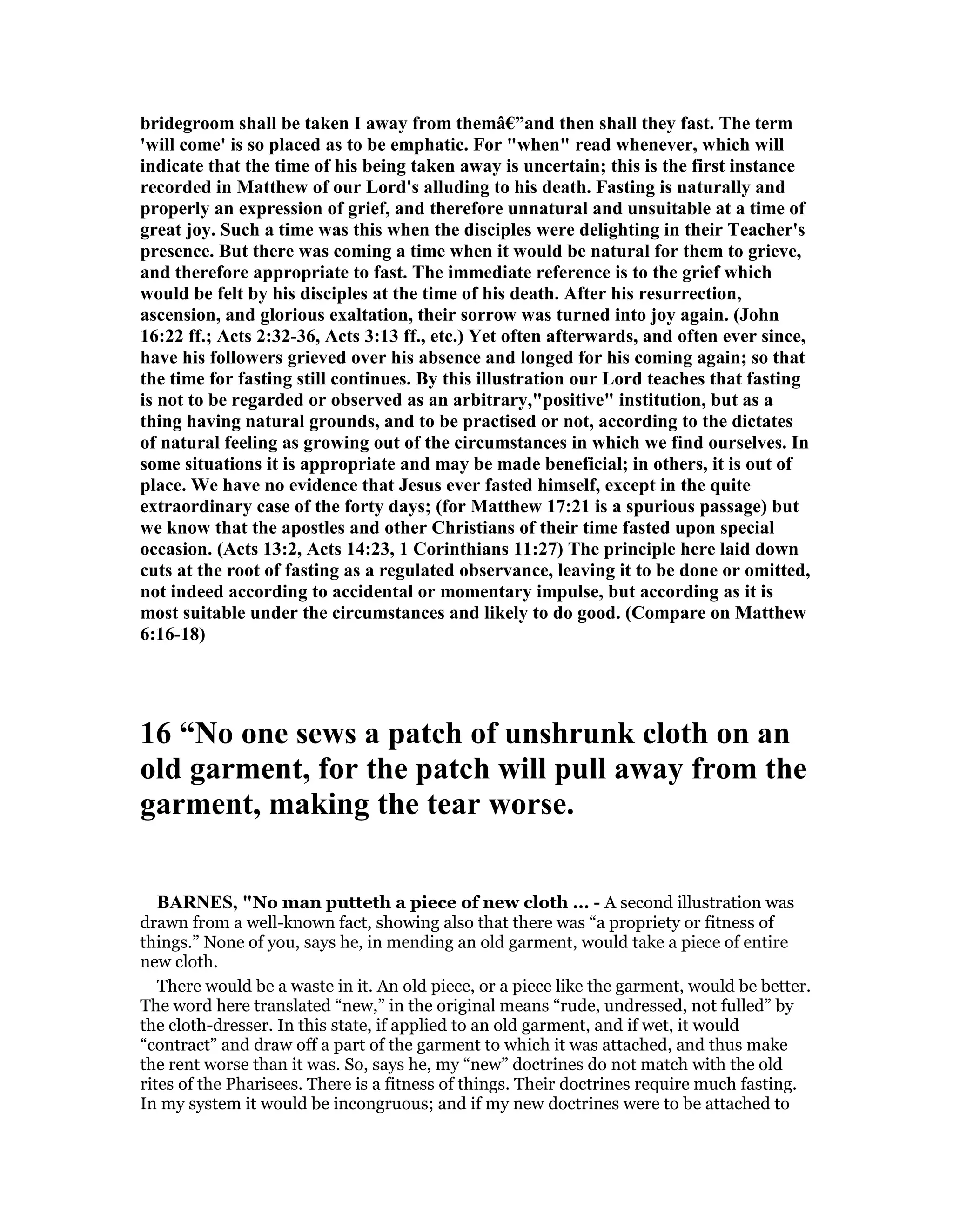 bridegroom shall be taken I away from themâ€”and then shall they fast. The term
'will come' is so placed as to be emphatic. For "when" read whenever, which will
indicate that the time of his being taken away is uncertain; this is the first instance
recorded in Matthew of our Lord's alluding to his death. Fasting is naturally and
properly an expression of grief, and therefore unnatural and unsuitable at a time of
great joy. Such a time was this when the disciples were delighting in their Teacher's
presence. But there was coming a time when it would be natural for them to grieve,
and therefore appropriate to fast. The immediate reference is to the grief which
would be felt by his disciples at the time of his death. After his resurrection,
ascension, and glorious exaltation, their sorrow was turned into joy again. (John
16:22 ff.; Acts 2:32-36, Acts 3:13 ff., etc.) Yet often afterwards, and often ever since,
have his followers grieved over his absence and longed for his coming again; so that
the time for fasting still continues. By this illustration our Lord teaches that fasting
is not to be regarded or observed as an arbitrary,"positive" institution, but as a
thing having natural grounds, and to be practised or not, according to the dictates
of natural feeling as growing out of the circumstances in which we find ourselves. In
some situations it is appropriate and may be made beneficial; in others, it is out of
place. We have no evidence that Jesus ever fasted himself, except in the quite
extraordinary case of the forty days; (for Matthew 17:21 is a spurious passage) but
we know that the apostles and other Christians of their time fasted upon special
occasion. (Acts 13:2, Acts 14:23, 1 Corinthians 11:27) The principle here laid down
cuts at the root of fasting as a regulated observance, leaving it to be done or omitted,
not indeed according to accidental or momentary impulse, but according as it is
most suitable under the circumstances and likely to do good. (Compare on Matthew
6:16-18)
16 “ o one sews a patch of unshrunk cloth on an
old garment, for the patch will pull away from the
garment, making the tear worse.
BAR ES, "No man putteth a piece of new cloth ... - A second illustration was
drawn from a well-known fact, showing also that there was “a propriety or fitness of
things.” None of you, says he, in mending an old garment, would take a piece of entire
new cloth.
There would be a waste in it. An old piece, or a piece like the garment, would be better.
The word here translated “new,” in the original means “rude, undressed, not fulled” by
the cloth-dresser. In this state, if applied to an old garment, and if wet, it would
“contract” and draw off a part of the garment to which it was attached, and thus make
the rent worse than it was. So, says he, my “new” doctrines do not match with the old
rites of the Pharisees. There is a fitness of things. Their doctrines require much fasting.
In my system it would be incongruous; and if my new doctrines were to be attached to
 