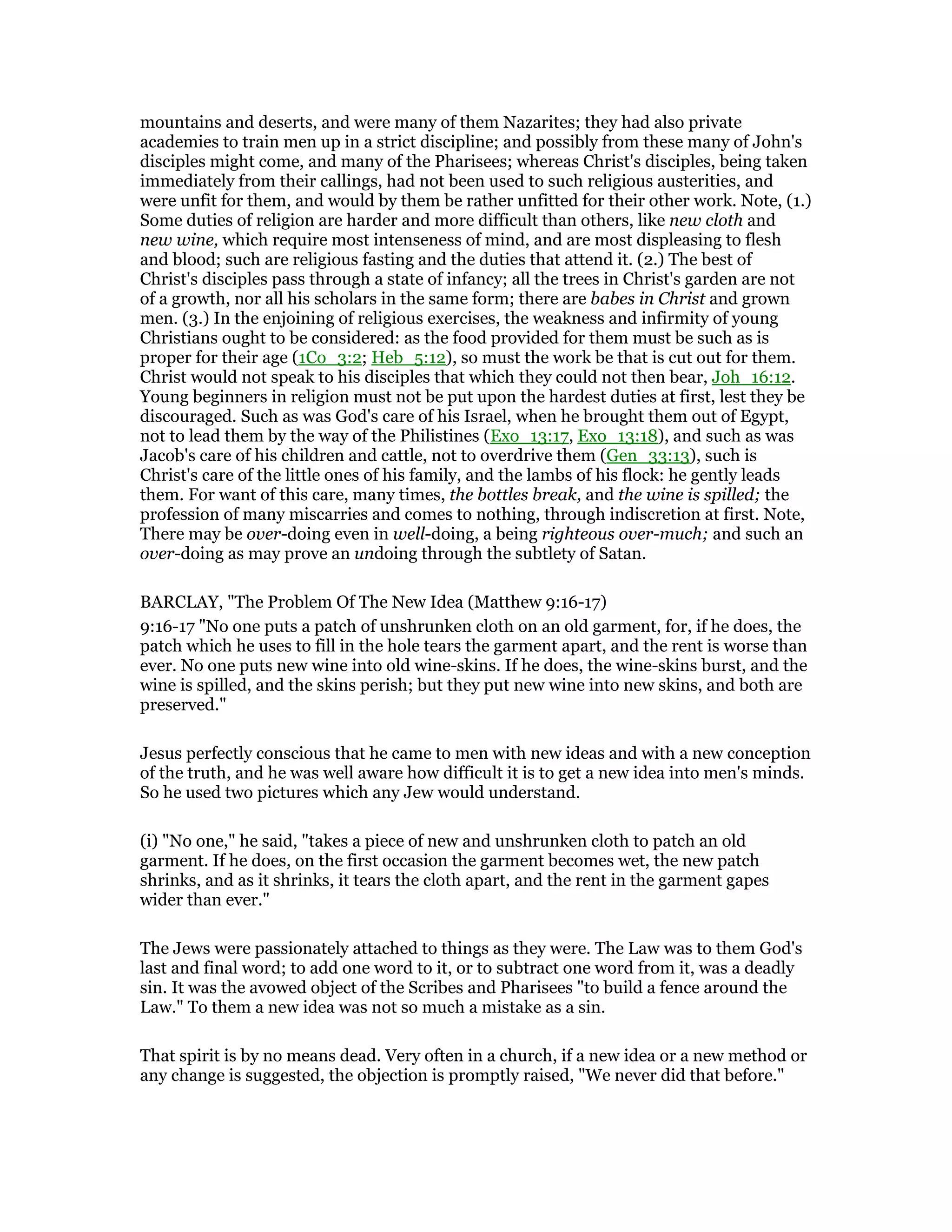 mountains and deserts, and were many of them Nazarites; they had also private
academies to train men up in a strict discipline; and possibly from these many of John's
disciples might come, and many of the Pharisees; whereas Christ's disciples, being taken
immediately from their callings, had not been used to such religious austerities, and
were unfit for them, and would by them be rather unfitted for their other work. Note, (1.)
Some duties of religion are harder and more difficult than others, like new cloth and
new wine, which require most intenseness of mind, and are most displeasing to flesh
and blood; such are religious fasting and the duties that attend it. (2.) The best of
Christ's disciples pass through a state of infancy; all the trees in Christ's garden are not
of a growth, nor all his scholars in the same form; there are babes in Christ and grown
men. (3.) In the enjoining of religious exercises, the weakness and infirmity of young
Christians ought to be considered: as the food provided for them must be such as is
proper for their age (1Co_3:2; Heb_5:12), so must the work be that is cut out for them.
Christ would not speak to his disciples that which they could not then bear, Joh_16:12.
Young beginners in religion must not be put upon the hardest duties at first, lest they be
discouraged. Such as was God's care of his Israel, when he brought them out of Egypt,
not to lead them by the way of the Philistines (Exo_13:17, Exo_13:18), and such as was
Jacob's care of his children and cattle, not to overdrive them (Gen_33:13), such is
Christ's care of the little ones of his family, and the lambs of his flock: he gently leads
them. For want of this care, many times, the bottles break, and the wine is spilled; the
profession of many miscarries and comes to nothing, through indiscretion at first. Note,
There may be over-doing even in well-doing, a being righteous over-much; and such an
over-doing as may prove an undoing through the subtlety of Satan.
BARCLAY, "The Problem Of The New Idea (Matthew 9:16-17)
9:16-17 "No one puts a patch of unshrunken cloth on an old garment, for, if he does, the
patch which he uses to fill in the hole tears the garment apart, and the rent is worse than
ever. No one puts new wine into old wine-skins. If he does, the wine-skins burst, and the
wine is spilled, and the skins perish; but they put new wine into new skins, and both are
preserved."
Jesus perfectly conscious that he came to men with new ideas and with a new conception
of the truth, and he was well aware how difficult it is to get a new idea into men's minds.
So he used two pictures which any Jew would understand.
(i) "No one," he said, "takes a piece of new and unshrunken cloth to patch an old
garment. If he does, on the first occasion the garment becomes wet, the new patch
shrinks, and as it shrinks, it tears the cloth apart, and the rent in the garment gapes
wider than ever."
The Jews were passionately attached to things as they were. The Law was to them God's
last and final word; to add one word to it, or to subtract one word from it, was a deadly
sin. It was the avowed object of the Scribes and Pharisees "to build a fence around the
Law." To them a new idea was not so much a mistake as a sin.
That spirit is by no means dead. Very often in a church, if a new idea or a new method or
any change is suggested, the objection is promptly raised, "We never did that before."
 