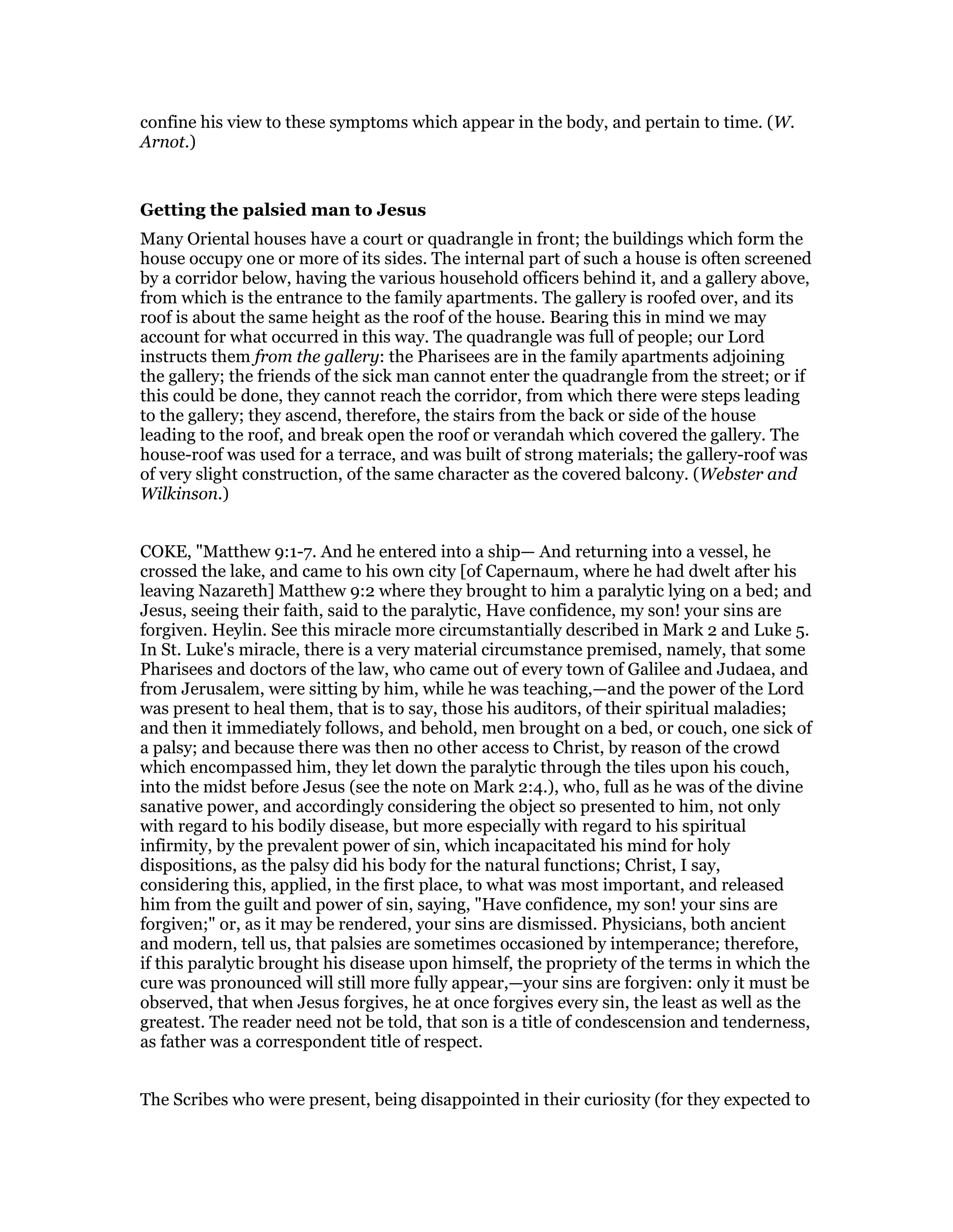 confine his view to these symptoms which appear in the body, and pertain to time. (W.
Arnot.)
Getting the palsied man to Jesus
Many Oriental houses have a court or quadrangle in front; the buildings which form the
house occupy one or more of its sides. The internal part of such a house is often screened
by a corridor below, having the various household officers behind it, and a gallery above,
from which is the entrance to the family apartments. The gallery is roofed over, and its
roof is about the same height as the roof of the house. Bearing this in mind we may
account for what occurred in this way. The quadrangle was full of people; our Lord
instructs them from the gallery: the Pharisees are in the family apartments adjoining
the gallery; the friends of the sick man cannot enter the quadrangle from the street; or if
this could be done, they cannot reach the corridor, from which there were steps leading
to the gallery; they ascend, therefore, the stairs from the back or side of the house
leading to the roof, and break open the roof or verandah which covered the gallery. The
house-roof was used for a terrace, and was built of strong materials; the gallery-roof was
of very slight construction, of the same character as the covered balcony. (Webster and
Wilkinson.)
COKE, "Matthew 9:1-7. And he entered into a ship— And returning into a vessel, he
crossed the lake, and came to his own city [of Capernaum, where he had dwelt after his
leaving Nazareth] Matthew 9:2 where they brought to him a paralytic lying on a bed; and
Jesus, seeing their faith, said to the paralytic, Have confidence, my son! your sins are
forgiven. Heylin. See this miracle more circumstantially described in Mark 2 and Luke 5.
In St. Luke's miracle, there is a very material circumstance premised, namely, that some
Pharisees and doctors of the law, who came out of every town of Galilee and Judaea, and
from Jerusalem, were sitting by him, while he was teaching,—and the power of the Lord
was present to heal them, that is to say, those his auditors, of their spiritual maladies;
and then it immediately follows, and behold, men brought on a bed, or couch, one sick of
a palsy; and because there was then no other access to Christ, by reason of the crowd
which encompassed him, they let down the paralytic through the tiles upon his couch,
into the midst before Jesus (see the note on Mark 2:4.), who, full as he was of the divine
sanative power, and accordingly considering the object so presented to him, not only
with regard to his bodily disease, but more especially with regard to his spiritual
infirmity, by the prevalent power of sin, which incapacitated his mind for holy
dispositions, as the palsy did his body for the natural functions; Christ, I say,
considering this, applied, in the first place, to what was most important, and released
him from the guilt and power of sin, saying, "Have confidence, my son! your sins are
forgiven;" or, as it may be rendered, your sins are dismissed. Physicians, both ancient
and modern, tell us, that palsies are sometimes occasioned by intemperance; therefore,
if this paralytic brought his disease upon himself, the propriety of the terms in which the
cure was pronounced will still more fully appear,—your sins are forgiven: only it must be
observed, that when Jesus forgives, he at once forgives every sin, the least as well as the
greatest. The reader need not be told, that son is a title of condescension and tenderness,
as father was a correspondent title of respect.
The Scribes who were present, being disappointed in their curiosity (for they expected to
 