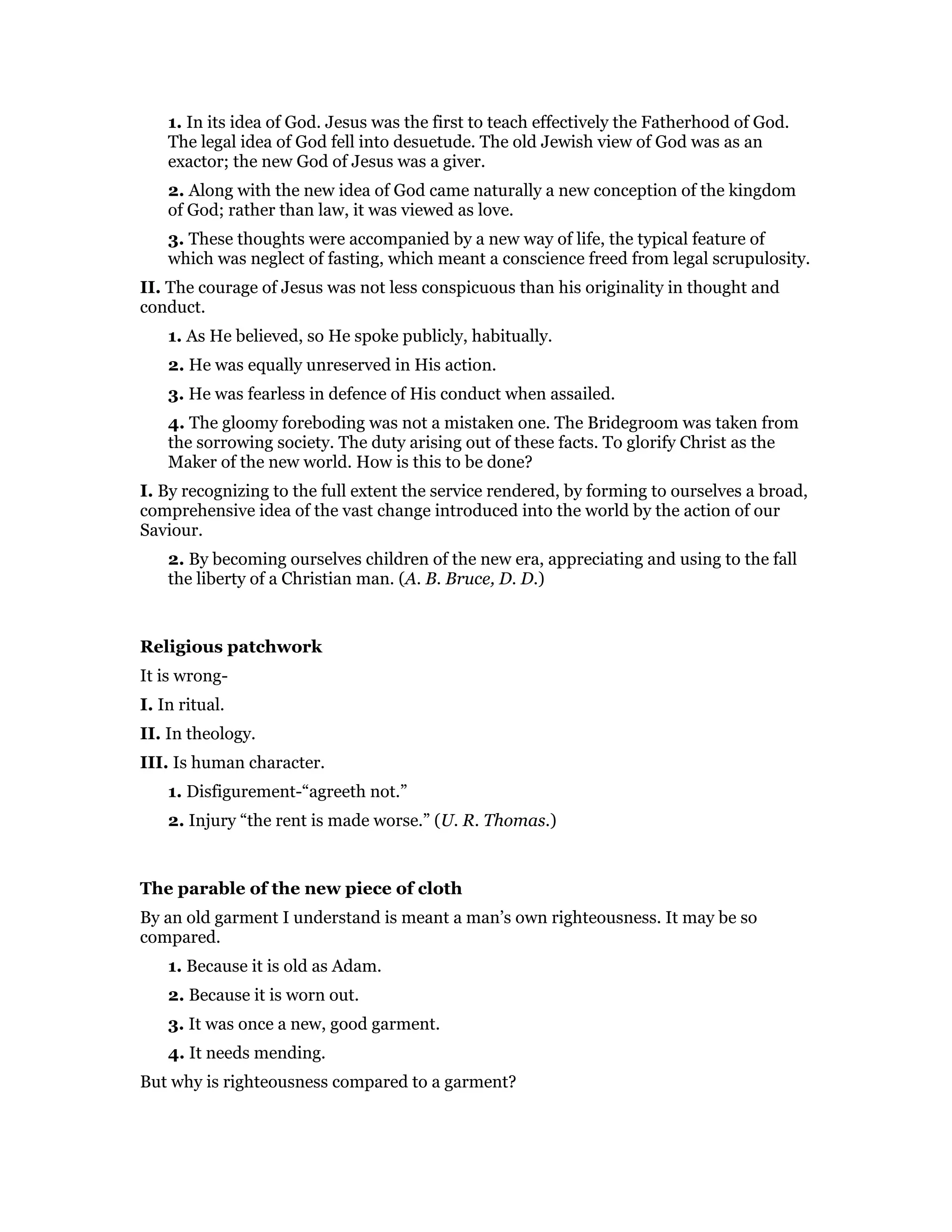 1. In its idea of God. Jesus was the first to teach effectively the Fatherhood of God.
The legal idea of God fell into desuetude. The old Jewish view of God was as an
exactor; the new God of Jesus was a giver.
2. Along with the new idea of God came naturally a new conception of the kingdom
of God; rather than law, it was viewed as love.
3. These thoughts were accompanied by a new way of life, the typical feature of
which was neglect of fasting, which meant a conscience freed from legal scrupulosity.
II. The courage of Jesus was not less conspicuous than his originality in thought and
conduct.
1. As He believed, so He spoke publicly, habitually.
2. He was equally unreserved in His action.
3. He was fearless in defence of His conduct when assailed.
4. The gloomy foreboding was not a mistaken one. The Bridegroom was taken from
the sorrowing society. The duty arising out of these facts. To glorify Christ as the
Maker of the new world. How is this to be done?
I. By recognizing to the full extent the service rendered, by forming to ourselves a broad,
comprehensive idea of the vast change introduced into the world by the action of our
Saviour.
2. By becoming ourselves children of the new era, appreciating and using to the fall
the liberty of a Christian man. (A. B. Bruce, D. D.)
Religious patchwork
It is wrong-
I. In ritual.
II. In theology.
III. Is human character.
1. Disfigurement-“agreeth not.”
2. Injury “the rent is made worse.” (U. R. Thomas.)
The parable of the new piece of cloth
By an old garment I understand is meant a man’s own righteousness. It may be so
compared.
1. Because it is old as Adam.
2. Because it is worn out.
3. It was once a new, good garment.
4. It needs mending.
But why is righteousness compared to a garment?
 
