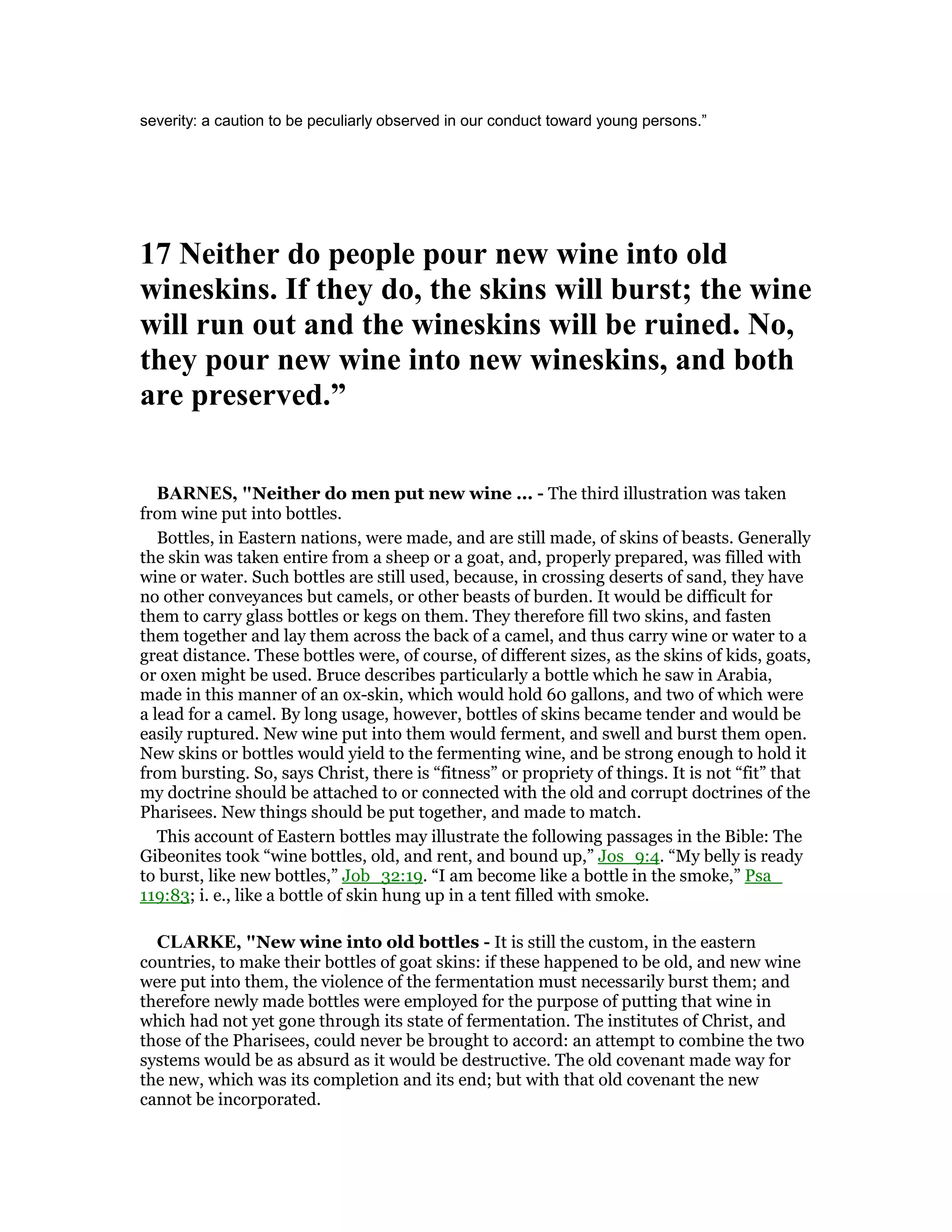 severity: a caution to be peculiarly observed in our conduct toward young persons.”
17 either do people pour new wine into old
wineskins. If they do, the skins will burst; the wine
will run out and the wineskins will be ruined. o,
they pour new wine into new wineskins, and both
are preserved.”
BAR ES, "Neither do men put new wine ... - The third illustration was taken
from wine put into bottles.
Bottles, in Eastern nations, were made, and are still made, of skins of beasts. Generally
the skin was taken entire from a sheep or a goat, and, properly prepared, was filled with
wine or water. Such bottles are still used, because, in crossing deserts of sand, they have
no other conveyances but camels, or other beasts of burden. It would be difficult for
them to carry glass bottles or kegs on them. They therefore fill two skins, and fasten
them together and lay them across the back of a camel, and thus carry wine or water to a
great distance. These bottles were, of course, of different sizes, as the skins of kids, goats,
or oxen might be used. Bruce describes particularly a bottle which he saw in Arabia,
made in this manner of an ox-skin, which would hold 60 gallons, and two of which were
a lead for a camel. By long usage, however, bottles of skins became tender and would be
easily ruptured. New wine put into them would ferment, and swell and burst them open.
New skins or bottles would yield to the fermenting wine, and be strong enough to hold it
from bursting. So, says Christ, there is “fitness” or propriety of things. It is not “fit” that
my doctrine should be attached to or connected with the old and corrupt doctrines of the
Pharisees. New things should be put together, and made to match.
This account of Eastern bottles may illustrate the following passages in the Bible: The
Gibeonites took “wine bottles, old, and rent, and bound up,” Jos_9:4. “My belly is ready
to burst, like new bottles,” Job_32:19. “I am become like a bottle in the smoke,” Psa_
119:83; i. e., like a bottle of skin hung up in a tent filled with smoke.
CLARKE, "New wine into old bottles - It is still the custom, in the eastern
countries, to make their bottles of goat skins: if these happened to be old, and new wine
were put into them, the violence of the fermentation must necessarily burst them; and
therefore newly made bottles were employed for the purpose of putting that wine in
which had not yet gone through its state of fermentation. The institutes of Christ, and
those of the Pharisees, could never be brought to accord: an attempt to combine the two
systems would be as absurd as it would be destructive. The old covenant made way for
the new, which was its completion and its end; but with that old covenant the new
cannot be incorporated.
 