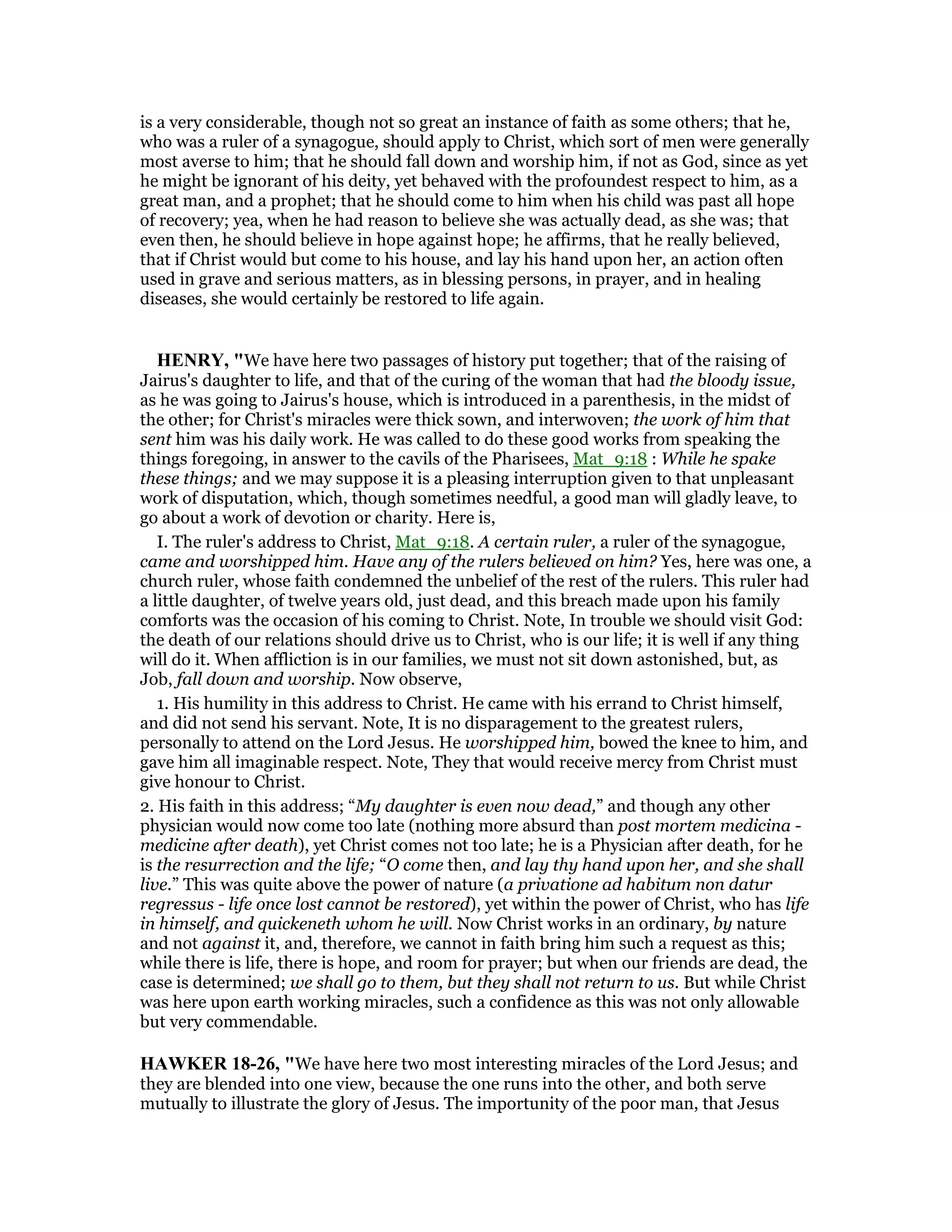 is a very considerable, though not so great an instance of faith as some others; that he,
who was a ruler of a synagogue, should apply to Christ, which sort of men were generally
most averse to him; that he should fall down and worship him, if not as God, since as yet
he might be ignorant of his deity, yet behaved with the profoundest respect to him, as a
great man, and a prophet; that he should come to him when his child was past all hope
of recovery; yea, when he had reason to believe she was actually dead, as she was; that
even then, he should believe in hope against hope; he affirms, that he really believed,
that if Christ would but come to his house, and lay his hand upon her, an action often
used in grave and serious matters, as in blessing persons, in prayer, and in healing
diseases, she would certainly be restored to life again.
HE RY, "We have here two passages of history put together; that of the raising of
Jairus's daughter to life, and that of the curing of the woman that had the bloody issue,
as he was going to Jairus's house, which is introduced in a parenthesis, in the midst of
the other; for Christ's miracles were thick sown, and interwoven; the work of him that
sent him was his daily work. He was called to do these good works from speaking the
things foregoing, in answer to the cavils of the Pharisees, Mat_9:18 : While he spake
these things; and we may suppose it is a pleasing interruption given to that unpleasant
work of disputation, which, though sometimes needful, a good man will gladly leave, to
go about a work of devotion or charity. Here is,
I. The ruler's address to Christ, Mat_9:18. A certain ruler, a ruler of the synagogue,
came and worshipped him. Have any of the rulers believed on him? Yes, here was one, a
church ruler, whose faith condemned the unbelief of the rest of the rulers. This ruler had
a little daughter, of twelve years old, just dead, and this breach made upon his family
comforts was the occasion of his coming to Christ. Note, In trouble we should visit God:
the death of our relations should drive us to Christ, who is our life; it is well if any thing
will do it. When affliction is in our families, we must not sit down astonished, but, as
Job, fall down and worship. Now observe,
1. His humility in this address to Christ. He came with his errand to Christ himself,
and did not send his servant. Note, It is no disparagement to the greatest rulers,
personally to attend on the Lord Jesus. He worshipped him, bowed the knee to him, and
gave him all imaginable respect. Note, They that would receive mercy from Christ must
give honour to Christ.
2. His faith in this address; “My daughter is even now dead,” and though any other
physician would now come too late (nothing more absurd than post mortem medicina -
medicine after death), yet Christ comes not too late; he is a Physician after death, for he
is the resurrection and the life; “O come then, and lay thy hand upon her, and she shall
live.” This was quite above the power of nature (a privatione ad habitum non datur
regressus - life once lost cannot be restored), yet within the power of Christ, who has life
in himself, and quickeneth whom he will. Now Christ works in an ordinary, by nature
and not against it, and, therefore, we cannot in faith bring him such a request as this;
while there is life, there is hope, and room for prayer; but when our friends are dead, the
case is determined; we shall go to them, but they shall not return to us. But while Christ
was here upon earth working miracles, such a confidence as this was not only allowable
but very commendable.
HAWKER 18-26, "We have here two most interesting miracles of the Lord Jesus; and
they are blended into one view, because the one runs into the other, and both serve
mutually to illustrate the glory of Jesus. The importunity of the poor man, that Jesus
 