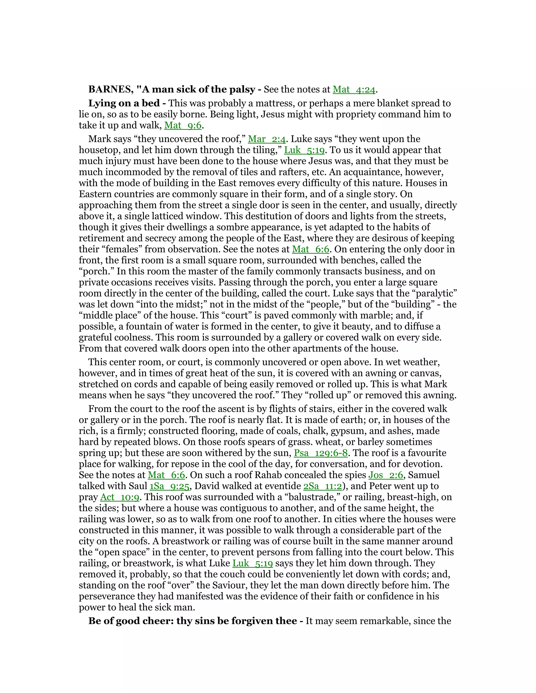 BAR ES, "A man sick of the palsy - See the notes at Mat_4:24.
Lying on a bed - This was probably a mattress, or perhaps a mere blanket spread to
lie on, so as to be easily borne. Being light, Jesus might with propriety command him to
take it up and walk, Mat_9:6.
Mark says “they uncovered the roof,” Mar_2:4. Luke says “they went upon the
housetop, and let him down through the tiling,” Luk_5:19. To us it would appear that
much injury must have been done to the house where Jesus was, and that they must be
much incommoded by the removal of tiles and rafters, etc. An acquaintance, however,
with the mode of building in the East removes every difficulty of this nature. Houses in
Eastern countries are commonly square in their form, and of a single story. On
approaching them from the street a single door is seen in the center, and usually, directly
above it, a single latticed window. This destitution of doors and lights from the streets,
though it gives their dwellings a sombre appearance, is yet adapted to the habits of
retirement and secrecy among the people of the East, where they are desirous of keeping
their “females” from observation. See the notes at Mat_6:6. On entering the only door in
front, the first room is a small square room, surrounded with benches, called the
“porch.” In this room the master of the family commonly transacts business, and on
private occasions receives visits. Passing through the porch, you enter a large square
room directly in the center of the building, called the court. Luke says that the “paralytic”
was let down “into the midst;” not in the midst of the “people,” but of the “building” - the
“middle place” of the house. This “court” is paved commonly with marble; and, if
possible, a fountain of water is formed in the center, to give it beauty, and to diffuse a
grateful coolness. This room is surrounded by a gallery or covered walk on every side.
From that covered walk doors open into the other apartments of the house.
This center room, or court, is commonly uncovered or open above. In wet weather,
however, and in times of great heat of the sun, it is covered with an awning or canvas,
stretched on cords and capable of being easily removed or rolled up. This is what Mark
means when he says “they uncovered the roof.” They “rolled up” or removed this awning.
From the court to the roof the ascent is by flights of stairs, either in the covered walk
or gallery or in the porch. The roof is nearly flat. It is made of earth; or, in houses of the
rich, is a firmly; constructed flooring, made of coals, chalk, gypsum, and ashes, made
hard by repeated blows. On those roofs spears of grass. wheat, or barley sometimes
spring up; but these are soon withered by the sun, Psa_129:6-8. The roof is a favourite
place for walking, for repose in the cool of the day, for conversation, and for devotion.
See the notes at Mat_6:6. On such a roof Rahab concealed the spies Jos_2:6, Samuel
talked with Saul 1Sa_9:25, David walked at eventide 2Sa_11:2), and Peter went up to
pray Act_10:9. This roof was surrounded with a “balustrade,” or railing, breast-high, on
the sides; but where a house was contiguous to another, and of the same height, the
railing was lower, so as to walk from one roof to another. In cities where the houses were
constructed in this manner, it was possible to walk through a considerable part of the
city on the roofs. A breastwork or railing was of course built in the same manner around
the “open space” in the center, to prevent persons from falling into the court below. This
railing, or breastwork, is what Luke Luk_5:19 says they let him down through. They
removed it, probably, so that the couch could be conveniently let down with cords; and,
standing on the roof “over” the Saviour, they let the man down directly before him. The
perseverance they had manifested was the evidence of their faith or confidence in his
power to heal the sick man.
Be of good cheer: thy sins be forgiven thee - It may seem remarkable, since the
 
