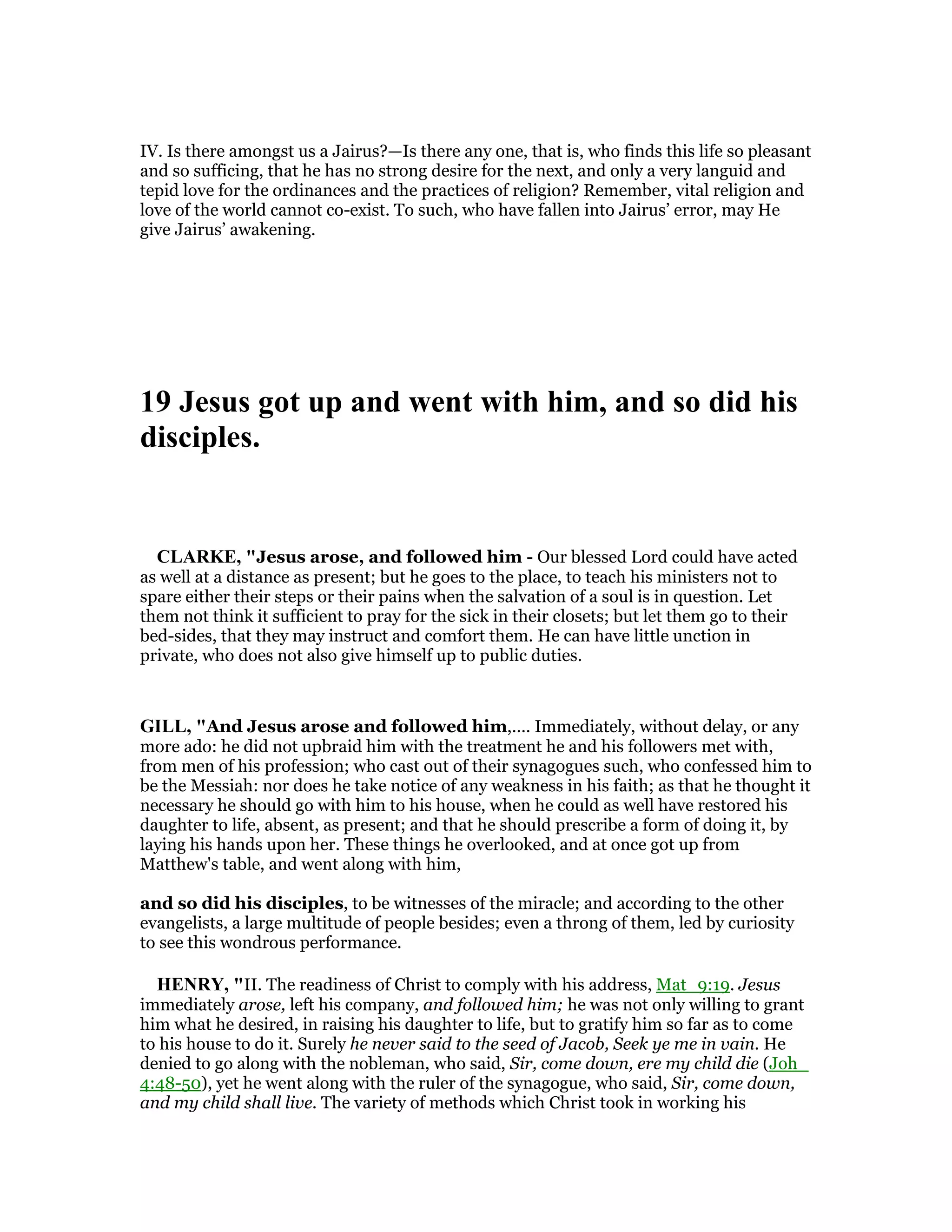 IV. Is there amongst us a Jairus?—Is there any one, that is, who finds this life so pleasant
and so sufficing, that he has no strong desire for the next, and only a very languid and
tepid love for the ordinances and the practices of religion? Remember, vital religion and
love of the world cannot co-exist. To such, who have fallen into Jairus’ error, may He
give Jairus’ awakening.
19 Jesus got up and went with him, and so did his
disciples.
CLARKE, "Jesus arose, and followed him - Our blessed Lord could have acted
as well at a distance as present; but he goes to the place, to teach his ministers not to
spare either their steps or their pains when the salvation of a soul is in question. Let
them not think it sufficient to pray for the sick in their closets; but let them go to their
bed-sides, that they may instruct and comfort them. He can have little unction in
private, who does not also give himself up to public duties.
GILL, "And Jesus arose and followed him,.... Immediately, without delay, or any
more ado: he did not upbraid him with the treatment he and his followers met with,
from men of his profession; who cast out of their synagogues such, who confessed him to
be the Messiah: nor does he take notice of any weakness in his faith; as that he thought it
necessary he should go with him to his house, when he could as well have restored his
daughter to life, absent, as present; and that he should prescribe a form of doing it, by
laying his hands upon her. These things he overlooked, and at once got up from
Matthew's table, and went along with him,
and so did his disciples, to be witnesses of the miracle; and according to the other
evangelists, a large multitude of people besides; even a throng of them, led by curiosity
to see this wondrous performance.
HE RY, "II. The readiness of Christ to comply with his address, Mat_9:19. Jesus
immediately arose, left his company, and followed him; he was not only willing to grant
him what he desired, in raising his daughter to life, but to gratify him so far as to come
to his house to do it. Surely he never said to the seed of Jacob, Seek ye me in vain. He
denied to go along with the nobleman, who said, Sir, come down, ere my child die (Joh_
4:48-50), yet he went along with the ruler of the synagogue, who said, Sir, come down,
and my child shall live. The variety of methods which Christ took in working his
 