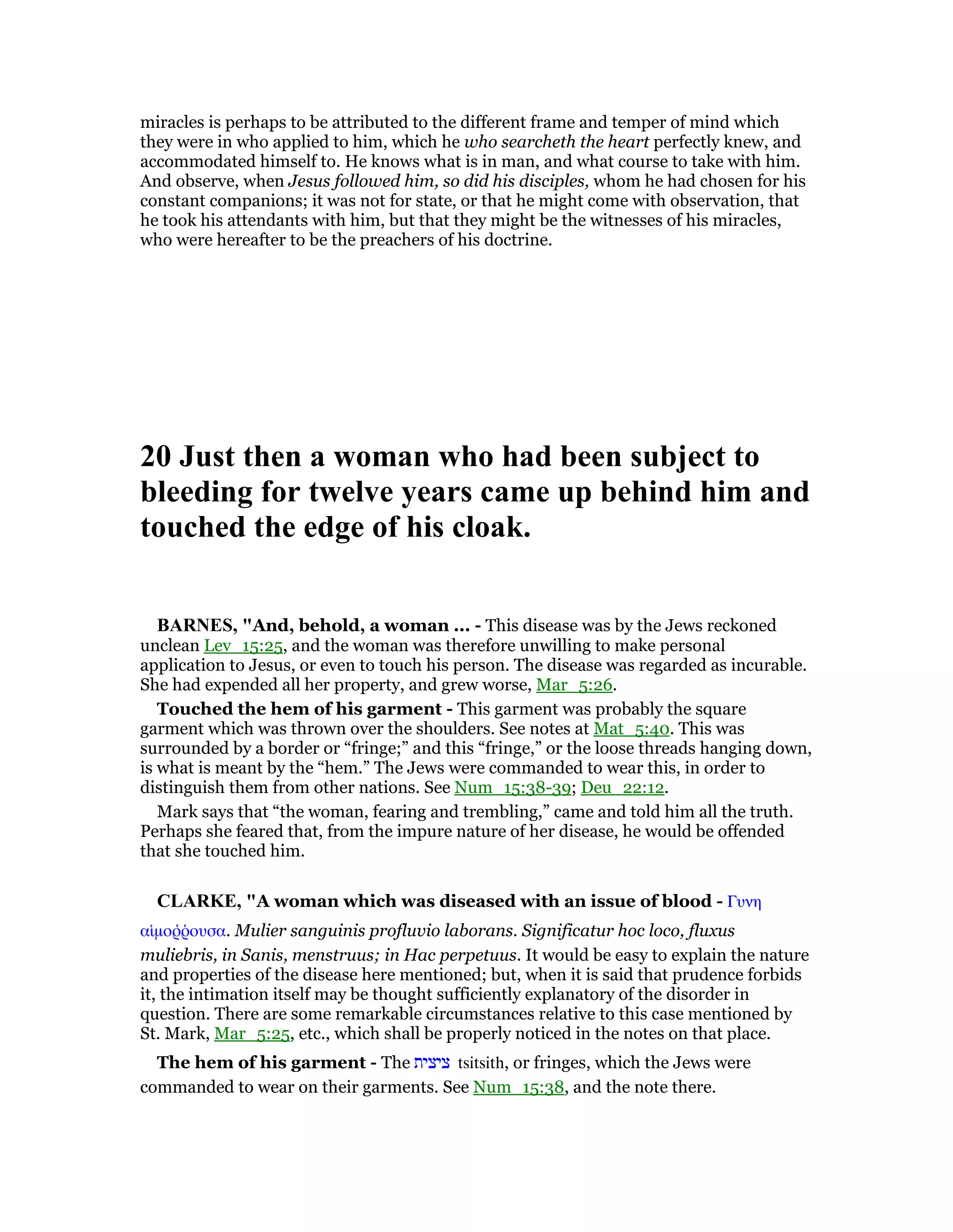 miracles is perhaps to be attributed to the different frame and temper of mind which
they were in who applied to him, which he who searcheth the heart perfectly knew, and
accommodated himself to. He knows what is in man, and what course to take with him.
And observe, when Jesus followed him, so did his disciples, whom he had chosen for his
constant companions; it was not for state, or that he might come with observation, that
he took his attendants with him, but that they might be the witnesses of his miracles,
who were hereafter to be the preachers of his doctrine.
20 Just then a woman who had been subject to
bleeding for twelve years came up behind him and
touched the edge of his cloak.
BAR ES, "And, behold, a woman ... - This disease was by the Jews reckoned
unclean Lev_15:25, and the woman was therefore unwilling to make personal
application to Jesus, or even to touch his person. The disease was regarded as incurable.
She had expended all her property, and grew worse, Mar_5:26.
Touched the hem of his garment - This garment was probably the square
garment which was thrown over the shoulders. See notes at Mat_5:40. This was
surrounded by a border or “fringe;” and this “fringe,” or the loose threads hanging down,
is what is meant by the “hem.” The Jews were commanded to wear this, in order to
distinguish them from other nations. See Num_15:38-39; Deu_22:12.
Mark says that “the woman, fearing and trembling,” came and told him all the truth.
Perhaps she feared that, from the impure nature of her disease, he would be offended
that she touched him.
CLARKE, "A woman which was diseased with an issue of blood - Γυνη
αᅷµοሜምουσα. Mulier sanguinis profluvio laborans. Significatur hoc loco, fluxus
muliebris, in Sanis, menstruus; in Hac perpetuus. It would be easy to explain the nature
and properties of the disease here mentioned; but, when it is said that prudence forbids
it, the intimation itself may be thought sufficiently explanatory of the disorder in
question. There are some remarkable circumstances relative to this case mentioned by
St. Mark, Mar_5:25, etc., which shall be properly noticed in the notes on that place.
The hem of his garment - The ‫ציצית‬ tsitsith, or fringes, which the Jews were
commanded to wear on their garments. See Num_15:38, and the note there.
 