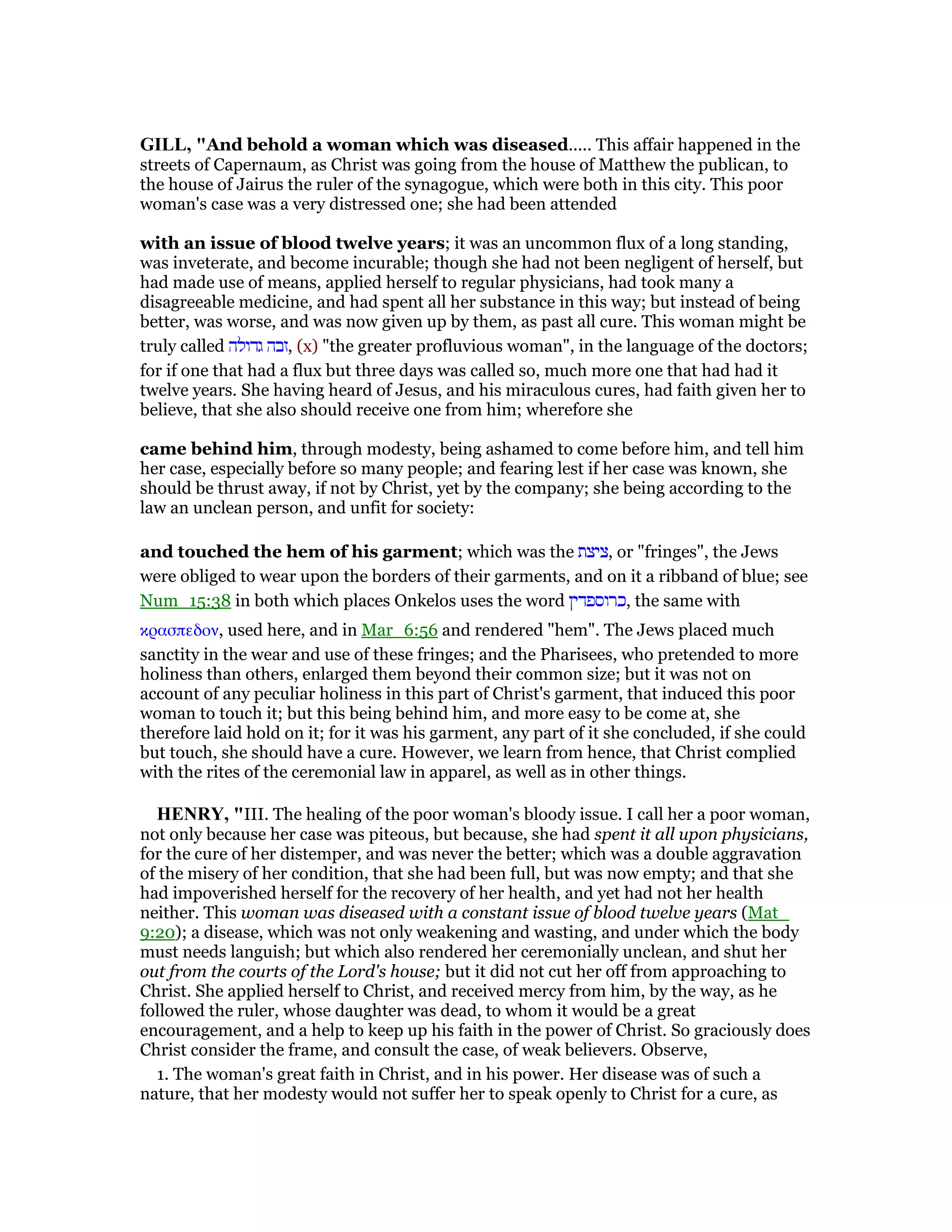 GILL, "And behold a woman which was diseased..... This affair happened in the
streets of Capernaum, as Christ was going from the house of Matthew the publican, to
the house of Jairus the ruler of the synagogue, which were both in this city. This poor
woman's case was a very distressed one; she had been attended
with an issue of blood twelve years; it was an uncommon flux of a long standing,
was inveterate, and become incurable; though she had not been negligent of herself, but
had made use of means, applied herself to regular physicians, had took many a
disagreeable medicine, and had spent all her substance in this way; but instead of being
better, was worse, and was now given up by them, as past all cure. This woman might be
truly called ‫גדולה‬ ‫,זבה‬ (x) "the greater profluvious woman", in the language of the doctors;
for if one that had a flux but three days was called so, much more one that had had it
twelve years. She having heard of Jesus, and his miraculous cures, had faith given her to
believe, that she also should receive one from him; wherefore she
came behind him, through modesty, being ashamed to come before him, and tell him
her case, especially before so many people; and fearing lest if her case was known, she
should be thrust away, if not by Christ, yet by the company; she being according to the
law an unclean person, and unfit for society:
and touched the hem of his garment; which was the ‫,ציצת‬ or "fringes", the Jews
were obliged to wear upon the borders of their garments, and on it a ribband of blue; see
Num_15:38 in both which places Onkelos uses the word ‫,כרוספדין‬ the same with
κρασπεδον, used here, and in Mar_6:56 and rendered "hem". The Jews placed much
sanctity in the wear and use of these fringes; and the Pharisees, who pretended to more
holiness than others, enlarged them beyond their common size; but it was not on
account of any peculiar holiness in this part of Christ's garment, that induced this poor
woman to touch it; but this being behind him, and more easy to be come at, she
therefore laid hold on it; for it was his garment, any part of it she concluded, if she could
but touch, she should have a cure. However, we learn from hence, that Christ complied
with the rites of the ceremonial law in apparel, as well as in other things.
HE RY, "III. The healing of the poor woman's bloody issue. I call her a poor woman,
not only because her case was piteous, but because, she had spent it all upon physicians,
for the cure of her distemper, and was never the better; which was a double aggravation
of the misery of her condition, that she had been full, but was now empty; and that she
had impoverished herself for the recovery of her health, and yet had not her health
neither. This woman was diseased with a constant issue of blood twelve years (Mat_
9:20); a disease, which was not only weakening and wasting, and under which the body
must needs languish; but which also rendered her ceremonially unclean, and shut her
out from the courts of the Lord's house; but it did not cut her off from approaching to
Christ. She applied herself to Christ, and received mercy from him, by the way, as he
followed the ruler, whose daughter was dead, to whom it would be a great
encouragement, and a help to keep up his faith in the power of Christ. So graciously does
Christ consider the frame, and consult the case, of weak believers. Observe,
1. The woman's great faith in Christ, and in his power. Her disease was of such a
nature, that her modesty would not suffer her to speak openly to Christ for a cure, as
 