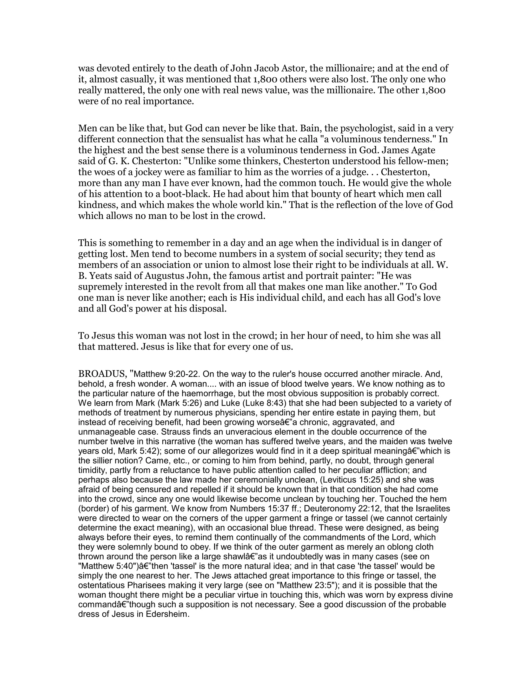 was devoted entirely to the death of John Jacob Astor, the millionaire; and at the end of
it, almost casually, it was mentioned that 1,800 others were also lost. The only one who
really mattered, the only one with real news value, was the millionaire. The other 1,800
were of no real importance.
Men can be like that, but God can never be like that. Bain, the psychologist, said in a very
different connection that the sensualist has what he calla "a voluminous tenderness." In
the highest and the best sense there is a voluminous tenderness in God. James Agate
said of G. K. Chesterton: "Unlike some thinkers, Chesterton understood his fellow-men;
the woes of a jockey were as familiar to him as the worries of a judge. . . Chesterton,
more than any man I have ever known, had the common touch. He would give the whole
of his attention to a boot-black. He had about him that bounty of heart which men call
kindness, and which makes the whole world kin." That is the reflection of the love of God
which allows no man to be lost in the crowd.
This is something to remember in a day and an age when the individual is in danger of
getting lost. Men tend to become numbers in a system of social security; they tend as
members of an association or union to almost lose their right to be individuals at all. W.
B. Yeats said of Augustus John, the famous artist and portrait painter: "He was
supremely interested in the revolt from all that makes one man like another." To God
one man is never like another; each is His individual child, and each has all God's love
and all God's power at his disposal.
To Jesus this woman was not lost in the crowd; in her hour of need, to him she was all
that mattered. Jesus is like that for every one of us.
BROADUS, "Matthew 9:20-22. On the way to the ruler's house occurred another miracle. And,
behold, a fresh wonder. A woman.... with an issue of blood twelve years. We know nothing as to
the particular nature of the haemorrhage, but the most obvious supposition is probably correct.
We learn from Mark (Mark 5:26) and Luke (Luke 8:43) that she had been subjected to a variety of
methods of treatment by numerous physicians, spending her entire estate in paying them, but
instead of receiving benefit, had been growing worseâ€”a chronic, aggravated, and
unmanageable case. Strauss finds an unveracious element in the double occurrence of the
number twelve in this narrative (the woman has suffered twelve years, and the maiden was twelve
years old, Mark 5:42); some of our allegorizes would find in it a deep spiritual meaningâ€”which is
the sillier notion? Came, etc., or coming to him from behind, partly, no doubt, through general
timidity, partly from a reluctance to have public attention called to her peculiar affliction; and
perhaps also because the law made her ceremonially unclean, (Leviticus 15:25) and she was
afraid of being censured and repelled if it should be known that in that condition she had come
into the crowd, since any one would likewise become unclean by touching her. Touched the hem
(border) of his garment. We know from Numbers 15:37 ff.; Deuteronomy 22:12, that the Israelites
were directed to wear on the corners of the upper garment a fringe or tassel (we cannot certainly
determine the exact meaning), with an occasional blue thread. These were designed, as being
always before their eyes, to remind them continually of the commandments of the Lord, which
they were solemnly bound to obey. If we think of the outer garment as merely an oblong cloth
thrown around the person like a large shawlâ€”as it undoubtedly was in many cases (see on
"Matthew 5:40")â€”then 'tassel' is the more natural idea; and in that case 'the tassel' would be
simply the one nearest to her. The Jews attached great importance to this fringe or tassel, the
ostentatious Pharisees making it very large (see on "Matthew 23:5"); and it is possible that the
woman thought there might be a peculiar virtue in touching this, which was worn by express divine
commandâ€”though such a supposition is not necessary. See a good discussion of the probable
dress of Jesus in Edersheim.
 